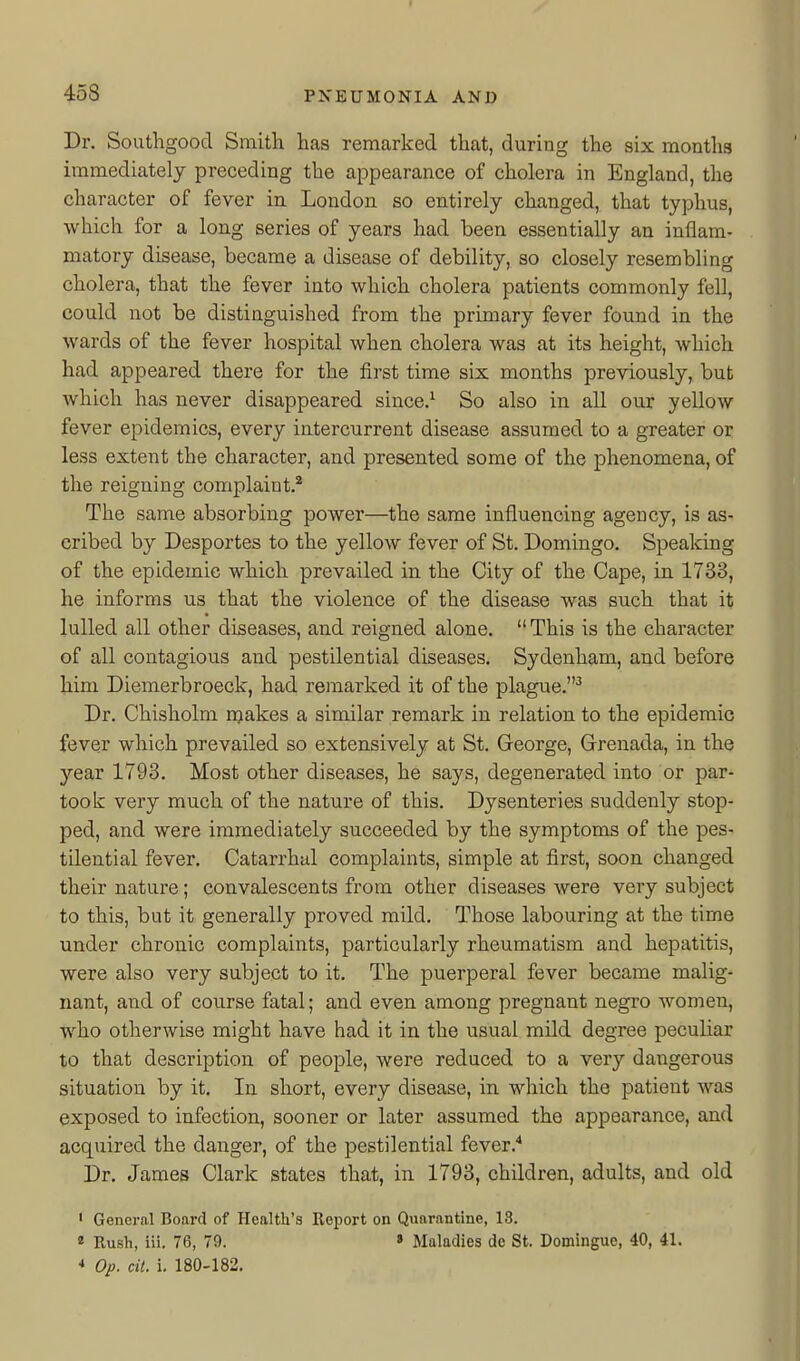 Dr. Southgood Smith has remarked that, during the six months immediately preceding the appearance of cholera in England, the character of fever in London so entirely changed, that typhus, which for a long series of years had been essentially an inflam- matory disease, became a disease of debility, so closely resembling cholera, that the fever into which cholera patients commonly fell, could not be distinguished from the primary fever found in the wards of the fever hospital when cholera was at its height, which had appeared there for the first time six months previously, but which has never disappeared since.^ So also in all our yellow fever epidemics, every intercurrent disease assumed to a greater or less extent the character, and presented some of the phenomena, of the reigning complaint.^ The same absorbing power—the same influencing agency, is as- cribed by Desportes to the yellow fever of St. Domingo. Speaking of the epidemic which prevailed in the City of the Cape, in 1733, he informs us that the violence of the disease was such that it lulled all other diseases, and reigned alone.  This is the character of all contagious and pestilential diseases. Sydenham, and before him Diemerbroeck, had remarked it of the plague.^ Dr. Chisholm njakes a similar remark in relation to the epidemic fever which prevailed so extensively at St. George, Grenada, in the yeav 1793. Most other diseases, he says, degenerated into or par- took very much of the nature of this. Dysenteries suddenly stop- ped, and were immediately succeeded by the symptoms of the pes- tilential fever. Catarrhal complaints, simple at first, soon changed their nature; convalescents from other diseases were very subject to this, but it generally proved mild. Those labouring at the time under chronic complaints, particularly rheumatism and hepatitis, were also very subject to it. The puerperal fever became malig- nant, and of course fatal; and even among pregnant negro women, who otherwise might have had it in the usual mild degree peculiar to that description of people, were reduced to a very dangerous situation by it. In short, every disease, in which the patient was exposed to infection, sooner or later assumed the appearance, and acquired the danger, of the pestilential fever.'' Dr. James Clark states that, in 1793, children, adults, and old ' General Board of Health's Report on Quarantine, 18. « Rush, iii. 76, 79. » Maladies de St. Domingue, 40, 41. * Op. cit. I 180-182.