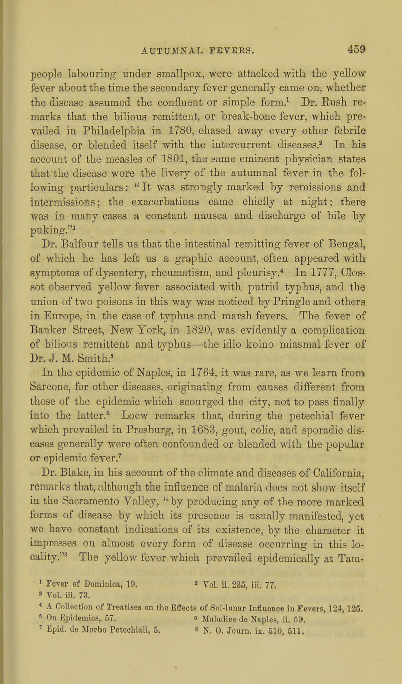 people labouring under smallpox, were attacked Avitli the yellow fever about the time the secondary fever generally came on, whether the disease assumed the confluent or simple form.^ Dr. Eush re- marks that the bilious remittent, or break-bone fever, which pre- vailed in Philadelphia in 1780, chased away every other febrile disease, or blended itself with the intercurrent diseases.^ In his accoimt of the measles of 1801, the same eminent physician states that the disease wore the livery of the autumnal fever in the fol- lowing particulars:  It was strongly marked by remissions and intermissions; the exacerbations came chiefly at night; there was in many cases a constant nausea and discharge of bile by puking.^ Dr. Balfour tells iis that the intestinal remitting fever of Bengal, of which he has left us a graphic account, often appeared with symptoms of dysentery, rheumatism, and pleurisy.^ In 1777, Clos- sot observed yellow fever associated with putrid typhus, and the union of two poisons in this way was noticed by Pringle and others in Europe, in the case of typhus and marsh fevers. The fever of Banker Street, Kew York, in 1820, was evidently a complication of bilious remittent and typhus—the idio koino miasmal fever of Dr. J. M. Smith.* In the epidemic of Naples, in 1764, it was rare, as we learn from^ Sarcone, for other diseases, originating from causes different from those of the epidemic which scourged the city, not to pass finally into the latter.* Loew remarks that, during the petechial fever which prevailed in Presburg, in 1683, gout, colic, and sporadic dis- eases generally were often confounded or blended with the popular or epidemic fever.^ Dr. Blake, in his account of the climate and diseases of California, remarks that, although the influence of malaria does not show itself in the Sacramento Yalley,  by producing any of the more marked forms of disease by which its presence is usually manifested, yet we have constant indications of its existence, by the character it impresses on almost every form of disease occurring in this lo- cality.' The yellow fever which prevailed epidemically at Tam- ' Fever of Dominica, 19. a Vol. ii. 285, iii. 77. » Vol. iii. 73. * A Collection of Treatises on the EflFects of Sol-lunar Influence in Fevers, 124,125. » On Epidemics, 57. 6 Maladies de Naples, ii. 59. ' Epid. de Morbo Peteohiali, 5. » N, 0. Journ. ix. 510, 511.