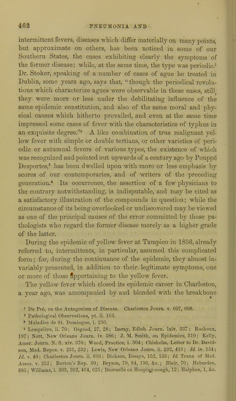 intermittent fevers, diseases wliicli differ materially on many points, but approximate on others, has been noticed in some of our Southern States, the cases exhibiting clearly the symptoms of the former disease; while, at the same time, the type was periodic.^ Dr. Stoker, speaking of a number of cases of ague he treated in Dublin, some years ago, says that, though the periodical revolu- tions which characterize agues were observable in these cases, still they were more or less under the debilitating influence of the same epidemic constitution, and also of the same moral and phy- sical causes which hitherto prevailed, and even at the same time impressed some cases of fever with the characteristics of typhus in an exquisite degree.* A like combination of true malignant yel- low fever with simple or double tertians, or other varieties of peri- odic or autumnal fevers of various types, the existence of which was recognized and pointed out upwards of a <;entury ago by Pouppd Desportes,' has been dwelled upon with more or less emphasis by scores of our contemporaries, and of writers of the preceding generation.'' Its occurrence, the assertion of a few physicians to the contrary notwithstanding, is indisputable, and may be cited as a satisfactory illustration of the compounds in question; while the circumstance of its being overlooked or undiscovered may be viewed as one of the principal causes of the error committed by those pa- thologists who regai'd the former disease merely as a higher grade of the latter. During the epidemic of yellow fever at Tampico in 1836, already referred to, intermittents, in particular, assumed this complicated form; for, during the continuance of the epidemic, they almost in- variably presented, in addition to their, legitimate symptoms, one or more of those Appertaining to the yellow fever. The yellow fever which closed its epidemic career in Charleston, a year ago, was accompanied by and blended with the breakbone ' Du Pr6, on the Antagonism of Disease. Charleston Journ. v. 607, 608. 2 Pathological Observations, pt. ii. 163. ' Maladies de St. Domingue, i. 230. Lemprifere, ii. 70; Osgood, 27, 28; Imray, Edinb. Joiirn. Ixiv. 337 ; Rochous, 197; Nott, New Orleans Journ. iv. 586; J. M. Smith, on Epidemics, 310; Kelly, Amer. Journ. N. S. xiv. 376; Wood, Practice, i. 304; Chisholm, Letter to Dr. David- son, Med. Repos. v. 231, 232; Lewis, New Orleans Journ. ii. 292, 413; Id. iv. 154; Id. V. 40; Charleston Journ. ii. 696; Dickson, Essays, 152, 158; Id. Trans, of Med. Assoc. V. 252; Burton's Rep. 30; Bryson, 70, 84, 196, &c.; Blair, 70; Hebcrdcn, 385; Williams, i. 303, 302, 4G4, 625; Desruelle on Hoopiiig-cougb, 12; Halphen, 1, &c.