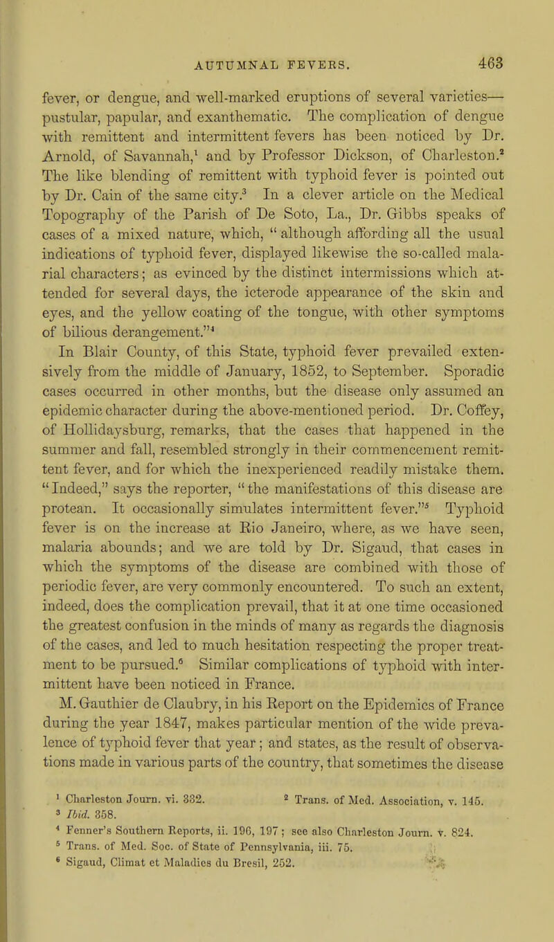 fever, or dengue, and well-marked eruptions of several varieties— pustular, papular, and exanthematic. The complication of dengue with remittent and intermittent fevers has been noticed by Dr. Arnold, of Savannah,^ and by Professor Dickson, of Charleston.' The like blending of remittent with typhoid fever is pointed out by Dr. Cain of the same city.^ In a clever article on the Medical Topography of the Parish of De Soto, La., Dr. Gibbs speaks of cases of a mixed nature, which,  although affording all the usual indications of typhoid fever, displayed likewise the so-called mala- rial characters; as evinced by the distinct intermissions which at- tended for several days, the icterode appearance of the skin and eyes, and the yellow coating of the tongue, with other symptoms of bilious derangement.* In Blair County, of this State, typhoid fever prevailed exten- sively from the middle of January, 1852, to September. Sporadic cases occurred in other months, but the disease only assumed an epidemic character during the above-mentioned period. Dr. Coffey, of Hollidaysburg, remarks, that the cases that happened in the summer and fall, resembled strongly in their commencement remit- tent fever, and for which the inexperienced readily mistake them. Indeed, says the reporter, the manifestations of this disease are protean. It occasionally simulates intermittent fever.* TjqDhoid fever is on the increase at Rio Janeiro, where, as we have seen, malaria abounds; and we are told by Dr. Sigaud, that cases in which the symptoms of the disease are combined with those of periodic fever, are very commonly encountered. To such an extent, indeed, does the complication prevail, that it at one time occasioned the greatest confusion in the minds of many as regards the diagnosis of the cases, and led to much hesitation respecting the proper treat- ment to be pursued.* Similar complications of typhoid with inter- mittent have been noticed in France. M. Gauthier de Claubry, in his Report on the Epidemics of France during the year 1847, makes particular mention of the wide preva- lence of t3'phoid fever that year; and states, as the result of observa- tions made in various parts of the country, that sometimes the disease ' Charleston Journ. vi. 332. * Trans, of Med. Association, v. 145. » Ibid. 358. * Fenner's Soutliern Reports, ii. 196, 197 ; see also Charleston Joum. v. 824. * Trans, of Med. Soc. of State of Pennsylvania, iii. 75. ' Sigaud, Climat et Maladies du Bresil, 252. ''■'^^5