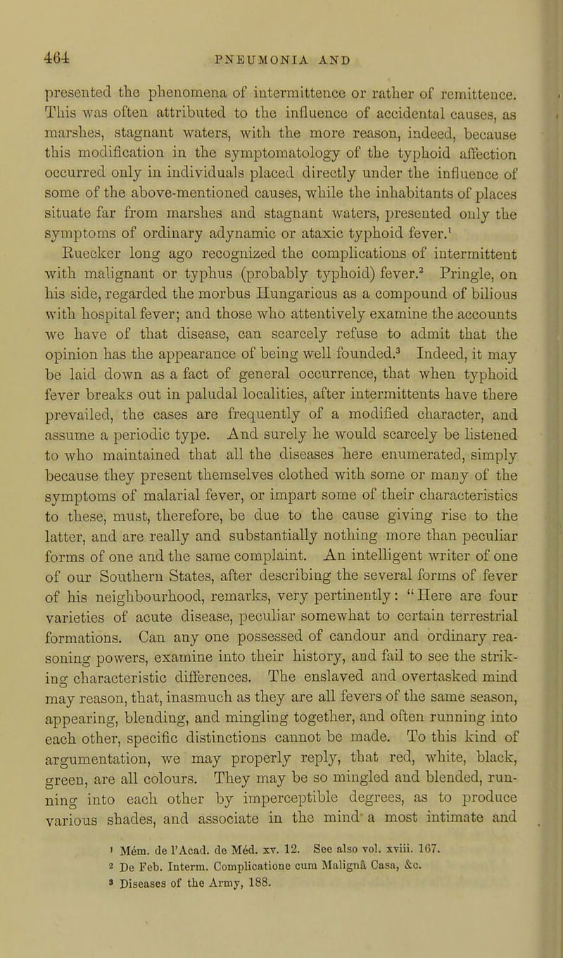 presented the phenomena of intermittence or rather of remittence. This was often attributed to the influence of accidental causes, as marshes, stagnant waters, with the more reason, indeed, because this modification in the symptomatology of the typhoid affection occurred only in individuals placed directly under the influence of some of the above-mentioned causes, while the inhabitants of places situate far from marshes and stagnant waters, presented only the symptoms of ordinary adynamic or ataxic typhoid fever.' Euecker long ago recognized the complications of intermittent with malignant or typhus (probably typhoid) fever.^ Pringle, on his side, regarded the morbus Hungaricus as a compound of bilious with hospital fever; and those who attentively examine the accounts we have of that disease, can scarcely refuse to admit that the opinion has the appearance of being well founded.^ Indeed, it may be laid down as a fact of general occurrence, that when typhoid fever breaks out in paludal localities, after intermittents have there prevailed, the cases are frequently of a modified character, and assume a periodic type. And surely he would scarcely be listened to who maintained that all the diseases here enumerated, simply because they present themselves clothed with some or many of the symptoms of malarial fever, or impart some of their characteristics to these, must, therefore, be due to the cause giving rise to the latter, and are really and substantially nothing more than peculiar forms of one and the same complaint. An intelligent writer of one of our Southern States, after describing the several forms of fever of his neighbourhood, remarks, very pertinently:  Here are four varieties of acute disease, peculiar somewhat to certain terrestrial formations. Can any one possessed of candour and ordinary rea- soning powers, examine into their history, and fail to see the strik- ing characteristic differences. The enslaved and overtasked mind may reason, that, inasmuch as they are all fevers of the same season, appearing, blending, and mingling together, and often running into each other, specific distinctions cannot be made. To this kind of argumentation, we may properly repl}^, that red, white, black, green, are all colours. They may be so mingled and blended, run- ning into each other by imperceptible degrees, as to produce various shades, and associate in the mind* a most intimate and • M6m. de I'Acad. do M6d. xv. 12. See also vol. xviii. 167. 2 De Feb. Interm. Complicatione cum Malignfi, Casn, &c. ' Diseases of the Army, 188.