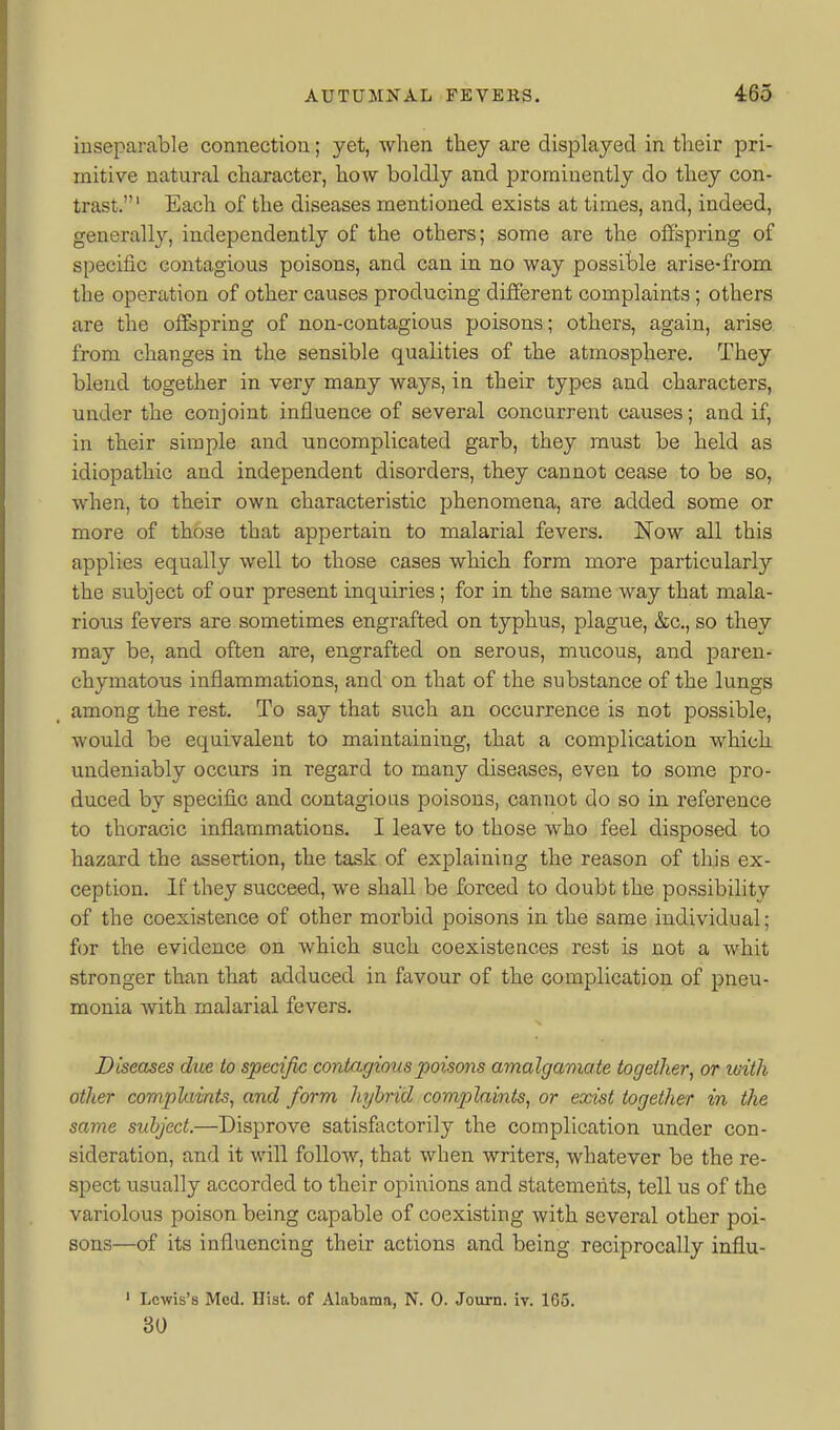 inseparable connection; yet, when they are displayed in their pri- mitive natural character, how boldly and prominently do they con- trast.' Each of the diseases mentioned exists at times, and, indeed, generally, independently of the others; some are the offspring of specific contagious poisons, and can in no way possible arise-from the operation of other causes producing different complaints; others are the offspring of non-contagious poisons; others, again, arise from changes in the sensible qualities of the atmosphere. They blend together in very many ways, in their types and characters, under the conjoint influence of several concurrent causes; and if, in their simple and uncomplicated garb, they must be held as idiopathic and independent disorders, they cannot cease to be so, when, to their own characteristic phenomena, are added some or more of those that appertain to malarial fevers. Now all this applies equally well to those cases which form more particularly the subject of our present inquiries; for in the same way that mala- rious fevers are sometimes engrafted on typhus, plague, &c., so they may be, and often are, engrafted on serous, mucous, and paren- chymatous inflammations, and on that of the substance of the lungs among the rest. To say that such an occurrence is not possible, would be equivalent to maintaining, that a complication which undeniably occurs in regard to many diseases, even to some pro- duced by specific and contagious poisons, cannot do so in reference to thoracic inflammations. I leave to those who feel disposed to hazard the assertion, the task of explaining the reason of this ex- ception. If they succeed, we shall be forced to doubt the possibility of the coexistence of other morbid poisons in the same individual; for the evidence on which such coexistences rest is not a whit stronger than that adduced in favour of the complication of pneu- monia with malarial fevers. Diseases due to specific contagious poisons amalgamate together, or with other complaints, and form hybrid complaints, or exist together in the same subject.—Disprove satisfactorily the complication under con- sideration, and it will follow, that when writers, whatever be the re- spect usually accorded to their opinions and statements, tell us of the variolous poison being capable of coexisting with several other poi- sons—of its influencing their actions and being reciprocally influ- ' Lewis's Med. Hist, of Alabama, N. 0. Journ. iv. 165. 30