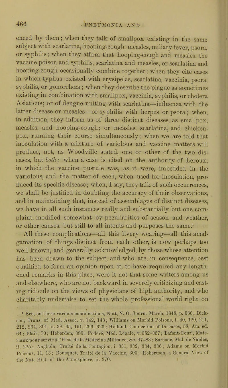 enced by tliem; when they talk of smallpox existing in the same subject with scarlatina, hooping-cough, measles, miliary fever, psora, or syphilis; when they affirm that hooping-cough and measles, the vaccine poison and syphilis, scarlatina and measles, or scarlatina and hooping-cough occasionally combine together; when they cite cases in which typhus existed with erysipelas, scarlatina, vaccinia, psora, syphilis, or gonorrhoea; when they describe the plague as sometimes existing in combination with smallpox, vaccinia, syphilis, or cholera Asiaticus; or of dengue uniting with scarlatina—influenza with the latter disease or measles—or syphilis with herpes or psora; when, in addition, they inform us of three distinct diseases, as smallpox, measles, and hooping-cough; or measles, scarlatina, and chicken- pox, running their course simultaneously; when we are told that inoculation with a mixture of variolous and vaccine matters will produce, not, as Woodville stated, one or other of the two dis- eases, but both; when a case is cited on the authority of Leroux, in which the vaccine pustule was, as it were, imbedded in the variolous, and the matter of each, when used for inoculation, pro- duced its sjjecific disease; when, I say, they talk of such occurrences, we shall be justified in doubting the accuracy of their observations, and in maintaining that, instead of assemblages of distinct diseases, we have in all such instances really and substantially but one com- plaint, modified somewhat by peculiarities of season and weather, or other causes, but still to all intents and purposes the same.' All these complications—all this livery Avearing—all this amal- gamation of things distinct from each other, is now jDcrhaps too well known, and generally acknowledged, by those whose attention has been drawn to the subject, and who are, in consequence, best qualified to form an opinion upon it, to have required any length- ened remarks in this place, were it not that some writers among us and elsewhere, who are not backward in severely criticizing and cast- ing ridicule on the views of physicians of high authority, and who charitably undertake to set the whole professional world right on ' See, on these various combinations, Nott, N. 0. Journ. March, 1848, p. 58G; Dick- son, Trans, of Med. Assoc. v. 142, 143; Williams on Morbid Poisons, i. 40, 120, 211, 212, 264, 301, ii. 38, 05, 191, 296, 623; Holland, Connection of Diseases, 58, Am. ed. 64; Blair, 70; Heberden, 385; Foderd, M6d. Ldgale, v. 352-857; Lafont-Gouzi, ]\Iate- riauxpourservir al'Hist. de la M6decine JVIilitaire, &c. 47-83; Sarcone, Mai. do Naples, ii. 225; Anglada, Traite de la Contagion, i. 331, 332, 334, 330; Adams on Morbid Poisons, 11, 13; Bousquct, Traitd de la Vaccine, 300; Robertson, a General VicAv of the Nat. Hist, of the Atmosphere, ii. 370. '