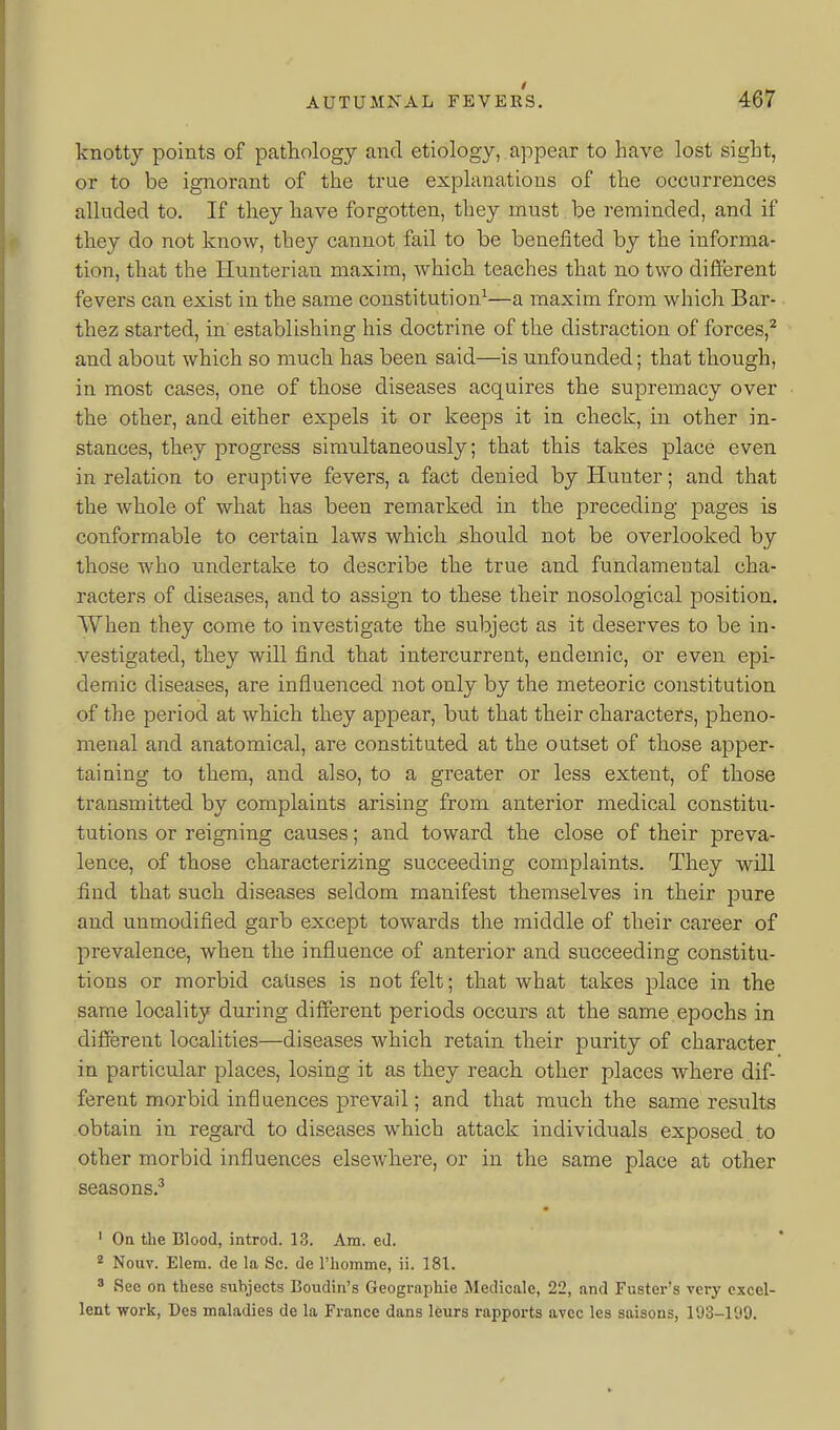 I AUTUMNAL FEVERS. 467 knotty points of pathology and etiology, appear to have lost sight, or to be ignorant of the true explanations of the occurrences alluded to. If they have forgotten, they must be reminded, and if they do not know, they cannot fail to be benefited by the informa- tion, that the Hunterian maxim, which teaches that no two different fevers can exist in the same constitution^—a maxim from which Bar- thez started, in establishing his doctrine of the distraction of forces,^ and about which so much has been said—is unfounded; that though, in most cases, one of those diseases acquires the supremacy over the other, and either expels it or keeps it in check, in other in- stances, they progress simultaneously; that this takes place even in relation to eruptive fevers, a fact denied by Hunter; and that the whole of what has been remarked in the preceding pages is conformable to certain laws which should not be overlooked by those who undertake to describe the true and fundamental cha- racters of diseases, and to assign to these their nosological position. When they come to investigate the subject as it deserves to be in- vestigated, they will find that intercurrent, endemic, or even epi- demic diseases, are influenced not only by the meteoric cojistitution of the period at which they appear, but that their characters, pheno- menal and anatomical, are constituted at the outset of those apper- taining to them, and also, to a greater or less extent, of those transmitted by complaints arising from anterior medical constitu- tutions or reigning causes; and toward the close of their preva- lence, of those characterizing succeeding complaints. They will find that such diseases seldom manifest themselves in their pure and unmodified garb except towards the middle of their career of prevalence, when the influence of anterior and succeeding constitu- tions or morbid causes is not felt; that what takes place in the same locality during different periods occurs at the same.epochs in different localities—diseases which retain their purity of character in particular places, losing it as they reach other places where dif- ferent morbid influences prevail; and that much the same results obtain in regard to diseases which attack individuals exposed to other morbid influences elsewhere, or in the same place at other seasons.^ ' Oa the Blood, introd. 13. Am. ed. ^ Noiiv. Elem. de la Sc. de riiomme, ii. 181. 3 See on these subjects Boudin's Geographic Medicale, 22, and Fuster's very excel- lent work, Des maladies de la France dans leurs rapports avec les saisons, 193-199.