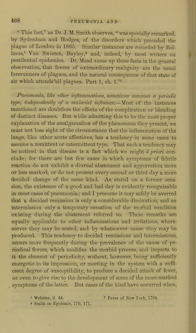  This fact, as Dr. J. M. Smith observes,  was specially remarked, by Sydenham and Hodges, of the disorders which preceded the plague of London in 1665. Similar instances are recorded by Bel- linus,^ Yan Swieten, Bayley,'^ and, indeed, by most writers on pestilential epidemics. Dr. Mead sums up these facts in the general observation, that fevers of extraordinary malignity are the usual forerunners of plagues, and the natural consequence of that state of air which attends'all plagues. Part 1, ch. 1,'^ Pneumonia^ like other inflammations^ sometimes assumes a periodic type, independently of a malarial influence.—Most of the instances mentioned are doubtless the elfects of the complication or blending of distinct diseases. But while admitting this to be the most proper explanation of the amalgamation of the phenomena they present, we must not lose sight of the circumstance that the inflammation of the lungs, like other acute affections, has a tendency in some cases to assume a remittent or intermittent type. That such a tendency may be noticed in that disease is a fact which we might cL priori con- clude; for there are but few cases in which symptoms of febrile reaction do not exhibit a diurnal abatement and aggravation more OT less marked, or do not present every second or third day a more decided change of the same kind. As stated on a former occa- sion, the existence of a good and bad day is evidently recognizable in most cases of pneumonia; and I presume it may safely be averred that a decided remission is only a considerable diminution, and an intermission only a temporary cessation of the morbid condition existing during the abatement referred to. These remarks are equally applicable to other inflammations and irritations, where- soever they may be seated, and by whatsoever cause they may be produced. This tendency to decided remissions and intermissions, . occurs more frequently during the prevalence of the cause of pe- riodical fevers, which modifies the morbid process, and imparts to it the element of periodicity, without, however, being sufficiently ^ergetic in its impression, or meeting in the system with a suffi- cient degree of susceptibility, to prodiice a decided attack of fever, or, even to give rise to the development of some of the more marked symptoms of the latter. But cases of the kind have occurred when. ' Webster, ii. 44. 2 Pever of New York, 1795. 3 Smith on Epidemic, 170, 171.