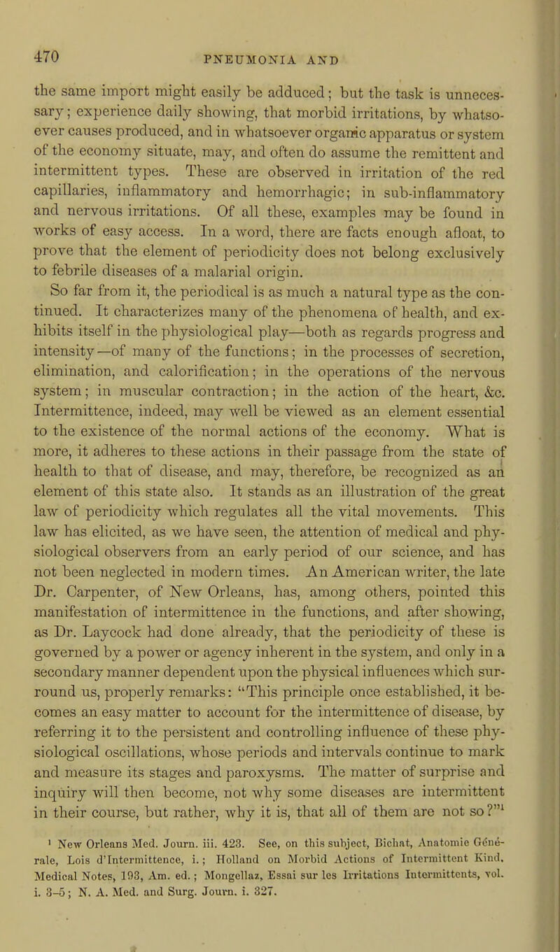 the same import might easily be adduced; but the task is unneces- sary; experience daily showing, that morbid irritations, by whatso- ever causes produced, and in whatsoever organic apparatus or system of the economy situate, may, and often do assume the remittent and intermittent types. These are observed in irritation of the red capillaries, inflammatory and hemorrhagic; in sub-inflammatory and nervous irritations. Of all these, examples may be found in works of easy access. In a word, there are facts enough afloat, to prove that the element of periodicity does not belong exclusively to febrile diseases of a malarial origin. So far from it, the periodical is as much a natural type as the con- tinued. It characterizes many of the phenomena of health, and ex- hibits itself in the physiological play—both as regards progress and intensity—of many of the functions; in the processes of secretion, elimination, and calorification; in the operations of the nervous system; in muscular contraction; in the action of the heart, &c. Intermittence, indeed, may well be viewed as an element essential to the existence of the normal actions of the economy. What is more, it adheres to these actions in their passage from the state of health to that of disease, and may, therefore, be recognized as an element of this state also. It stands as an illustration of the great law of periodicity which regulates all the vital movements. This law has elicited, as we have seen, the attention of medical and phy- siological observers from an early period of our science, and has not been neglected in modern times. An American writer, the late Dr. Carpenter, of New Orleans, has, among others, pointed this manifestation of intermittence in the functions, and after showing, as Dr. Laycock had done already, that the periodicity of these is governed by a power or agency inherent in the system, and only in a secondary manner dependent upon the physical influences which sur- round us, projDerly remarks: ''This principle once established, it be- comes an easy matter to account for the intermittence of disease, by referring it to the persistent and controlling influence of these phy- siological oscillations, whose periods and intervals continue to mark and measure its stages and paroxysms. The matter of surprise and inquiry will then become, not why some diseases are intermittent in their course, but rather, why it is, that all of them are not so ' Ne-w Orleans Med. Journ. iii. 423. See, on this subject, Bichat, Anatomic Gdne- rale, Lois d'Intermittencc, i.; Holland on Morbid Actions of Intermittent Kind. Medical Notes, 193, Am. ed.; Mongellaz, Essai sur les Irritations Intorinittents, vol. i. 3-5; N. A. Med. and Surg. Journ. i. 327.