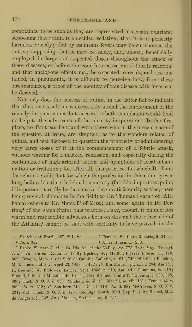 complaints, to be sucli as they are represented in certain quarters; supposing that quinia is a decided sedative; that it is a perfectly harmless remedy; that by its means fevers may be cut short at the outset; supposing that it may be safely, and, indeed, beneficially employed in large and repeated doses throughout the attack of these diseases, or before the complete cessation of febrile reaction, and that analogous efiects may be expected to result, and are ob- tained, in pneumonia, it is difl&cult to perceive how, from these circumstances, a proof of the identity of this disease with fever can be derived. Not only does the success of quinia in the latter fail to indicate that the same result must necessarily attend the employment of the remedy in pneumonia, but success in both complaints would lend no help to the advocates of the identity in question. In the first place, no fault can be found with those who in the present state of the question at issue, are skeptical as to the wonders related of quinia, and feel disposed to question the propriety of administering very large doses of it at the commencement of a febrile attack, without waiting for a marked remission, and especially during the continuance of high arterial action and symptoms of local inflam- mation or irritation; for, after all, this practice, for which Dr. Dun- das^ claims credit, but for which the profession in this coiintry was long before his time indebted, some say (for this important point, if important it really be, has not yet been satisfactorily settled, there being several claimants in the field) to Dr. Thomas Fearn,^ of Ala- bama ; others to Dr. Metcalf,^ of Miss.; and some, again, to Dr. Per- rine,* of the same State; this practice, I say, though it enumerates warm and respectable advocates both on this and the other side of the Atlantic,* cannot be said with certainty to have proved, in the ' Sketches of Brazil, 287, 291, &c. ^ Fenner's Southern Reports, ii. 346. 3 Id. i. 352. * Amer. Journ. xi. 250. s Drake, Western J. xi. ; Jh. Dis. &o. of the Valley, &c. 775, 789; May, Transyl. J. X.; Van Buren, Examiner, 1846; Upsher, ib.; Maillot, Fibvres Interm. 11, 140, 362; Broqua, Mdm. sur le Sulf. de Quinine, Bulletin, vi. 019, 749; viii. 624 ; Fletcher, Med. Times and Gaz. April 28, 1853, p. 422; Ib. Braithwaito, pt. xxvii. 264, Am ed.; K. Gee and W. Eddowes, Lancet, Sept. 1853, p. 210, Am. cd.; Cummins, ib. 218; Sigaud, Climat et Maladies du Brdsil, 245; Briquet, Traitd Thdrapeutique, 339, 358, 866; Tuck, N. 0. J. ii. 303; Mitchell, ib. iii. 16; Merrill, ii. viii. 161; Fenner, ib. v. 209; Ib. ix. 318; Ib. Southern Med. Rep. i. 118; Ib. ii. 98; McCraven, N. 0. J. v. 234; McCormick, N. 0. J. ii. 173; Coolidge, South. Med. Rep. ii. 449; Haspel, Mai. de rAlg($ric, ii. 332, &c.; Manson, Stethoscope, iii. 135.