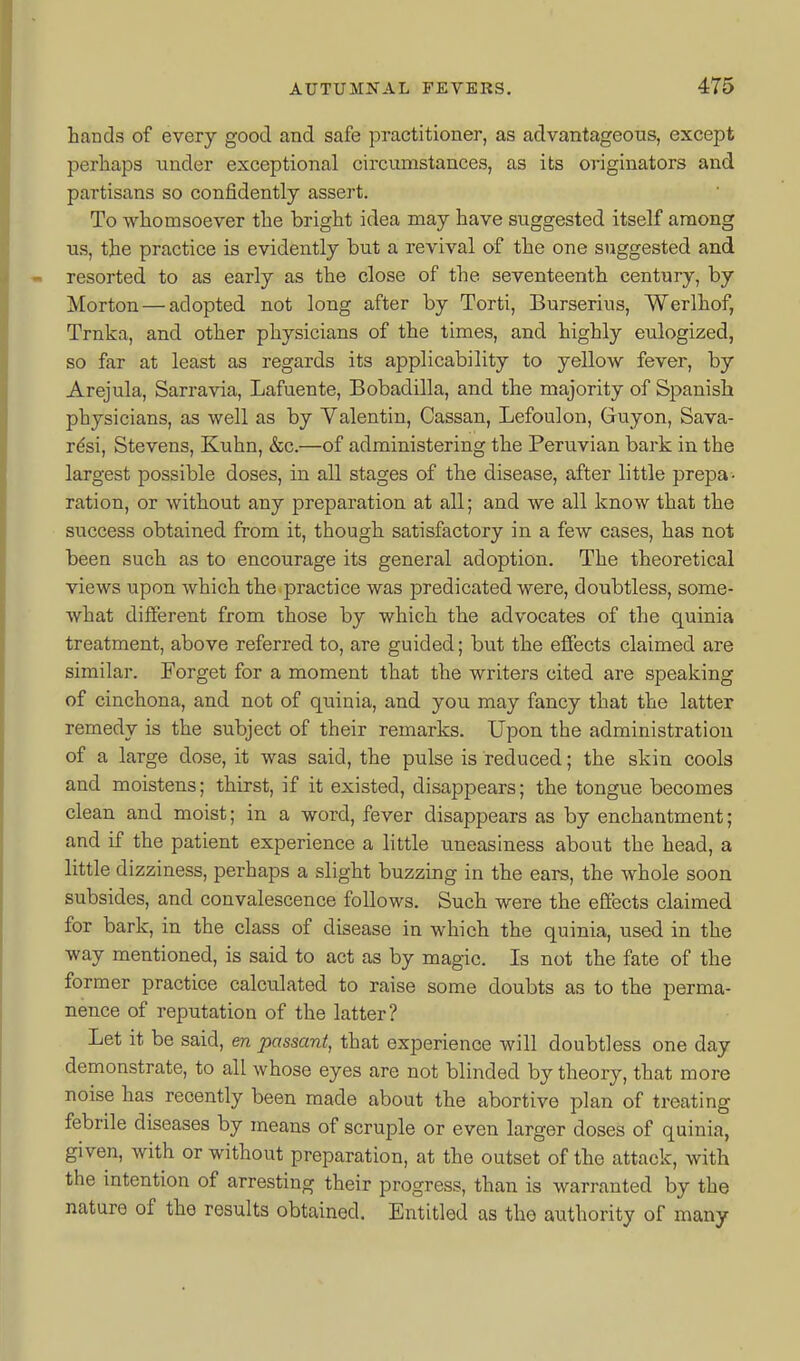 hands of every good and safe practitioner, as advantageous, except perhaps under exceptional circumstances, as its originators and partisans so confidently assert. To whomsoever the bright idea may have suggested itself among us, the practice is evidently but a revival of the one suggested and resorted to as early as the close of the seventeenth century, by Morton — adopted not long after by Torti, Burserius, Werlhof, Trnka, and other physicians of the times, and highly eulogized, so far at least as regards its applicability to yellow fever, by Arejula, Sarravia, Lafuente, Bobadilla, and the majority of Spanish physicians, as well as by Valentin, Cassan, Lefoulon, Guyon, Sava- r^si, Stevens, Kuhn, &c.—of administering the Peruvian bark in the largest possible doses, in all stages of the disease, after little prepa- ration, or without any preparation at all; and we all know that the success obtained from it, though satisfactory in a few cases, has not been such as to encourage its general adoption. The theoretical views upon which the practice was predicated were, doubtless, some- what different from those by which the advocates of the quinia treatment, above referred to, are guided; but the effects claimed are similar. Forget for a moment that the writers cited are speaking of cinchona, and not of quinia, and you may fancy that the latter remedy is the subject of their remarks. Upon the administration of a large dose, it was said, the pulse is reduced; the skin cools and moistens; thirst, if it existed, disappears; the tongue becomes clean and moist; in a word, fever disappears as by enchantment; and if the patient experience a little uneasiness about the head, a little dizziness, perhaps a slight buzzing in the ears, the whole soon subsides, and convalescence follows. Such were the effects claimed for bark, in the class of disease in which the quinia, used in the way mentioned, is said to act as by magic. Is not the fate of the former practice calculated to raise some doubts as to the perma- nence of reputation of the latter? Let it be said, en passant, that experience will doubtless one day demonstrate, to all whose eyes are not blinded by theory, that more noise has recently been made about the abortive plan of treating febrile diseases by means of scruple or even larger doses of quinia, given, with or without preparation, at the outset of the attack, with the mtention of arresting their progress, than is warranted by the nature of the results obtained. Entitled as the authority of many