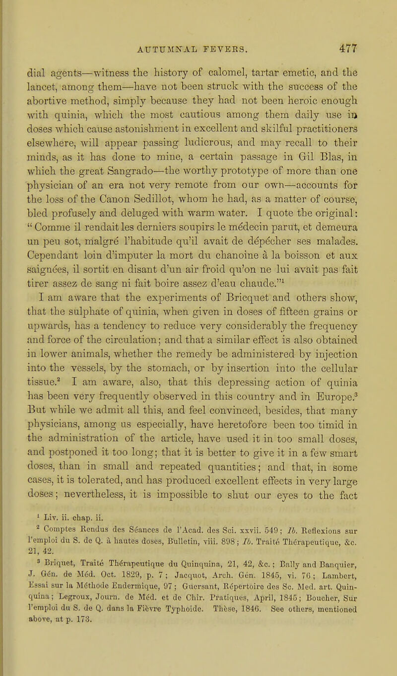 dial agents—witness the history of calomel, tartar emetic, and the lancet, among them—have not been struck with the snccess of the abortive method, simply because they had not been heroic enough with quinia, which the most cautious among them daily use ia doses which cause astonishment in excellent and skilful practitioners elsewhere, will appear passing ludicrous, and may recall to their minds, as it has done to mine, a certain passage in Gil Bias, in which the great Sangrado—the worthy prototype of more than one physician of an era not very remote from our own—accounts for the loss of the Canon Sedillot, whom he had, as a matter of course, bled profusely and deluged with warm water. I qiiote the original:  Comme il rendait les derniers soupirs le m^decin parut, et demeura un pen sot, malgre I'habitude qu'il avait de depdcher ses malades. Cependant loin d'imputer la mort du chanoine a la boisson et aux saignees, il sortit en disant d'un air froid qu'on ne lui avait pas fait tirer assez de sang ni fait boire assez d'eau chaude.^ 1 am aware that the experiments of Bricquet and others show, that the sulphate of quinia, when given in doses of fifteen grains or upwards, has a tendency to reduce very considerably the frequency and force of the circulation; and that a similar effect is also obtained in lower animals, whether the remedy be administered by injection into the vessels, by the stomach, or by insertion into the cellular tissue.^ I am aware, also, that this depressing action of quinia has been very frequently observed in this country and in Europe.' But while we admit all this, and feel convinced, besides, that many physicians, among us especially, have heretofore been too timid in the administration of the article, have used it in too small doses, and postponed it too long; that it is better to give it in a few smart doses, than in small and repeated quantities; and that, in some cases, it is tolerated, and has produced excellent effects in very large doses; nevertheless, it is impossible to shut our eyes to the fact ' Liv. ii. chap. ii. 2 Comptes Rendus des Seances de I'Acad. des Sci. xxvii. 549; lb. Reflexions sur I'emploi du S. de Q. a hautes doses, Bulletin, yiii. 898; lb. Trait(^ Tlidrapeutique, &c. 21, 42. » Briquet, Traite Thdrapeutique du Quinquina, 21, 42, &c.; Bally and Banquier, J. G6n. de Mdd. Oct. 1829, p. 7; Jacq\iot, Arch. Gen. 1845, vi. 7C ; Lambert, Easai sur la M6thode Endermique, 97 ; Gucrsant, Repertoire des Sc. Med. art. Quin- quina; Legroux, Journ. de M6d. et de Chir. Pratiques, April, 1845; Boucher, Sur I'eraploi du S. de Q. dans la Fibvre Typhoide. Thfese, 184G. See others, mentioned above, at p. 173.