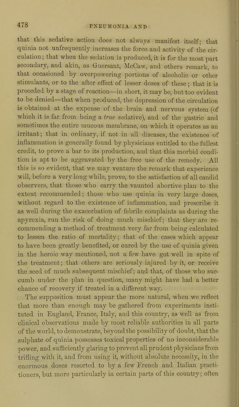 that this sedative action does not always manifest itself; that quinia not unfrequently increases the force and activity of the cir- culation; that when the sedation is produced, it is for the most part secondary, and akin, as Guersant, McCavv, and others remark, to that occasioned by overpowering portions of alcoholic or other stimulants, or to the after effect of lesser doses of these; that it is preceded by a stage of reaction—in short, it may be, but too evident to be denied—that when produced, the depression of the circulation is obtained at the expense of the brain and nervous system (of which it is far from being a true sedative), and of the gastric and sometimes the entire raucous membrane, on which it operates as an irritant; that in ordinary, if not in all diseases, the existence of inflammation is generally found by physicians entitled to the fullest credit, to prove a bar to its production, and that this morbid condi- tion is apt to be aggravated by the free use of the remedy. All this is so evident, that we may venture the remark that experience will, before a very long while, prove, to the satisfaction of all candid observers, that those who carry the vaunted abortive plan to the extent recommended; those who use quinia in very large doses, without regard to the existence of inflammation, and prescribe it as well during the exacerbation of febrile complaints as during the apyrexia, run the risk of doing much mischief; that they are re- commending a method of treatment very far from being calculated to lessen the ratio of mortality; that of the cases which appear to have been greatly benefited, or cured by the use of quinia given in the heroic way mentioned, not a few have got well in spite of the treatment; that others are seriously injured by it, or receive the seed of much subsequent mischief; and that, of those who suc- cumb under the plan in question, many might have had a better chance of recovery if treated in a diffijrent way. The supposition must appear the more natural, when we reflect that more than enough may be gathered from experiments insti- tuted in England, France, Italy, and this countrj^, as well as from clinical observations made by most reliable authorities in all parts of the world, to demonstrate, beyond the possibility of doubt, that the sulphate of quinia possesses toxical properties of no inconsiderable power, and sufficiently glaring to prevent all prudent physicians from trifling with it, and from using it, without absolute necessity, in the enormous doses resorted to by a few French and Italian practi- tioners, but more particularly in certain parts of this country; often