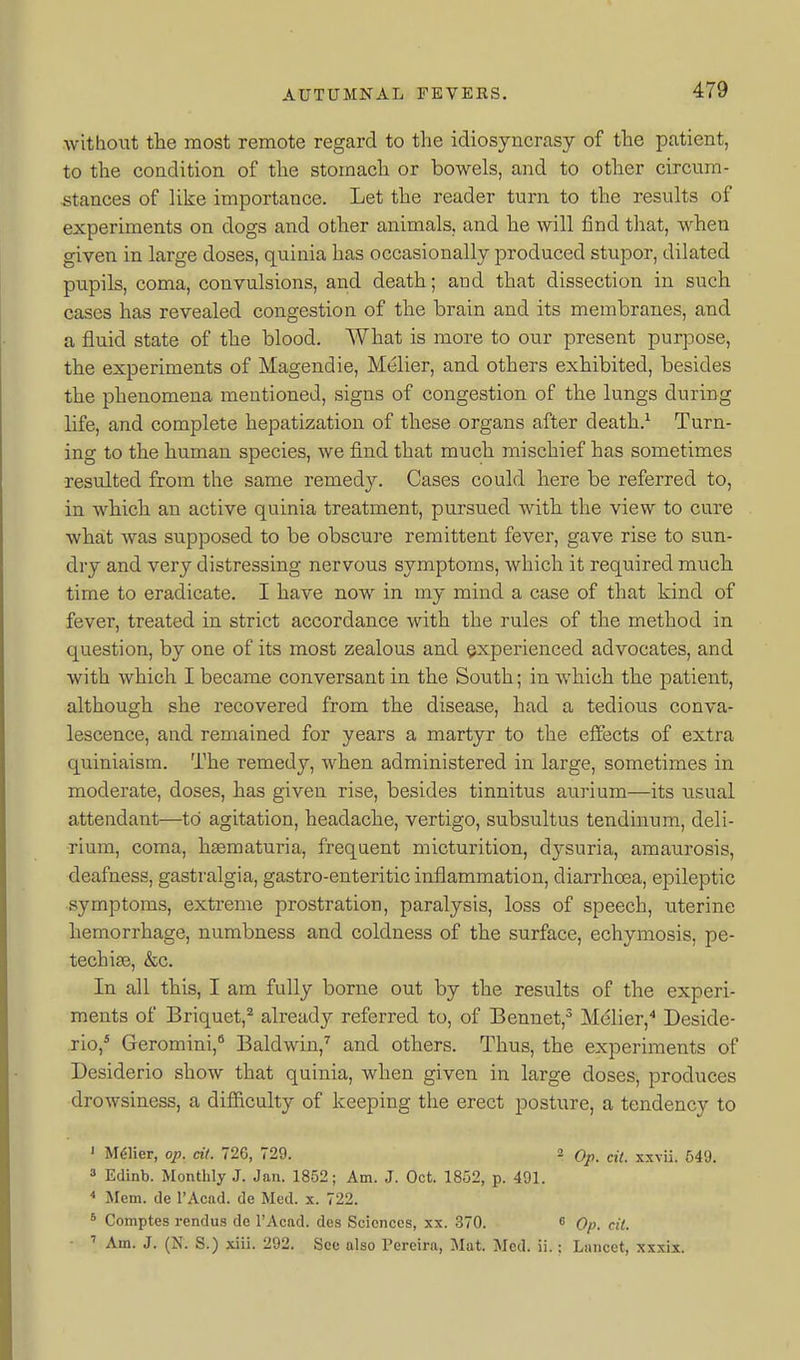without the most remote regard to the idiosyncrasy of the patient, to the condition of the stomach or bowels, and to other circum- stances of like importance. Let the reader turn to the results of experiments on dogs and other animals, and he will find that, when given in large doses, quinia has occasionally produced stupor, dilated pupils, coma, convulsions, and death; and that dissection in such cases has revealed congestion of the brain and its membranes, and a fluid state of the blood. What is more to our present purpose, the experiments of Magendie, Melier, and others exhibited, besides the phenomena mentioned, signs of congestion of the lungs during life, and complete hepatization of these organs after death.^ Turn- ing to the human species, we find that much mischief has sometimes resulted from the same remedy. Cases could here be referred to, in which an active quinia treatment, pursued with the view to cure what was supposed to be obscure remittent fever, gave rise to sun- dry and very distressing nervous symptoms, which it required much time to eradicate. I have now in my mind a case of that kind of fever, treated in strict accordance with the rules of the method in question, by one of its most zealous and experienced advocates, and with which I became conversant in the South; in which the patient, although she recovered from the disease, had a tedious conva- lescence, and remained for years a martyr to the effects of extra quiniaism. The remedy, when administered in large, sometimes in moderate, doses, has given rise, besides tinnitus aurium—its usual attendant—to agitation, headache, vertigo, subsultus tendinum, deli- rium, coma, haematuria, frequent micturition, dysuria, amaurosis, deafness, gastralgia, gastro-enteritic inflammation, diarrhoea, epileptic symptoms, exti-eme prostration, paralysis, loss of speech, uterine hemorrhage, numbness and coldness of the surface, echymosis, pe- techias, &c. In all this, I am fully borne out by the results of the experi- ments of Briquet,^ already referred to, of Bennet,^ Melier,^ Deside- rio,* Geromini,* Baldwin,^ and others. Thus, the experiments of Desiderio show that quinia, when given in large doses, produces drowsiness, a difiiculty of keeping the erect posture, a tendency to ' M6Her, op, cil. 726, 729. 2 j-xvii. 649. » Edinb. Monthly J. Jan. 1852; Am. J. Oct. 1852, p. 491. < jMcm. de I'Acad. de Med. x. 722. * Comptes rendui? de I'Acad. des Sciences, xx. 370. s Qp ■ ' Am. J. (N. S.) xiii. 292. See also I'ereira, Mat. Med. ii.: Lancet, xxxix.