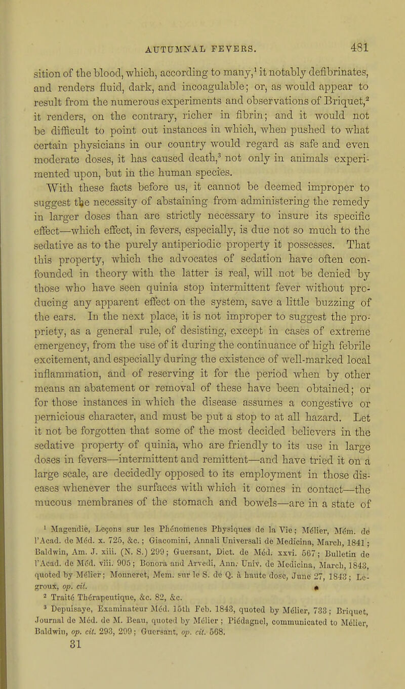 sition of the blood, wliich, according to manj,' it notably defibrinates, and renders fluid, dark, and incoagulable; or, as would appear to result from the numerous experiments and observations of Briquet,^ it renders, on the contrary, richer in fibrin; and it would not be difl&cult to point out instances in which, when pushed to what certain physicians in our country would regard as safe and eren moderate doses, it has caused death,^ not only in animals experi- mented upon, but in the human species. With these facts before us, it cannot be deemed improper to suggest t\e necessity of abstaining from administering the remedy in larger doses than are strictly necessary to insure its specific effect—which effect, in fevers, especially, is due not so much to the sedative as to the purely antiperiodic property it possesses. That this property, which the advocates of sedation have often con- founded in theory with the latter is real, will not be denied by those who have seen quinia stop intermittent fever without pro- ducing any apparent effect on the system, save a little buzzing of the ears. In the next place, it is not improper to suggest the pro- priety, as a general rule, of desisting, except in cases of extreme emergency, from the use of it during the continuance of high febrile excitement, and especially during the existence of well-marked local inflammation, and of reserving it for the period when by other means an abatement or removal of these have been obtained; or for those instances in which the disease assumes a congestive or pernicious character, and must be put a stop to at all hazard. Let it not be forgotten that some of the most decided believers in the sedative property of quinia, who are friendly to its use in large doses in fevers—intermittent and remittent—and have tried it on a large scale, are decidedly opposed to its employment in those dis- eases whenever the surfaces with which it comes in contact—the mucous membranes of the stomach and bowels—are in a state of ' Magendie, Legons sur les Phdnomenes Physiques de la Vie; M^lier, Mdm. de I'Acad. de M6d. x. 725, &c.; Giacomini, Annali Univeraali de Medicina, March, 1841; Baldwin, Am. J. xiii. (N. S.) 299; Guersant, Diet, de Med. xxvi. 567; Bulletin de TAcad. de M(;d. viii. 905; Bonora and Arvedi, Ann.- Univ. de Medicina, March, 1843, quoted by M61ier; Monneret, Mem. sur le S. de Q, a haute dose, June' 27, 1843 ; Lc- groux, op. oil. 0, 2 Trait6 Therapeutique, &c. 82, &c. ' Depuisaye, Examinateur Med. ]5th Feb. 1843, quoted by M^lier, 733; Briquet, Journal de Mud. de M. Beau, quoted by Melier ; Pi6dagncl, communicated to M^lier, Baldwin, op. cii. 293, 299; Guersant, op. cit. 5G8. 31