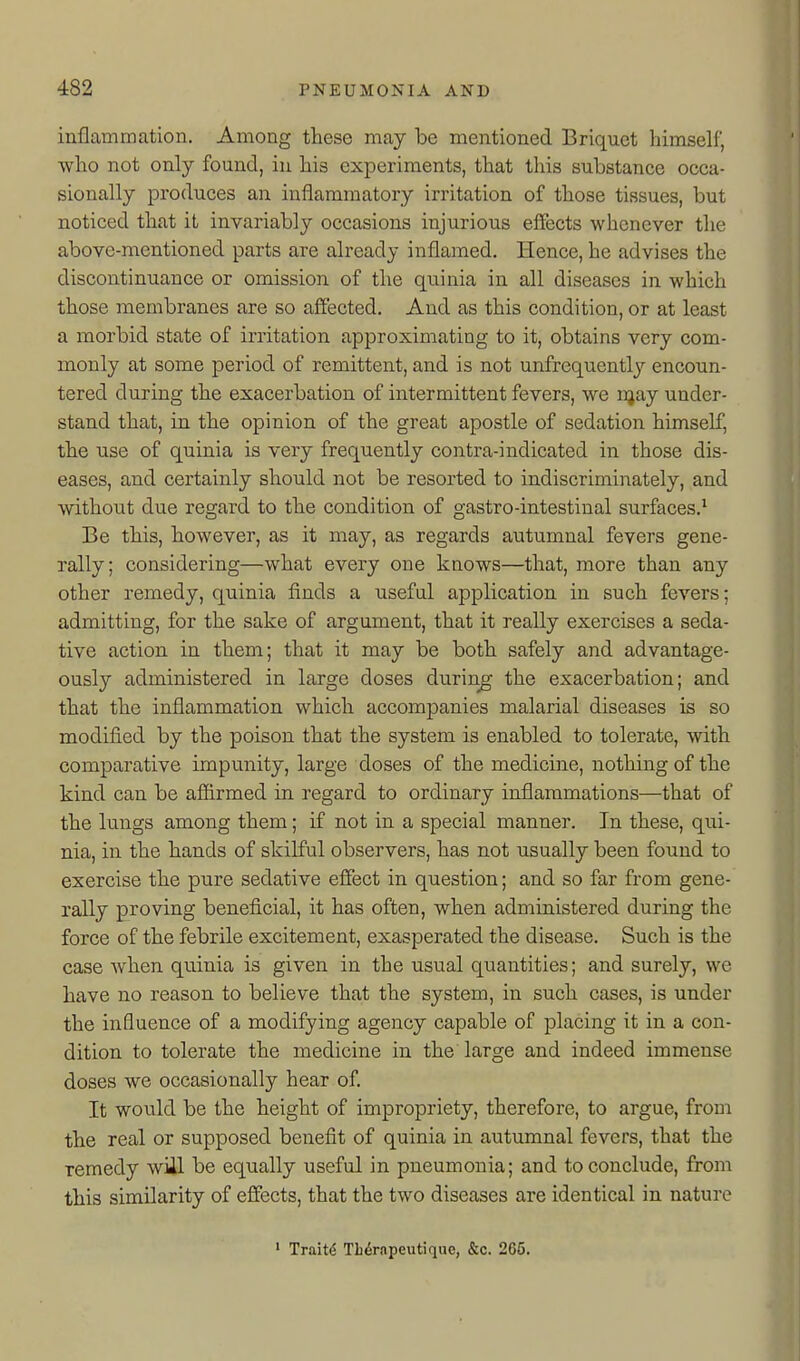 inflammation. Among these may be mentioned Briquet himself, Avho not only found, in his experiments, that this substance occa- sionally produces an inflammatory irritation of those tissues, but noticed that it invariably occasions injurious eflFects whenever the above-mentioned parts are already inflamed. Hence, he advises the discontinuance or omission of the quinia in all diseases in which those membranes are so affected. And as this condition, or at least a morbid state of irritation approximating to it, obtains very com- monly at some period of remittent, and is not unfrequently encoun- tered during the exacerbation of intermittent fevers, we njay under- stand that, in the opinion of the great apostle of sedation himself, the use of quinia is very frequently contra-indicated in those dis- eases, and certainly should not be resorted to indiscriminately, and without due regard to the condition of gastro-intestinal surfaces.' Be this, however, as it may, as regards autumnal fevers gene- rally; considering—what every one knows—that, more than any other remedy, quinia finds a useful application in such fevers; admitting, for the sake of argument, that it really exercises a seda- tive action in them; that it may be both safely and advantage- ously administered in large doses during- the exacerbation; and that the inflammation which accompanies malarial diseases is so modified by the poison that the system is enabled to tolerate, with comparative impunity, large doses of the medicine, nothing of the kind can be affirmed in regard to ordinary inflammations—that of the lungs among them; if not in a special manner. In these, qui- nia, in the hands of skilful observers, has not usually been found to exercise the pure sedative effect in question; and so far from gene- rally proving beneficial, it has often, when administered during the force of the febrile excitement, exasperated the disease. Such is the case when quinia is given in the usual quantities; and surely, we have no reason to believe that the system, in such cases, is under the influence of a modifying agency capable of placing it in a con- dition to tolerate the medicine in the large and indeed immense doses we occasionally hear of It would be the height of impropriety, therefore, to argue, from the real or supposed benefit of quinia in autumnal fevers, that the remedy will be equally useful in pneumonia; and to conclude, from this similarity of effects, that the two diseases are identical in nature ' Traite Tli^rnpeutiquo, &c. 265.