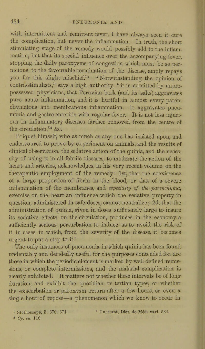 with intermittent and remittent fever, I have always seen it cure the complication, but never the inflammation. In truth, the short stimulating stage of the remedy would possibly add to the inflam- mation, but that its special influence over the accompanying fever, stopping the daily paroxysms of congestion which must be so per- nicious to the favourable termination of the disease, amply repays you for this slight mischief.^ Notwithstanding the opinion of contra-stimulists, says a high authority, it is admitted by unpre- possessed physicians, that Peruvian bark (and its salts) aggravates pure acute inflammation, and it is hurtful in almost every paren- chymatoiis and membranous inflammation. It aggravates pneu- monia and gastro-enteritis with regular fever. It is not less injuri- ous in inflammatory diseases farther removed from the centre of the circulation,^ &c. Briquet himself, who as much as any one has insisted upon, and endeavoured to prove by experiment on animals, and the results of clinical observation, the sedative action of the quinia, and the neces- sity of using it in all febrile diseases, to moderate the action of the heart and arteries, acknowledges, in his very recent volume on the therapeutic employment of the remedy: 1st, that the coexistence of a large proportion of fibrin in the blood, or that of a severe inflammation of the membranes, and especially of the parenchyma, exercise on the heart an influence which the sedative property in question, administered in safe doses, cannot neutralize; 2d, that the administration of quinia, given in doses sufficiently large to insure its sedative effects on the circulation, produces in the economy a sufficiently serious perturbation to induce us to avoid the risk of it, in cases in which, from the severity of the disease, it becomes xirgent to put a stop to it.^ The only instances of pneumonia in which quinia has been found undeniably and decidedly useful for the purposes contended for, are those in which the periodic element is marked by well-defined remis- sions, or complete intermissions, and the malarial complication is clearly exhibited. It matters not whether these intervals be of long duration, and exhibit the qxiotidian or tertian types, or whether the exacerbation or paroxysm return after a few hours, or even a single hour of repose—a phenomenon which we know to occur in ' Stethoscope, ii. C70, 671. * Ouersant, Diet, de Mi5d. xsvi. 584. » Op. cit. 116.