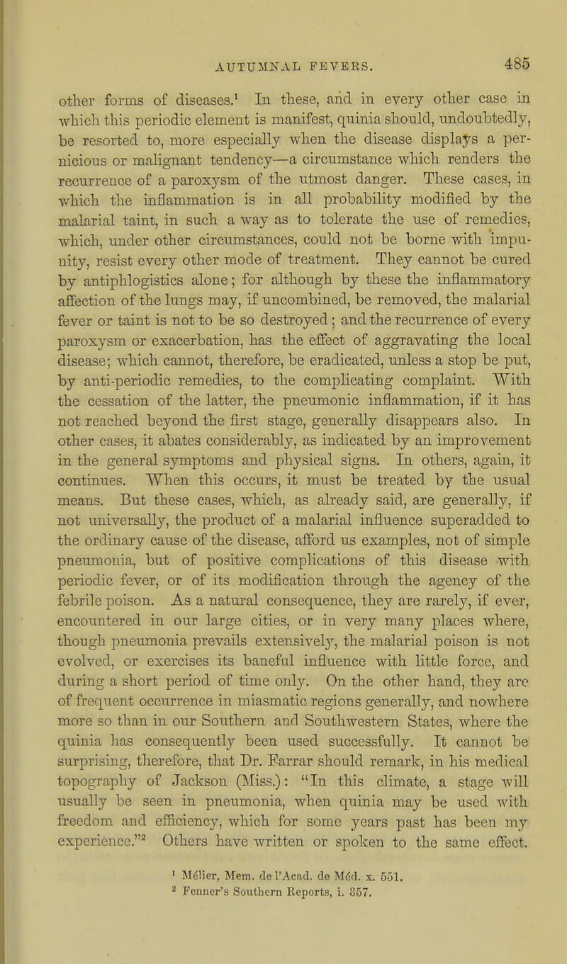 other forms of diseases.^ In these, arid in every other case in which this periodic element is manifest, quinia should, undoubtedly, be resorted to, more especially when the disease displays a per- nicious or malignant tendency—a circumstance which renders the recurrence of a paroxysm of the utmost danger. These cases, in which the inflammation is in all probability modified by the malarial taint, in such a way as to tolerate the use of remedies, which, under other circumstances, could not be borne with impu- nity, resist every other mode of treatment. They cannot be cured by antiphlogistics alone; for although by these the inflammatory affection of the lungs may, if uncombined, be removed, the malarial fever or taint is not to be so destroyed; and the recurrence of every paroxysm or exacerbation, has the effect of aggravating the local disease; which cannot, therefore, be eradicated, unless a stop be put, by anti-periodic remedies, to the complicating complaint. With the cessation of the latter, the pneumonic inflammation, if it has not reached beyond the first stage, generally disappears also. In other cases, it abates considerably, as indicated by an improvement in the general sjrmptoms and physical signs. In others, again, it continues. When this occurs, it must be treated by the usual means. But these cases, which, as already said, are generally, if not universally, the product of a malarial influence superadded to the ordinary cause of the disease, afford us examples, not of simple pneumonia, but of positive complications of this disease with periodic fever, or of its modification through the agency of the febrile poison. As a natural consequence, they are rarely, if ever, encountered in our large cities, or in very many places where, though pneumonia prevails extensively, the malarial poison is not evolved, or exercises its baneful influence with little force, and during a short period of time only. On the other hand, they are of frequent occurrence in miasmatic regions generally, and nowhere more so than in our Southern and Southwestern States, where the quinia has consequently been used successfully. It cannot be surprising, therefore, that Dr. Earrar should remark, in his medical topography of Jackson (Miss.): In this climate, a stage will usually be seen in pneumonia, when quinia may be used with freedom and efficiency, which for some years past has been my experience.^ Others have written or spoken to the same effect. ' M61ier, Mem. del'Acad, de Mdd. s. 551. 2 Fenner's Southern Reports, i. 357.