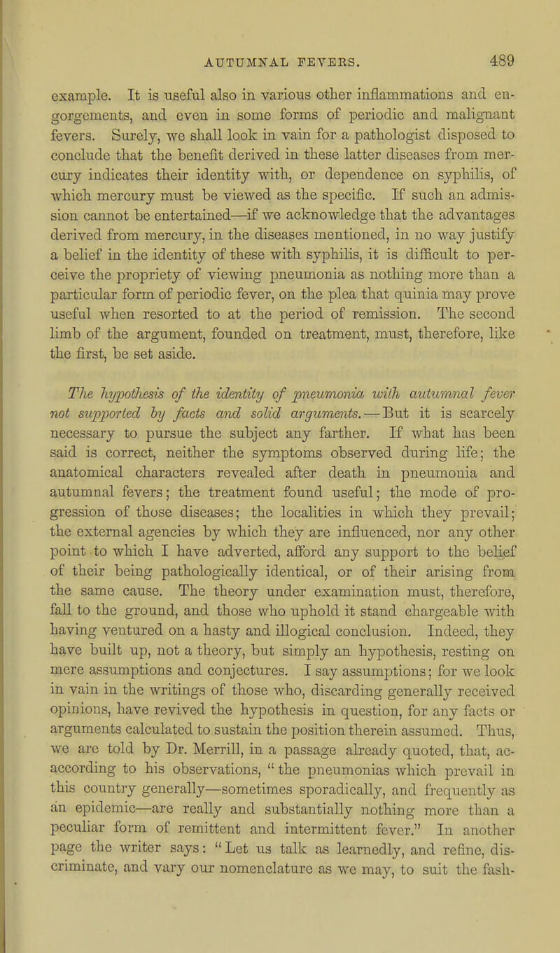 example. It is useful also in various other inflammations and en- gorgements, and even in some forms of periodic and malignant fevers. Surely, we shall look in vain for a pathologist disposed to conclude that the benefit derived in these latter diseases from mer- cury indicates their identity with, or dependence on syphilis, of which mercury must be viewed as the specific. If such an admis- sion cannot be entertained—if we acknowledge that the advantages derived from mercury, in the diseases mentioned, in no way justify a belief in the identity of these with syphilis, it is difficult to per- ceive the propriety of viewing pneumonia as nothing more than a particular form of periodic fever, on the plea that quinia may prove useful when resorted to at the period of remission. The second limb of the argument, founded on treatment, must, therefore, like the first, be set aside. The hypothesis of the identity of pneumonia with autumnal fever not supported hy facts and solid arguments. — But it is scarcely necessary to pursue the subject any farther, K what has been said is correct, neither the symptoms observed during life; the anatomical characters revealed after death in pneumonia and autumnal fevers; the treatment found useful; the mode of pro- gression of those diseases; the localities in which they prevail; the external agencies by which they are influenced, nor any other point to which I have adverted, afford any support to the belief of their being pathologically identical, or of their arising from the same cause. The theory under examination must, therefore, fall to the ground, and those who uphold it stand chargeable with having ventured on a hasty and illogical conclusion. Indeed, they have built up, not a theory, but simply an hypothesis, resting on mere assumptions and conjectures. I say assumptions; for we look in vain in the writings of those who, discarding generally received opinions, have revived the hypothesis in question, for any facts or arguments calculated to sustain the position therein assumed. Thus, we are told by Dr. Merrill, in a passage already quoted, that, ac- according to his observations,  the pneumonias which prevail in this country generally—sometimes sporadically, and frequently as an epidemic—are really and substantially nothing more than a peculiar form of remittent and intermittent fever. In another page the writer says:  Let us talk as learnedly, and refine, dis- criminate, and vary our nomenclature as we may, to suit the fash-