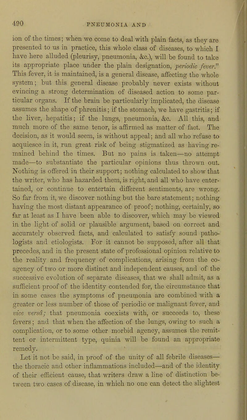 ion of the times; wlien we come to deal witli plain facts, as tliey are presented to us in practice, this whole class of diseases, to which I have here alluded (pleurisy, pneumonia, &c.), will be found to take its cappropriate place under the plain designation, periodic feverP This fever, it is maintained, is a general disease, affecting the whole system; hut this general disease probably never exists without evincing a strong determination of diseased action to some par- ticular organs. If the brain be particularly implicated, the disease assumes the shape of phrenitis; if the stomach, we have gastritis; if the liver, hepatitis; if the lungs, pneumonia, &c. All this, and much more of the same tenor, is afi&rmed as matter of fact. The decision, as it would seem, is without appeal; and all who refuse to acquiesce in it, run great risk of being stigmatized as having re- mained behind the times. But no pains is taken—no attempt made—to substantiate the particular opinions thus thrown out. Nothing is offered in their support; nothing calculated to show that the writer, who has hazarded them, is right, and all who have enter- tained, or continue to entertain different sentiments, are wrong. So far from it, we discover nothing but the bare statement; nothing having the most distant appearance of proof; nothing, certainly, so far at least as I have been able to discover, which may be viewed in the light of solid or plausible argument, based on correct and accurately observed facts, and calculated to satisfy sound patho- logists and etiologists. For it cannot be supposed, after all that precedes, and in the present state of professional opinion relative to the reality and frequency of complications, arising from the co- agency of two or more distinct and independent causes, and of the successive evolution of separate diseases, that we shall admit, as a sufficient proof of the identity contended for, the circumstance that in some cases the symptoms of pneumonia are combined with a greater or less number of those of periodic or malignant fever, and vice versa; that pneumonia coexists with, or succeeds to, these fevers; and that when the affection of the lungs, owing to such a complication, or to some other morbid agency, assumes the remit- tent or intermittent type, quinia will be found an appropriate remedy. Let it not be said, in proof of the unity of all febrile diseases— the thoracic and other inflammations included—and of the identity of their efficient cause, that writers draAv a line of distinction be- tween two cases of disease, in which no one can detect the slightest