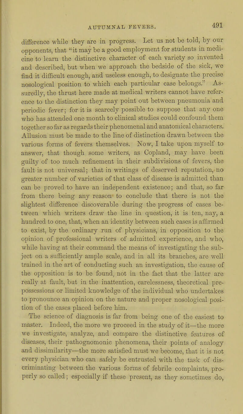 difference while they are in progress. Let us not be told, by our opponents, that it may be a good employment for students in medi- cine to learn the distinctive character of each variety so invented and described, but when we approach the bedside of the sick, we find it difl&cult enough, and useless enough, to designate the precise nosological position to which each particular case belongs. As- suredly, the thrust here made at medical writers cannot have refer- ence to the distinction they may point out between pneumonia and periodic fever; for it is scarcely possible to suppose that any one who has attended one month to clinical studies could confound them together so far as regards their phenomenal and anatomical characters. Allusion must be made to the line of distinction drawn between the various forms of fevers themselves. Now, I take upon myself to answer, that though some writers, as Copland, may have been guilty of too much refinement in their subdivisions of fevers, the fault is not universal; that in writings of deserved reputation, no greater number of varieties of that class of disease is admitted than can be proved to have an independent existence; and that, so far from there being any reason- to conclude that there is not the slightest difierence discoverable during the progress of cases be- tween which writers draw the line in question, it is ten, nay, a hundred to one, that, when an identity between such cases is aifirmed to exist, by the ordinary run of physicians, in opposition to the opinion of professional writers of admitted experience, and who, while having at their command the means of investigating the sub- ject on a sufficiently ample scale, and in all its branches, are well trained in the art of conducting such an investigation, the caiise of the opposition is to be found, not in the fact that the latter are really at fault, bat in the inattention, carelessness, theoretical pre- possessions or limited knowledge of the individual who undertakes to pronounce an opinion on the nature and proper nosological posi- tion of the cases placed before him. The science of diagnosis is far from being one of the easiest to master. Indeed, the more we proceed in the study of it—the more we investigate, analyze, and compare the distinctive features of diseases, their pathognomonic phenomena, their points of analogy and dissimilarity—the more satisfied must we become, that it is not every physician who can safely be entrusted with the task of dis- criminating between the various forms of febrile complaints, pro- perly so called; especially if these present, as they sometimes do,