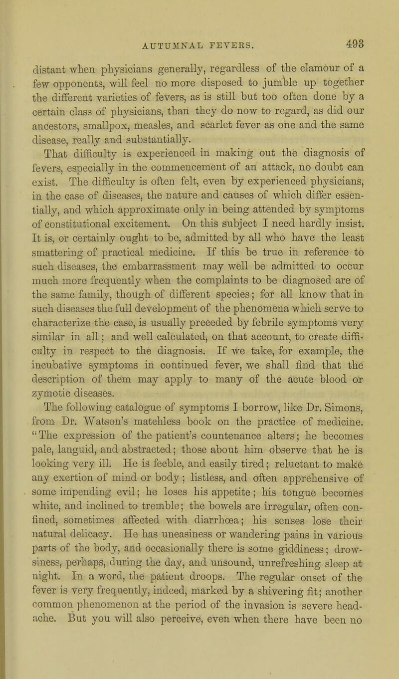 distant wlien physicians generally, regardless of the clamour of a few opponents, will feel no more disposed to jumble up together the different varieties of fevers, as is still but too often done by a certain class of physicians, than they do now to regard, as did our ancestors, smallpox, measles, and scarlet fever as one and the same disease, really and substantially. That difficulty is experienced in making out the diagnosis of fevers, especially in the commencement of an attack, no doubt can exist. The difficulty is often felt, even by experienced physicians, in the case of diseases, the nature and causes of which differ essen- tially, and which approximate only in being attended by symptoms of constitutional excitement. On this subject I need hardly insist. It is, or certainly ought to be, admitted by all who have the least smattering of practical medicine. K this be true in reference to such diseases, the embarrassment may well be admitted to occur much more frequently when the complaints to be diagnosed are of the same family, though of different species; for all know that in such diseases the full development of the phenomena which serve to characterize the case, is usually preceded by febrile symptoms very similar in all; and well calculated^ on that account, to create diffi- culty in respect to the diagnosis. If vt^e take, for example, the incubative symptoms in continued fever, we shall find that the description of them may apply to many of the acute blood or zymotic diseases. The following catalogue of symptoms I borrow, like Dr. Simons, from Dr. Watson's matchless book on the practice of medicine.  The expression of the patient's countenance alters; he becomes pale, languid, and abstracted; those about him observe that he is looking very ill. He is feeble, and easily tired; reluctant to make any exertion of mind or body; listless, and often apprehensive of some impending evil; he loses his appetite; his tongue becomes white, and inclined to tremble; the bowels are irregular, often con- fined, sometimes affected with diarrhoea; his senses lose their natural delicacy. He has uneasiness or wandering pains in various parts of the body, and occasionally there is some giddiness; drow- siness, perhaps, during the day, and unsound, unrefreshing sleep at night. In a word, the patient droops. The regular onset of the fever is very frequently, indeed, marked by a shivering fit; another common phenomenon at the period of the invasion is severe head- ache. But you will also perceive, even when there have been no