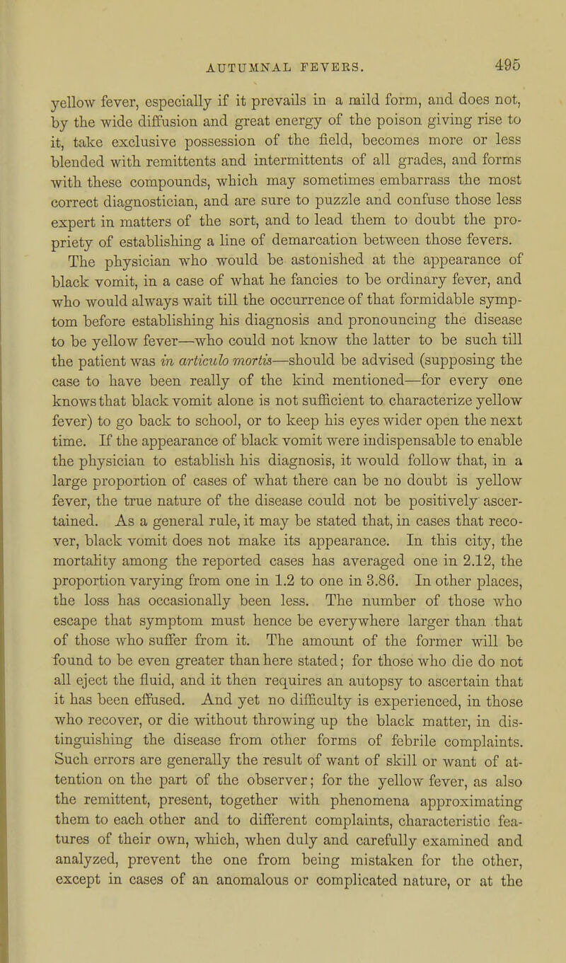 yellow fever, especially if it prevails in a raild form, and does not, by the wide diffusion and great energy of the poison giving rise to it, take exclusive possession of the field, becomes more or less blended with remittents and intermittents of all grades, and forms with these compounds, which may sometimes embarrass the most correct diagnostician, and are sure to puzzle and confuse those less expert in matters of the sort, and to lead them to doubt the pro- priety of establishing a line of demarcation between those fevers. The physician who would be astonished at the appearance of black vomit, in a case of what he fancies to be ordinary fever, and who Avould always wait till the occurrence of that formidable symp- tom before establishing his diagnosis and pronouncing the disease to be yellow fever—who could not know the latter to be such till the patient was in articulo mortis—should be advised (supposing the case to have been really of the kind mentioned—for every one knows that black vomit alone is not sufficient to characterize yellow fever) to go back to school, or to keep his eyes wider open the next time. If the appearance of black vomit were indispensable to enable the physician to establish his diagnosis, it would follow that, in a large proportion of cases of what there can be no doubt is yellow fever, the true nature of the disease could not be positively ascer- tained. As a general rule, it may be stated that, in cases that reco- ver, black vomit does not make its appearance. In this city, the mortality among the reported cases has averaged one in 2.12, the proportion varying from one in 1.2 to one in 3.86. In other places, the loss has occasionally been less. The number of those who escape that symptom must hence be everywhere larger than that of those who suffer from it. The amount of the former will be found to be even greater than here stated; for those who die do not all eject the fluid, and it then requires an autopsy to ascertain that it has been effused. And yet no difficulty is experienced, in those who recover, or die without throwing up the black matter, in dis- tinguishing the disease from other forms of febrile complaints. Such errors are generally the result of want of skill or want of at- tention on the part of the observer; for the yellow fever, as also the remittent, present, together with phenomena approximating them to each other and to different complaints, characteristic fea- tures of their own, which, when duly and carefully examined and analyzed, prevent the one from being mistaken for the other, except in cases of an anomalous or complicated nature, or at the