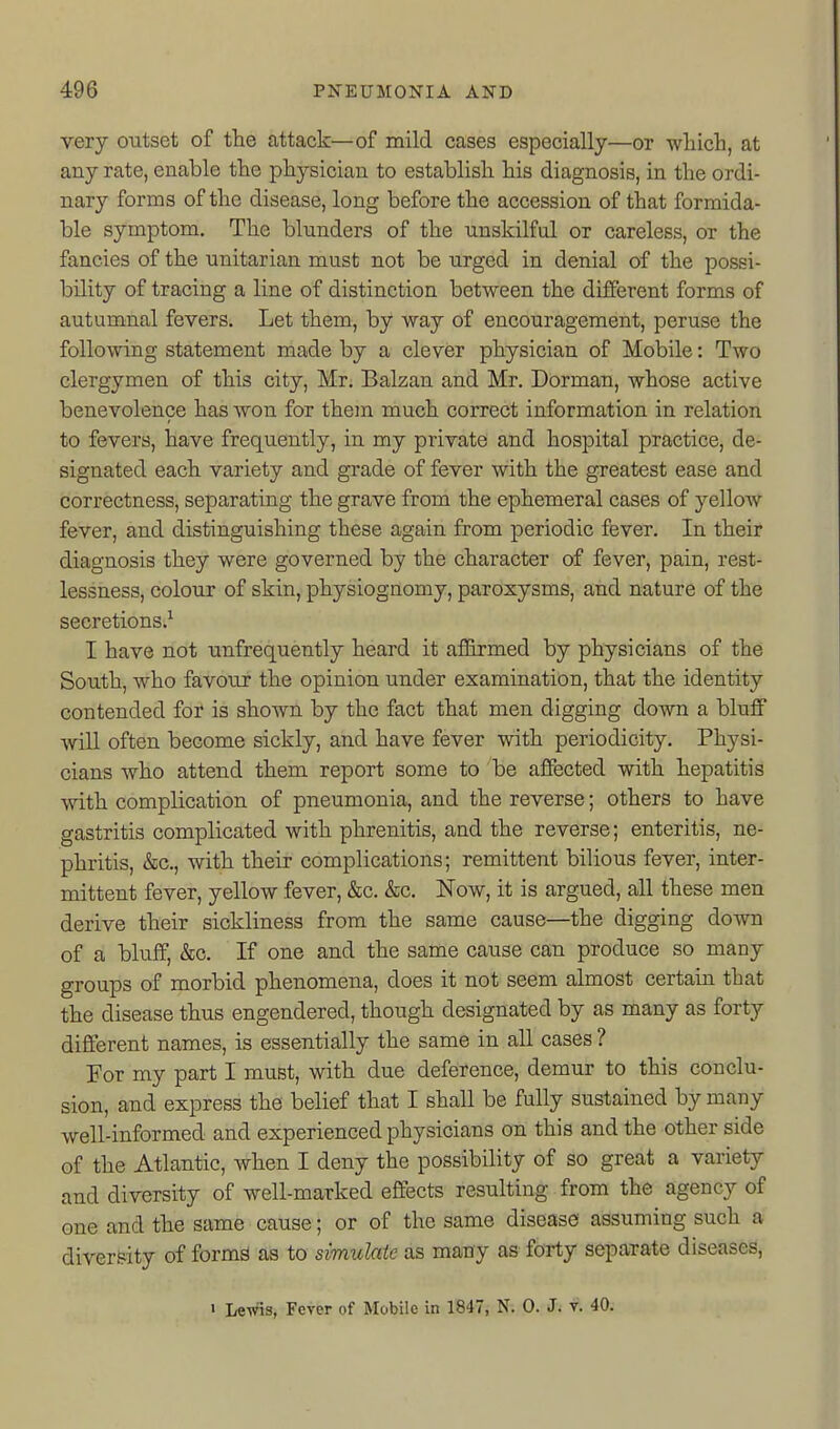very outset of the attack—of mild cases especially—or wliich, at any rate, enable the physician to establish his diagnosis, in the ordi- nary forms of the disease, long before the accession of that formida- ble symptom. The blunders of the unskilful or careless, or the fancies of the unitarian must not be urged in denial of the possi- bility of tracing a line of distinction between the different forms of autumnal fevers. Let them, by way of encouragement, peruse the following statement made by a clever physician of Mobile: Two clergymen of this city, Mr. Balzan and Mr. Dorman, whose active benevolence has won for them much correct information in relation to fevers, have frequently, in my private and hospital practice, de- signated each variety and grade of fever with the greatest ease and correctness, separating the grave from the ephemeral cases of yellow fever, and distinguishing these again from periodic fever. In their diagnosis they were governed by the character of fever, pa,in, rest- lessness, colour of skin, physiognomy, paroxysms, and nature of the secretions.^ I have not unfrequently heard it affirmed by physicians of the South, who favour the opinion under examination, that the identity contended for is shown by the fact that men digging down a bluff will often become sickly, and have fever with periodicity. Physi- cians who attend them report some to be affected with hepatitis with complication of pneumonia, and the reverse; others to have gastritis complicated with phrenitis, and the reverse; enteritis, ne- phritis, &c., with their complications; remittent bilious fever, inter- mittent fever, yellow fever, &c. &c. Now, it is argued, all these men derive their sickliness from the same cause—the digging down of a bluff, &c. If one and the same cause can produce so many groups of morbid phenomena, does it not seem almost certain that the disease thus engendered, though designated by as many as forty different names, is essentially the same in all cases ? For my part I must, with due deference, demur to this conclu- sion, and express the belief that I shall be fully sustained by many well-informed and experienced physicians on this and the other side of the Atlantic, when I deny the possibility of so great a variety and diversity of well-marked effects resulting from the agency of one and the same cause; or of the same disease assuming such a diversity of form^ as to simulate as many as forty separate diseases, • Lewis, Fever of Mobile in 1847, N. 0. J; v. 40.