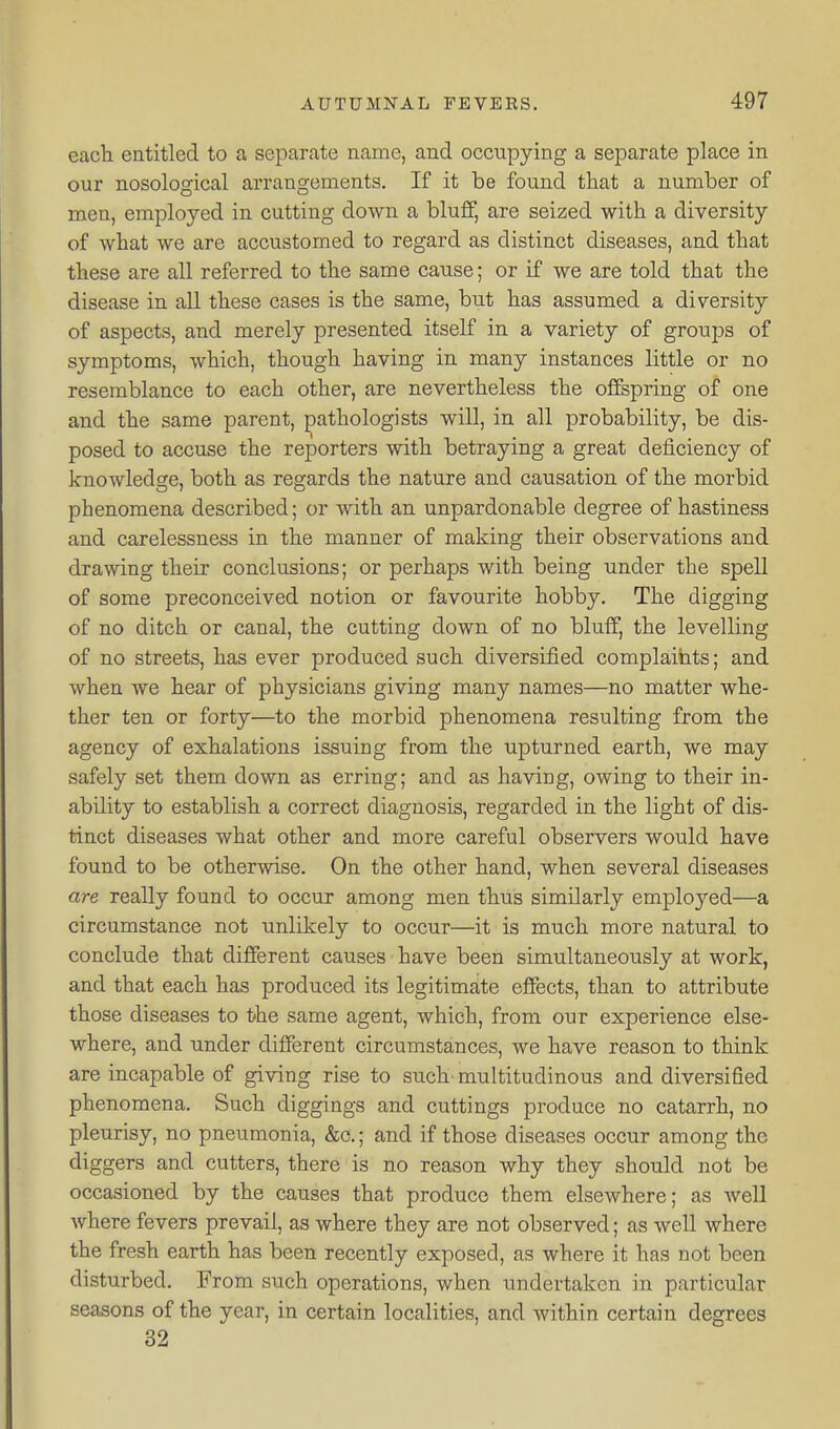 each entitled to a separate name, and occupying a separate place in our nosological arrangements. If it be found that a number of men, employed in cutting down a bluff, are seized with a diversity of what we are accustomed to regard as distinct diseases, and that these are all referred to the same cause; or if we are told that the disease in all these cases is the same, but has assumed a diversity of aspects, and merely presented itself in a variety of groups of symptoms, which, though having in many instances little or no resemblance to each other, are nevertheless the offspring of one and the same parent, pathologists will, in all probability, be dis- posed to accuse the reporters with betraying a great deficiency of knowledge, both as regards the nature and causation of the morbid phenomena described; or with an unpardonable degree of hastiness and carelessness in the manner of making their observations and drawing their conclusions; or perhaps with being under the spell of some preconceived notion or favourite hobby. The digging of no ditch or canal, the cutting down of no bluff, the levelling of no streets, has ever produced such diversified complaints; and when we hear of physicians giving many names—no matter whe- ther ten or forty—to the morbid phenomena resulting from the agency of exhalations issuing from the upturned earth, we may safely set them down as erring; and as having, owing to their in- ability to establish a correct diagnosis, regarded in the light of dis- tinct diseases what other and more careful observers would have found to be otherwise. On the other hand, when several diseases are really found to occur among men thus similarly employed—a circumstance not unlikely to occur—it is much more natural to conclude that different causes have been simultaneously at work, and that each has produced its legitimate effects, than to attribute those diseases to the same agent, which, from our experience else- where, and under different circumstances, we have reason to think are incapable of giving rise to such' multitudinous and diversified phenomena. Such diggings and cuttings produce no catarrh, no pleurisy, no pneumonia, &c.; and if those diseases occur among the diggers and cutters, there is no reason why they should not be occasioned by the causes that produce them elsewhere; as well where fevers prevail, as where they are not observed; as well where the fresh earth has been recently exposed, as where it has not been disturbed. From such operations, when undertaken in particular seasons of the year, in certain localities, and within certain degrees 32