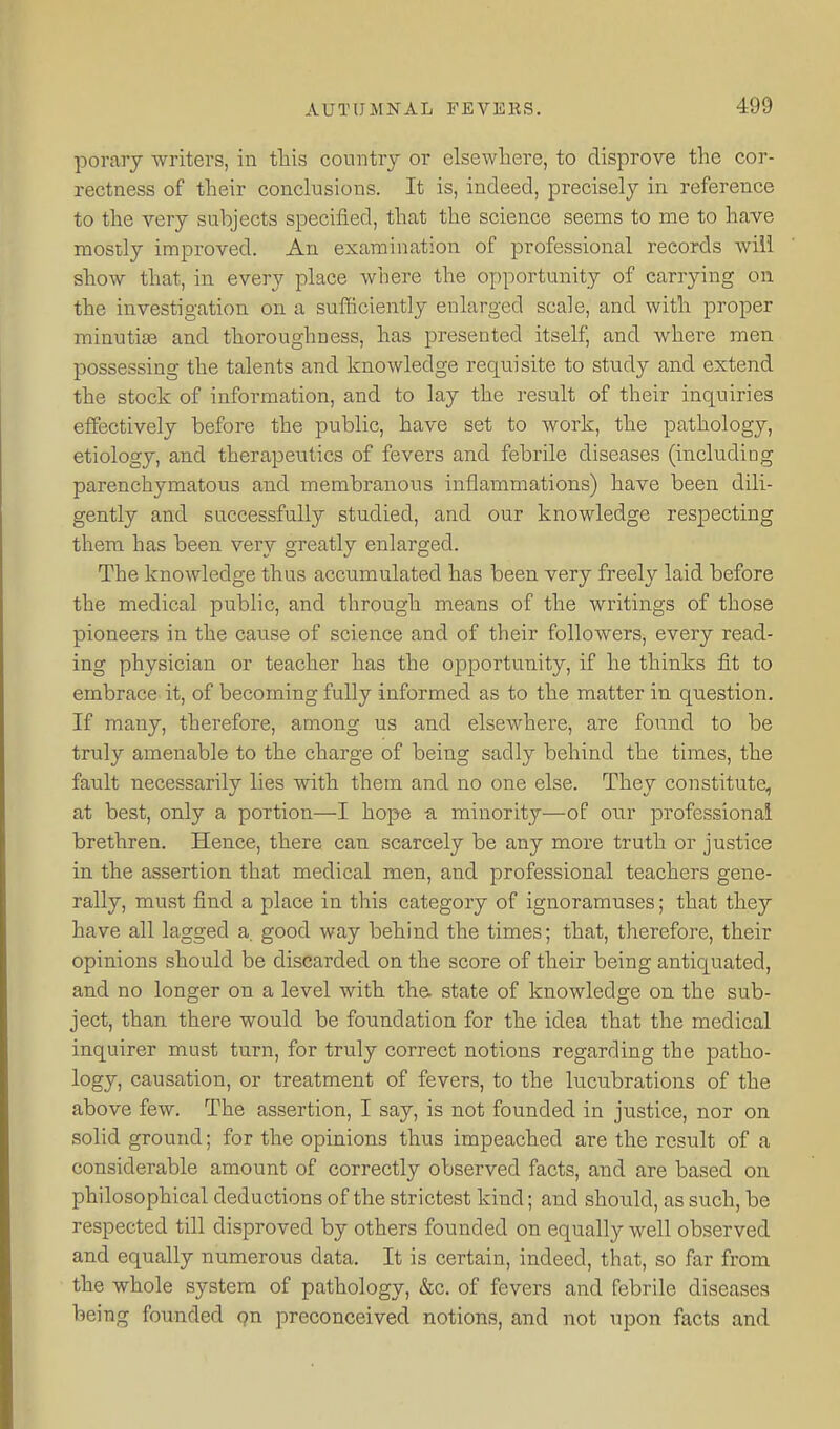 porary writers, in this country or elsewhere, to disprove the cor- rectness of their conclusions. It is, indeed, precisely in reference to the very subjects specified, that the science seems to me to have mostly improved. An examination of professional records will show that, in every place where the opportunity of carrying on the investigation on a sufficiently enlarged scale, and with proper minutiae and thoroughness, has presented itself, and where men possessing the talents and knowledge requisite to study and extend the stock of information, and to lay the result of their inquiries effectively before the public, have set to work, the pathology, etiology, and therapeutics of fevers and febrile diseases (including parenchymatous and membranous inflammations) have been dili- gently and successfully studied, and our knowledge respecting them has been very greatly enlarged. The knowledge thus accumulated has been very freely laid before the medical public, and through means of the writings of those pioneers in the cause of science and of their followers, every read- ing physician or teacher has the opportunity, if he thinks fit to embrace it, of becoming fully informed as to the matter in question. If many, therefore, among us and elsewhere, are found to be truly amenable to the charge of being sadly behind the times, the fault necessarily lies with them and no one else. They constitute, at best, only a portion—I hope minority—of our professional brethren. Hence, there can scarcely be any more truth or justice in the assertion that medical men, and professional teachers gene- rally, must find a place in this category of ignoramuses; that they have all lagged a. good way behind the times; that, therefore, their opinions should be discarded on the score of their being antiquated, and no longer on a level with the. state of knowledge on the sub- ject, than there would be foundation for the idea that the medical inquirer must turn, for truly correct notions regarding the patho- logy, causation, or treatment of fevers, to the lucubrations of the above few. The assertion, I say, is not founded in justice, nor on solid ground; for the opinions thus impeached are the result of a considerable amount of correctly observed facts, and are based on philosophical deductions of the strictest kind; and should, as such, be respected till disproved by others founded on equally well observed and equally numerous data. It is certain, indeed, that, so far from the whole system of pathology, &c. of fevers and febrile diseases being founded qn preconceived notions, and not upon facts and
