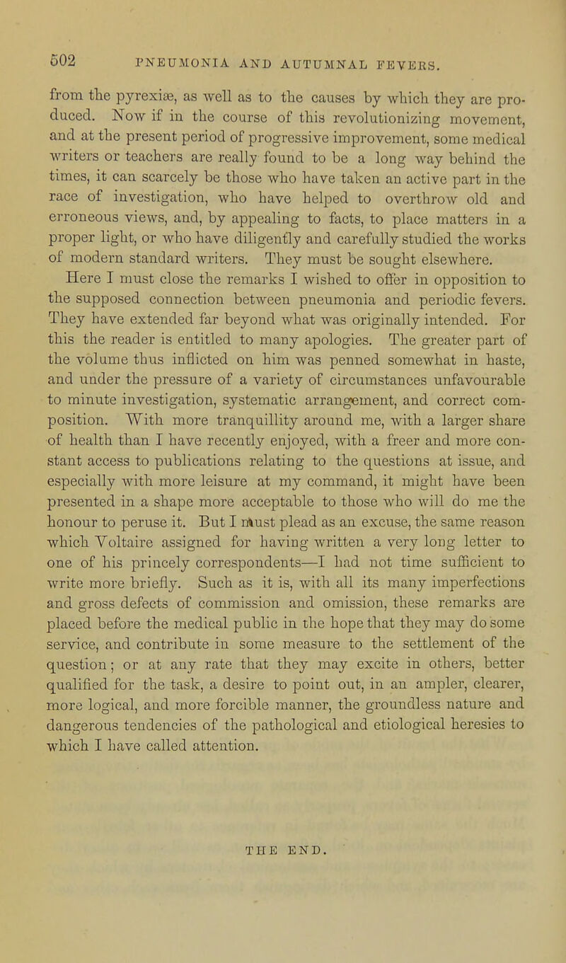 from the pyrexiae, as Avell as to the causes by which they are pro- duced. Now if in the course of this revolutionizing movement, and at the present period of progressive improvement, some medical writers or teachers are really found to be a long way behind the times, it can scarcely be those who have taken an active part in the race of investigation, who have helped to overthrow old and erroneous views, and, by appealing to facts, to place matters in a proper light, or who have diligently and carefully studied the works of modern standard writers. They must be sought elsewhere. Here I must close the remarks I wished to offer in opposition to the supposed connection between pneumonia and periodic fevers. They have extended far beyond what was originally intended. For this the reader is entitled to many apologies. The greater part of the volume thus inflicted on him was penned somewhat in haste, and under the pressure of a variety of circumstances unfavourable to minute investigation, systematic arrangement, and correct com- position. With more tranquillity around me, with a larger share of health than I have recently enjoyed, with a freer and more con- stant access to publications relating to the questions at issue, and especially with more leisure at my command, it might have been presented in a shape more acceptable to those who will do me the honour to peruse it. But I must plead as an excuse, the same reason which Voltaire assigned for having written a very long letter to one of his princely correspondents—I had not time sufficient to write more briefly. Such as it is, with all its many imperfections and gross defects of commission and omission, these remarks are placed before the medical public in the hope that they may do some service, and contribute in some measure to the settlement of the question; or at any rate that they may excite in others, better qualified for the task, a desire to point out, in an ampler, clearer, more logical, and more forcible manner, the groundless nature and dangerous tendencies of the pathological and etiological heresies to which I have called attention. THE END.