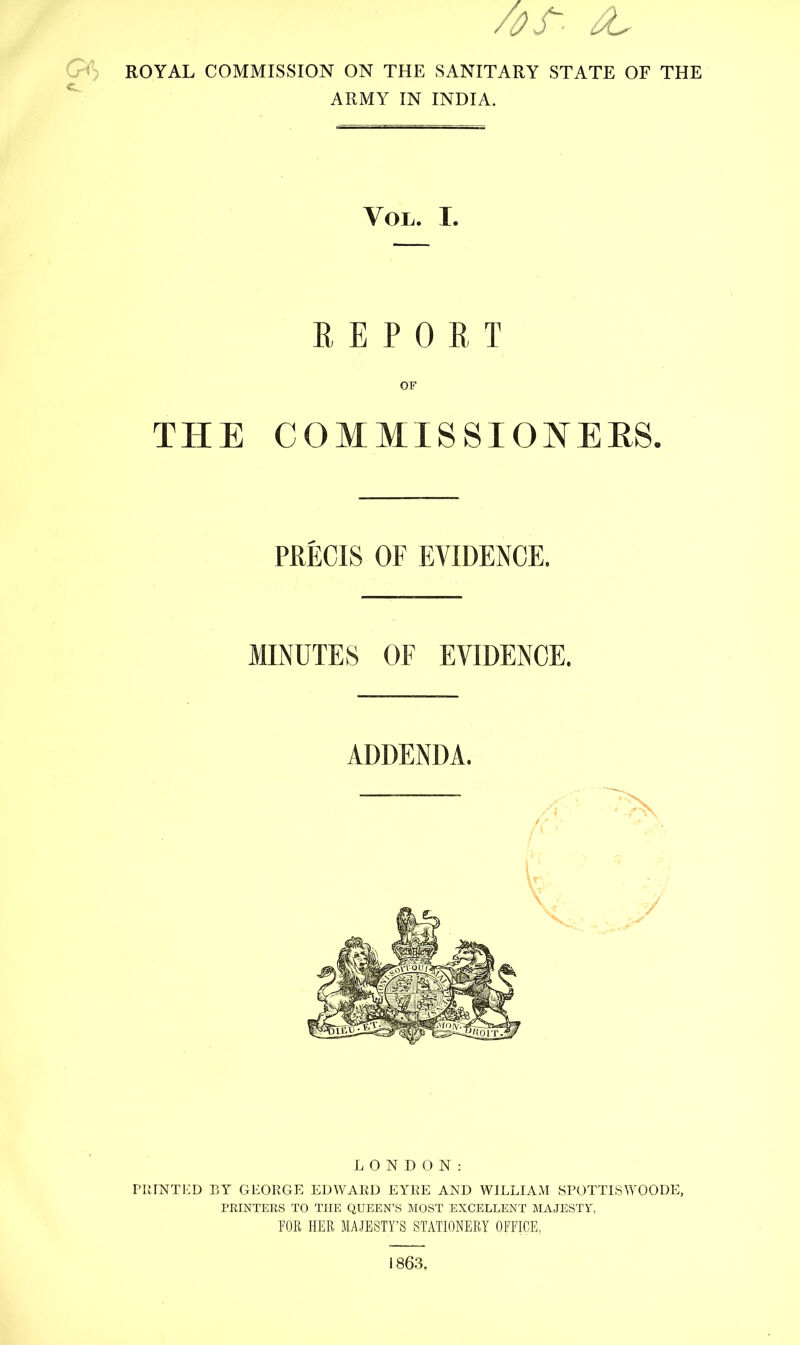 ROYAL COMMISSION ON THE SANITARY STATE OF THE ARMY IN INDIA. Vol. I. REPORT OF THE COMMISSIONERS. PRECIS OF EVIDENCE. MINUTES OF EVIDENCE. ADDENDA. LONDON: PRINTED BY GEORGE EDWARD EYRE AND WILLIAM SPOTTLSWOODE, PRINTERS TO THE QUEEN'S MOST EXCELLENT MAJESTY, FOR HER MAJESTY'S STATIONERY OFFICE, 1863,