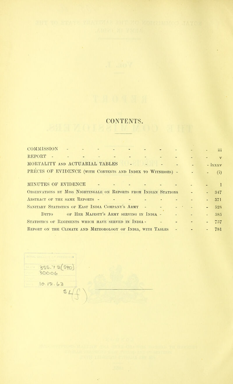 CONTENTS. COMMISSION REPORT - -- _ MORTALITY and ACTUARIAL TABLES PRECIS OF EVIDENCE (with Contents and Index to Witnesses) - MINUTES OF EVIDENCE Obsekvations by Miss Nightingale on Reports from Indian Stations Abstract of the same Reports ------ Sanitary Statistics of East India Company's Army - Ditto of Her Majesty's Army serving in India - Statistics of Regiments which have served in India - Report on the Climate and Meteorology of India, with Tables ^(sipX \0- k3 iii v - lxxxv - (i) 1 - 347 - 371 - 528 585 - 757 - 781