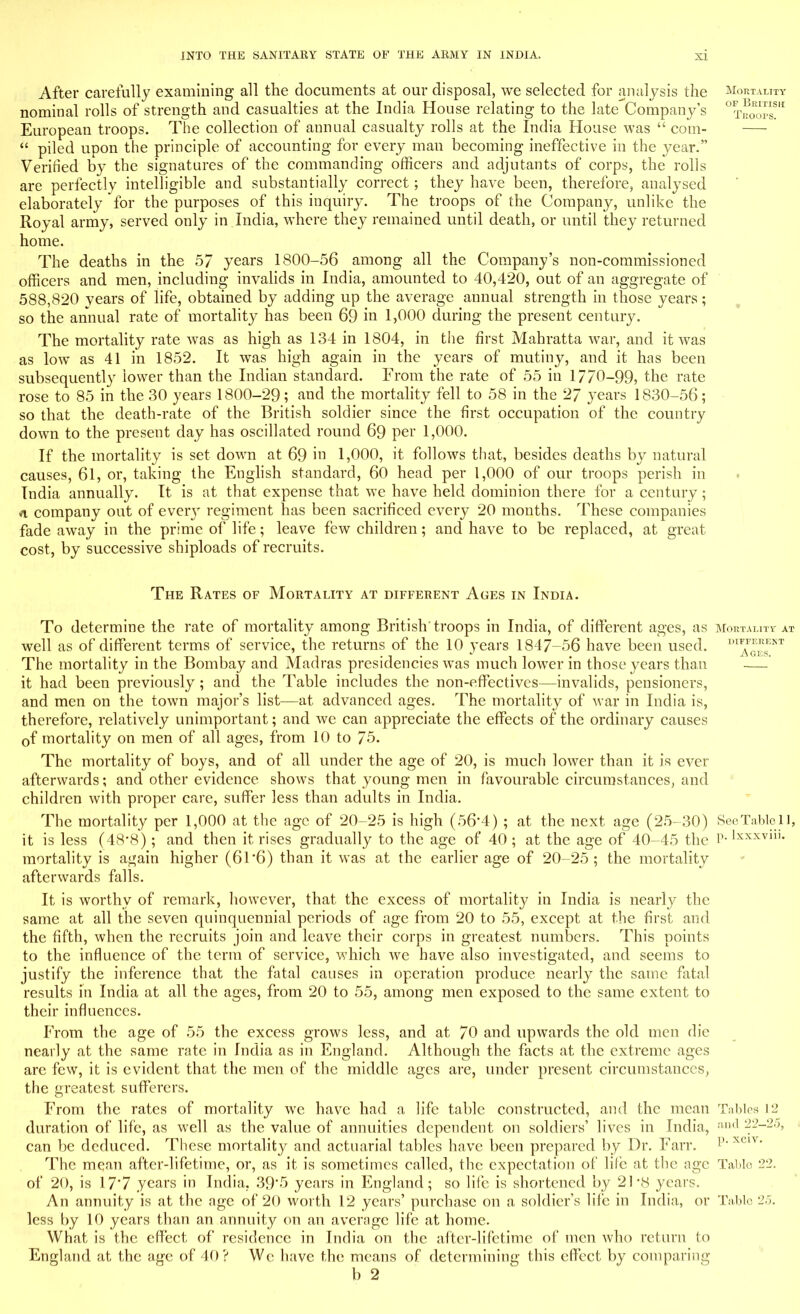 After carefully examining all the documents at our disposal, we selected for analysis the Mortality nominal rolls of strength and casualties at the India House relating to the late Company's Proofs!* European troops. The collection of annual casualty rolls at the India House was  com-  piled upon the principle of accounting for every man becoming ineffective in the year. Verified by the signatures of the commanding officers and adjutants of corps, the rolls are perfectly intelligible and substantially correct ; they have been, therefore, analysed elaborately for the purposes of this inquiry. The troops of the Company, unlike the Royal army, served only in India, where they remained until death, or until they returned home. The deaths in the 57 years 1800-56 among all the Company's non-commissioned officers and men, including invalids in India, amounted to 40,420, out of an aggregate of 588,820 vears of life, obtained by adding up the average annual strength in those years; so the annual rate of mortality has been 69 in 1,000 during the present century. The mortality rate was as high as 134 in 1804, in the first Mahratta war, and it was as low as 41 in 1852. It was high again in the years of mutiny, and it has been subsequently lower than the Indian standard. From the rate of 55 in 1770-99, the rate rose to 85 in the 30 years 1800-29; and the mortality fell to 58 in the 27 years 1830-56; so that the death-rate of the British soldier since the first occupation of the country down to the present day has oscillated round 69 per 1,000. If the mortality is set down at 69 in 1,000, it follows that, besides deaths by natural causes, 61, or, taking the English standard, 60 head per 1,000 of our troops perish in India annually. It is at that expense that we have held dominion there for a century ; n company out of every regiment has been sacrificed every 20 months. These companies fade away in the prime of life; leave few children; and have to be replaced, at great cost, by successive shiploads of recruits. The Rates of Mortality at different Ages in India. To determine the rate of mortality among British' troops in India, of different ages, as Mortality at well as of different terms of service, the returns of the 10 years 1847-56 have been used. The mortality in the Bombay and Madras presidencies was much lower in those years than —- it had been previously ; and the Table includes the non-effectives—invalids, pensioners, and men on the town major's list—at advanced ages. The mortality of war in India is, therefore, relatively unimportant; and we can appreciate the effects of the ordinary causes 0f mortality on men of all ages, from 10 to 75. The mortality of boys, and of all under the age of 20, is much lower than it is ever afterwards; and other evidence shows that young men in favourable circumstances, and children with proper care, suffer less than adults in India. The mortality per 1,000 at the age of 20-25 is high (56'4) ; at the next age (25-30) SeeTablell, it is less (48-8); and then it rises gradually to the age of 40 ; at the age of 40-45 the P-lxxxvllK mortality is a<^ain higher (61*6) than it was at the earlier age of 20-25; the mortality afterwards falls. It is worthy of remark, however, that the excess of mortality in India is nearly the same at all the seven quinquennial periods of age from 20 to 55, except at the first and the fifth, when the recruits join and leave their corps in greatest numbers. This points to the influence of the terra of service, which we have also investigated, and seems to justify the inference that the fatal causes in operation produce nearly the same fatal results in India at all the ages, from 20 to 55, among men exposed to the same extent to their influences. From the age of 55 the excess grows less, and at 70 and upwards the old men die nearly at the same rate in India as in England. Although the facts at the extreme ages are few, it is evident that the men of the middle ages are, under present circumstances, the greatest sufferers. From the rates of mortality we have had a life table constructed, and the mean Tables 12 duration of life, as well as the value of annuities dependent on soldiers' lives in India, :iml 22-25, can be deduced. These mortality and actuarial tables have been prepared by Dr. Fan*. p XC1V' The mean after-lifetime, or, as it is sometimes called, the expectation of life at the age Table 22. of 20, is 17*7 years in India. 39*5 years in England; so life is shortened by 21'8 years. An annuity is at the age of 20 worth 12 years' purchase on a soldier's life in India, or Tabic 25. less by 10 years than an annuity on an average life at home. What is the effect of residence in India on the after-lifetime of men who return to England at the age of 40? We have the means of determining this effect by comparing b 2