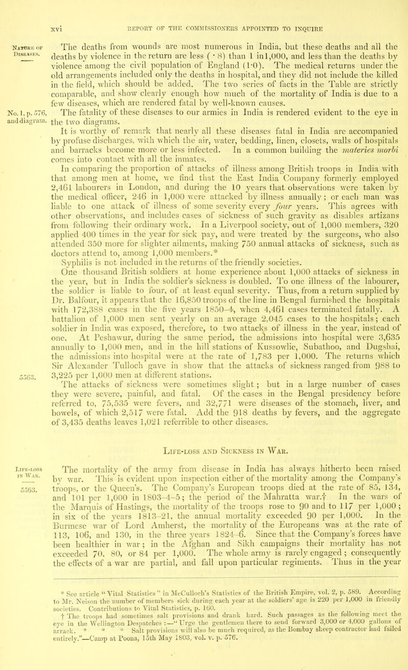 Natuke op The deaths from wounds are most numerous in India, but these deaths and all the Diseases, rjeat]ls by violence in the return are less ( • 8) than 1 in 1,000, and less than the deaths by violence among the civil population of England (1*0). The medical returns under the old arrangements included only the deaths in hospital, and they did not include the killed in the field, which should be added. The two series of facts in the Table are strictly comparable, and show clearly enough how much of the mortality of India is due to a few diseases, which are rendered fatal by well-known causes. No. l, p. 576, The fatality of these diseases to our armies in India is rendered evident to the eye in and diagram. t[ie two diagrams. It is worthy of remark that nearly all these diseases fatal in India are accompanied by profuse discharges, with which the air, water, bedding, linen, closets, walls of hospitals and barracks become more or less infected. In a common building the materies morbi comes into contact with all the inmates. In comparing the proportion of attacks of illness among British troops in India with that among men at home, we find that the East India Company formerly employed 2,461 labourers in London, and during the 10 years that observations were taken by the medical officer, 246 in 1,000 were attacked by illness annually; or each man was liable to one attack of illness of some severity every Jour years. This agrees with other observations, and includes cases of sickness of such gravity as disables artizans from following their ordinary work. In a Liverpool society, out of 1,000 members, 320 applied 400 times in the year for sick pa}', and were treated by the surgeons, Avho also attended 350 more for slighter ailments, making 750 annual attacks of sickness, such as doctors attend to, among 1,000 members.* Syphilis is not included in the returns of the friendly societies. One thousand British soldiers at home experience about 1,000 attacks of sickness in the year, but in India the soldier's sickness is doubled. To one illness of the labourer, the soldier is liable to four, of nt least equal severity. Thus, from a return supplied by Dr. Balfour, it appears that the 16,850 troops of the line in Bengal furnished the hospitals with 1/2,388 cases in the five years 1850-4, when 4,461 cases terminated fatally. A battalion of 1,000 men sent yearly on an average 2,045 cases to the hospitals; each soldier in India was exposed, therefore, to two attacks of illness in the year, instead of one. At Feshawur, during the same period, the admissions into hospital were 3,635 annually to 1,000 men, and in the hill stations of Kussowlie, Subathoo, and Dugshai, the admissions into hospital were at the rate of 1,783 per 1,000. The returns which Sir Alexander Tulloch gave in show that the attacks of sickness ranged from 988 to 5563. 3,225 per 1,000 men at different stations. The attacks of sickness were sometimes slight ; but in a large number of cases they were severe, painful, and fatal. Of the cases in the Bengal presidency before referred to, 75,535 were fevers, and 32,771 were diseases of the stomach, liver, and bowels, of which 2,517 were fatal. Add the 918 deaths by fevers, and the aggregate of 3,435 deaths leaves 1,021 referrible to other diseases. Life-loss and Sickness in War. Life-loss The mortality of the army from disease in India has always hitherto been raised inWar. ^ war> i^hjc, is evident upon inspection either of the mortality among the Company's 5563. troops, or the Queen's. The Company's European troops died at the rate of 85, 134, and 101 per 1,000 in 1803-4-5; the period of the Mahratta war.f In the wars of the Marquis of Hastings, the mortality of the troops rose to 90 and to 117 per 1,000 ; in six of the years 1813-21, the annual mortality exceeded 90 per 1,000. In the Burmese war of Lord Amherst, the mortality of the Europeans was at the rate of 113, 106, and 130, in the three years 1824-6. Since that the Company's forces have been healthier in war; in the Afghan and Sikh campaigns their mortality has not exceeded 70, 80, or 84 per 1,000. The whole army is rarely engaged ; consequently the effects of a war are partial, and fall upon particular regiments. Thus in the year * See article  Vital Statistics  in McCulloch's Statistics of the British Empire, vol. 2, p. 589. According to Mr. Neison the number of members sick during each year at the soldiers' age is 220 per 1,000 in friendly societies. Contributions to Vital Statistics, p. 160. t The troops had sometimes salt provisions and drank hard. Such passages as the following meet the eye in the Wellington Despatches :— Urge the gentlemen there to send forward 3,000 or 4,000 gallons of arrack. * * * Salt provisions will also be much required, as the Bombay sheep contractor had failed entirely.—Camp at Poona, 15th May 1803, vol. v. p. 576.