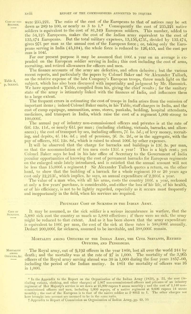 Cost of the were 235,221. The ratio of the cost of the Europeans to that of natives may be set Soldier. down &g tQ 10(^ Qr neariy as 3 to ± * Consequently the cost of 235,221 native soldiers is equivalent to the cost of 81,349 European soldiers. This number, added to the 54,125 Europeans, makes the cost of the Indian army equivalent to the cost of 135,474 Europeans. But the total military expenses, 13,156,473/., divided by 135,474, gives 97/- per man as the annual cost of the European force ; or, taking only the Euro- peans serving in India (45,104), the whole force is reduced to 126,453, and the cost per man is 104/. For our present purpose it may be assumed that 100/. a year on an average is ex- pended on the European soldier serving in India; this cost including the cost of arms, recruiting, and retired allowances for officers and men. The finance accounts of the army are defective, and often delusive ; but the various recent reports, and particularly the papers by Colonel Baker and Sir Alexander Tulloch, Table 3 011 tne re^at've expense of the late Company's European troops, throw much light on the p. lxxxvi. subject, which has also been discussed with impartiality and judgment by Mr. Hammick. We have appended a Table, compiled from his, giving the chief results ; for the sanitary state of the army is intimately linked with the finances of India, and influences them to a large extent. The frequent errors in estimating the cost of troops in India arises from the omission of important items ; indeed Colonel Baker omits, in his Table, staff charges in India, and the cost of camp equipage, ammunition, arms, stores, punkahs, bedding, hospital attendants, medicines, and transport in India, which raise the cost of a regiment 1,000 strong to 100,000/. The annual pay of infantry non-commissioned officers and privates is at the rate of 60/. 13s. lid., or nearly 61/. per man; (including clothing, victuals, barracks, and allow- ances) ; the cost of transport by sea, including officers, 7/- Is. 5tZ.; of levy money, recruit- ing, and depots, 4/. 14s. 4d. ; and of pensions, 9/« 3s. 2d., or in the aggregate, with the pay of officers, 81/. 12s. 8d., which is raised to about 100/. by other expenses. It will be observed that the charge for barracks and buildings is 13/. 3s. per man, so that the accommodation of ten men costs 131/. a year! This is a high rent; yet Colonel Baker says he had in his late office of Secretary to the Government of India peculiar opportunities of knowing the cost of permanent barracks for European regiments on the enlarged scale lately introduced, and is satisfied that the annual amount will not be less than 15,000/. a regiment.f Sir Alexander Tulloch quotes a return, on the other hand, to show that the building of a barrack for a whole regiment 10 or 20 years ago cost only 22,213/., which implies, he says, an annual expenditure of 2,200/. a year. The value of a man who, with all his arms, costs the country 100/. a year, reckoned at only a few years' purchase, is considerable, and either the loss of his life, of his health, or of his efficiency, is not to be lightly regarded, especially as it occurs most frequently and inopportunely in the field, when his services are required. Pecuniary Cost of Sickness in the Indian Army. Cost of It may be assumed, as the sick soldier is a serious incumbrance in warfare, that the Sickness. 5^80 sick cost the country as much as 5,880 effectives ; if there were no sick, the army might be reduced to that extent. And as it has been shown that the army expenditure is equivalent to 100/. per man, the cost of the sick at these rates is 588,000/. annually. Deduct 200,000/. for sickness, assumed to be inevitable, and 388,000/. remain. Mortality among Officers of the Indian Army, the Civil Servants, Retired Officers, and Pensioners. mortality The Royal army, out of 9,192 officers in the }^ear 1860, lost all over the world 244 by Offers!&c. death; and the mortality was at the rate of 27 in 1,000. The mortality of the 3,965 — officers of the Royal army serving abroad was 30 in 1,000 during the four years 1857-00, including the period of the Indian mutiny. In 1861 the mortality of officers was 16 in 1,000. * In the Appendix to the Report on the Organization of the Indian Army (1859),_ p. 55, the cost (in- cluding rations, clothing, and other charges) of 1,067 non-commissioned officers and privates of an infantry regiment of Her Majesty's service is set down at 25,999 rupees 8 annas monthly ; and the cost of 1,140 non- commissioned officers and men, including 1,000 sepoys, of a native regiment at 9,606 rupees 14 annas monthly ; the cost of the European is to that of the native soldier as 2-8915 to 1. The other charges not here brought into account are assumed to be in the same ratio. ■f Appendix to Report of Commission on Organization of Indian Army, pp. 49, 50.