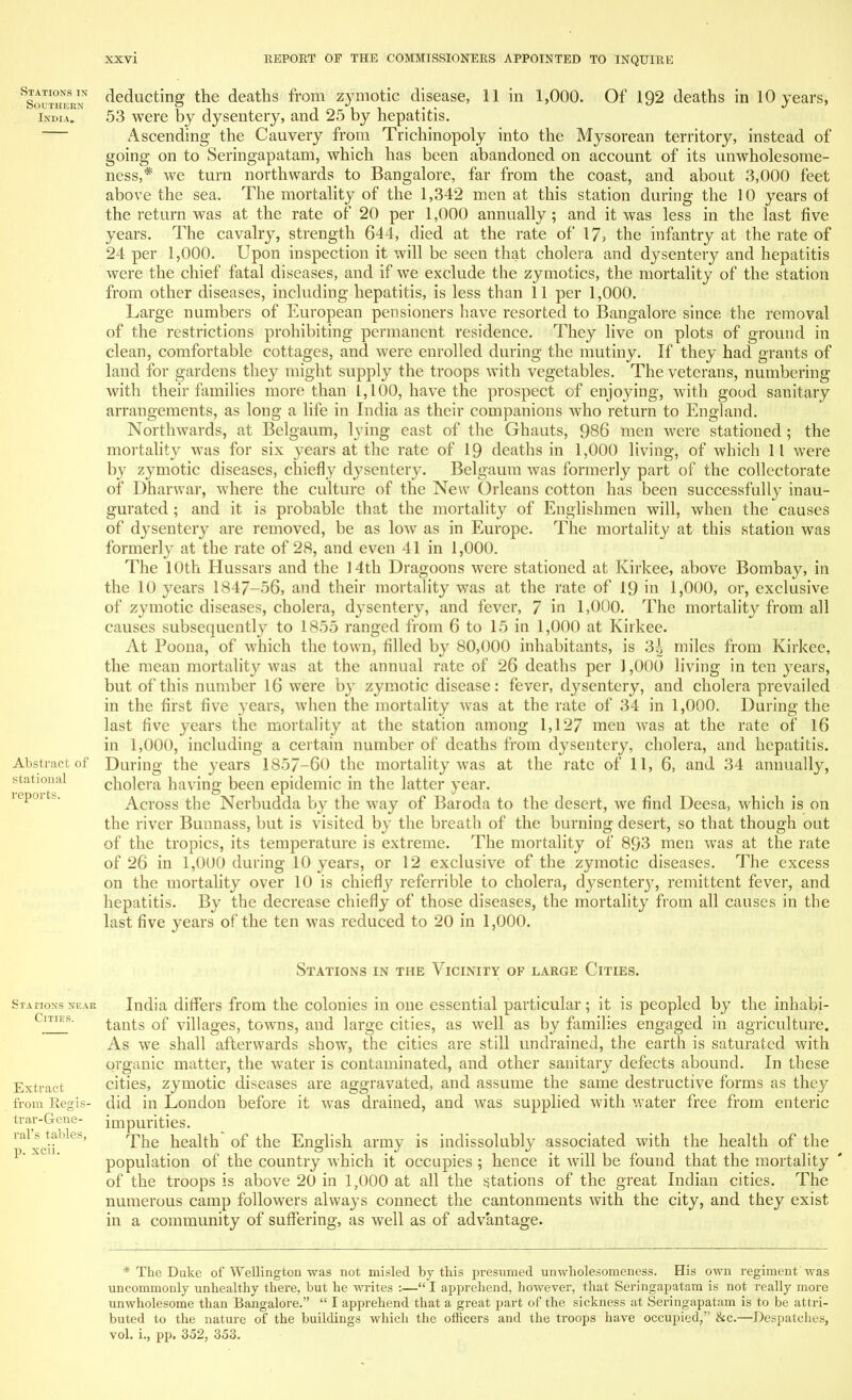 deducting the deaths from zymotic disease, 11 in 1,000. Of 192 deaths in 10 years, 53 were by dysentery, and 25 by hepatitis. Ascending the Cauvery from Trichinopoly into the Mysorean territory, instead of going on to Seringapatam, which has been abandoned on account of its unwholesome- ness,* we turn northwards to Bangalore, far from the coast, and about 3,000 feet above the sea. The mortality of the 1,342 men at this station during the 10 years of the return was at the rate of 20 per 1,000 annually ; and it was less in the last five years. The cavalry, strength 644, died at the rate of* 17? the infantry at the rate of 24 per 1,000. Upon inspection it will be seen that cholera and dysentery and hepatitis were the chief fatal diseases, and if we exclude the zymotics, the mortality of the station from other diseases, including hepatitis, is less than 11 per 1,000. Large numbers of European pensioners have resorted to Bangalore since the removal of the restrictions prohibiting permanent residence. They live on plots of ground in clean, comfortable cottages, and were enrolled during the mutiny. If they had grants of land for gardens they might supply the troops with vegetables. The veterans, numbering with their families more than 1,100, have the prospect of enjoying, with good sanitary arrangements, as long a life in India as their companions who return to England. Northwards, at Belgaum, lying east of the Ghauts, 986 men were stationed; the mortality was for six years at the rate of 19 deaths in 1,000 living, of which 11 were by zymotic diseases, chiefly dysentery. Belgaum was formerly part of the collectorate of Dharwar, where the culture of the New Orleans cotton has been successfully inau- gurated ; and it is probable that the mortality of Englishmen will, when the causes of dysentery are removed, be as low as in Europe. The mortality at this station was formerly at the rate of 28, and even 41 in 1,000. The 10th Hussars and the 14th Dragoons were stationed at Kirkee, above Bombay, in the 10 years 1847-56, and their mortality was at the rate of 19 in 1,000, or, exclusive of zymotic diseases, cholera, dysentery, and fever, 7 in 1,000. The mortality from all causes subsequently to 1855 ranged from 6 to 15 in 1,000 at Kirkee. At Poona, of which the town, filled by 80,000 inhabitants, is 34 miles from Kirkee, the mean mortality was at the annual rate of 26 deaths per ] ,000 living in ten years, but of this number 16 were by zymotic disease: fever, dysentery, and cholera prevailed in the first five years, when the mortality was at the rate of 34 in 1,000. During the last five years the mortality at the station among 1,127 men was at the rate of 16 in 1,000, including a certain number of deaths from dysentery, cholera, and hepatitis. During the years 1857-60 the mortality was at the rate of 11, 6, and 34 annually, cholera having been epidemic in the latter year. Across the Nerbudda by the way of Baroda to the desert, we find Deesa, which is on the river Bunnass, but is visited by the breath of the burning desert, so that though out of the tropics, its temperature is extreme. The mortality of 893 men was at the rate of 26 in 1,000 during 10 years, or 12 exclusive of the zymotic diseases. The excess on the mortality over 10 is chiefty referrible to cholera, dysentei^y, remittent fever, and hepatitis. By the decrease chiefly of those diseases, the mortality from all causes in the last five years of the ten was reduced to 20 in 1,000. Stations in the Vicinity of large Cities. India differs from the colonies in one essential particular; it is peopled by the inhabi- tants of villages, towns, and large cities, as well as by families engaged in agriculture. As we shall afterwards show, the cities are still undrained, the earth is saturated with organic matter, the water is contaminated, and other sanitary defects abound. In these cities, zymotic diseases are aggravated, and assume the same destructive forms as they did in London before it was drained, and was supplied with water free from enteric impurities. The health of the English army is indissolubly associated with the health of the population of the country which it occupies ; hence it will be found that the mortality of the troops is above 20 in 1,000 at all the stations of the great Indian cities. The numerous camp followers always connect the cantonments with the city, and they exist in a community of suffering, as well as of advantage. * The Duke of Wellington was not misled by this presumed unwholesomeness. His own regiment was uncommonly unhealthy there, but he writes :— I apprehend, however, that Seringapatam is not really more unwholesome than Bangalore.  I apprehend that a great part of the sickness at Seringapatam is to be attri- buted to the nature of the buildings which the officers and the troops have occupied, &c.—Despatches, vol. i., pp. 352, 353.