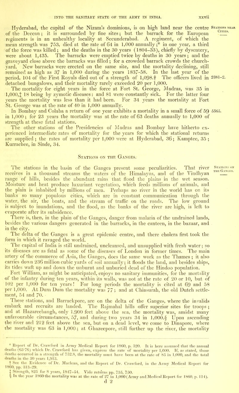 Hyderabad, the capital of the Nizam's dominions, is on high land near the centre Stations near of the Deccan; it is surrounded by fine sites; but the barrack for the European 1 ES' regiments is in an unhealthy locality at Secunderabad. A regiment, of which the mean strength was 753, died at the rate of 64 in 1,000 annually ;* in one year, a third of the force was killed; and the deaths in the 30 years (1804-33), chiefly by dysentery, were about 1,435. The barracks were emptied twice by deaths in 30 years; and the graveyard close above the barracks was filled; for a crowded barrack crowds the church- yard. New barracks were erected on the same site, and the mortality declining, still remained as high as 37 in 1,000 during the years 1837-58. In the last year of the period, 104 of the First Royals died out of a strength of l,098.f The officers lived in 2381-2. detached bungalows, and their mortality rarely exceeded 20 per 1,000. The mortality for eight years in the force at Fort St. George, Madras, was 35 in 1,000,J 18 being by zymotic diseases: and 81 were constantly sick. For the latter four years the mortality was less than it had been. For 34 years the mortality at Fort St. George was at the rate of 40 in 1,000 annually. In Bombay and Colaba a return of one year exhibits a mortality in a small force of 59 5565. in 1,000 ; for 23 years the mortality was at the rate of 63 deaths annually to 1,000 of strength at these fatal stations. The other stations of the Presidencies of Madras and Bombay have hitherto ex- perienced intermediate rates of mortality for the years for which the stational returns are supplied; the rates of mortality per 1,000 were at Hyderabad, 36; Kamptee, 35; Kurrachee, in Sinde, 34. Stations on the Ganges. The stations in the basin of the Ganges present some peculiarities. That river &^E^^E°SN receives in a thousand streams the waters of the Himalayas, and of the Vindhyan 1 range of hills, besides the abundant rains that flood the plains in the wet season. Moisture and heat produce luxuriant vegetation, which feeds millions of animals, and the plain is inhabited by millions of men. Perhaps no river in the world has on its banks so many populous cities, which arc in constant communication through the water, the air, the boats, and the stream of traffic on the roads. The low ground is subject to inundations, and the flood, as the banks of the river are high, is left to evaporate after its subsidence. There is, then, in the plain of the Ganges, danger from malaria of the undrained lands, besides the various dangers generated in the barracks, in the canteen, in the bazaar, and in the city. The delta of the Ganges is a great epidemic centre, and there cholera first took the form in which it ravaged the world. The capital of India is still undrained, uncleansed, and unsupplied with fresh water; so its diseases are as fatal as some of the diseases of London in former times. The main artery of the commerce of Asia, the Ganges, does the same work as the Thames ; it also carries down 236 million cubic yards of soil annually; it floods the land, and besides ships, its tides waft up and down the unburnt and unburied dead of the Hindoo population. Fort William, as might be anticipated, enjoys no sanitary immunities, for the mortality of the infantry during ten years, within its walls, was not at the rate of 20 or 10, but of 102 per 1,000 for ten years! For long periods the mortality is cited at 69 and 58 per 1,000. At Dum Dura the mortality was 77; and at Chinsurah, the old Dutch settle- ment, 54 and 70. These stations, and Barrackpore, are on the delta of the Ganges, where the invalids embark and recruits are landed. The Rajmahal hills offer superior sites for troops ; and at Hazareebaugh, only 1,900 feet above the sea, the mortality was, amidst many unfavourable circumstances, 57, and during two years 34 in 1,000.§ Upon ascending the river and 212 feet above the sea, but on a dead level, we come to Dinapore, where the mortality was 63 in 1,000; at Ghazeepore, still further up the river, the mortality * Eeport of Dr. Crawford in Army Medical Report lor 1860, p. 320. It is here assumed that the annual deaths (63-76) which Dr. Crawford has given, express the rate of mortality per 1,000. If, as stated, those deaths occurred in a strength of 752.8, the mortality must have been at the rate of 85 in 1,000, and the total deaths in the 30 years 1,913. t See tin: Evidence of Dr. Maclean, and the Report of Dr. Crawford, in the Army Medical Eeport for I860, pp. 313-29. \ Strength, 825 for 8 years, 1847-54. Vide returns pp. 735, 750. § In the year 1860 the mortality was at the rate of 27 in 1,000 (Army and Medical Report for I860, p. 114). d 2