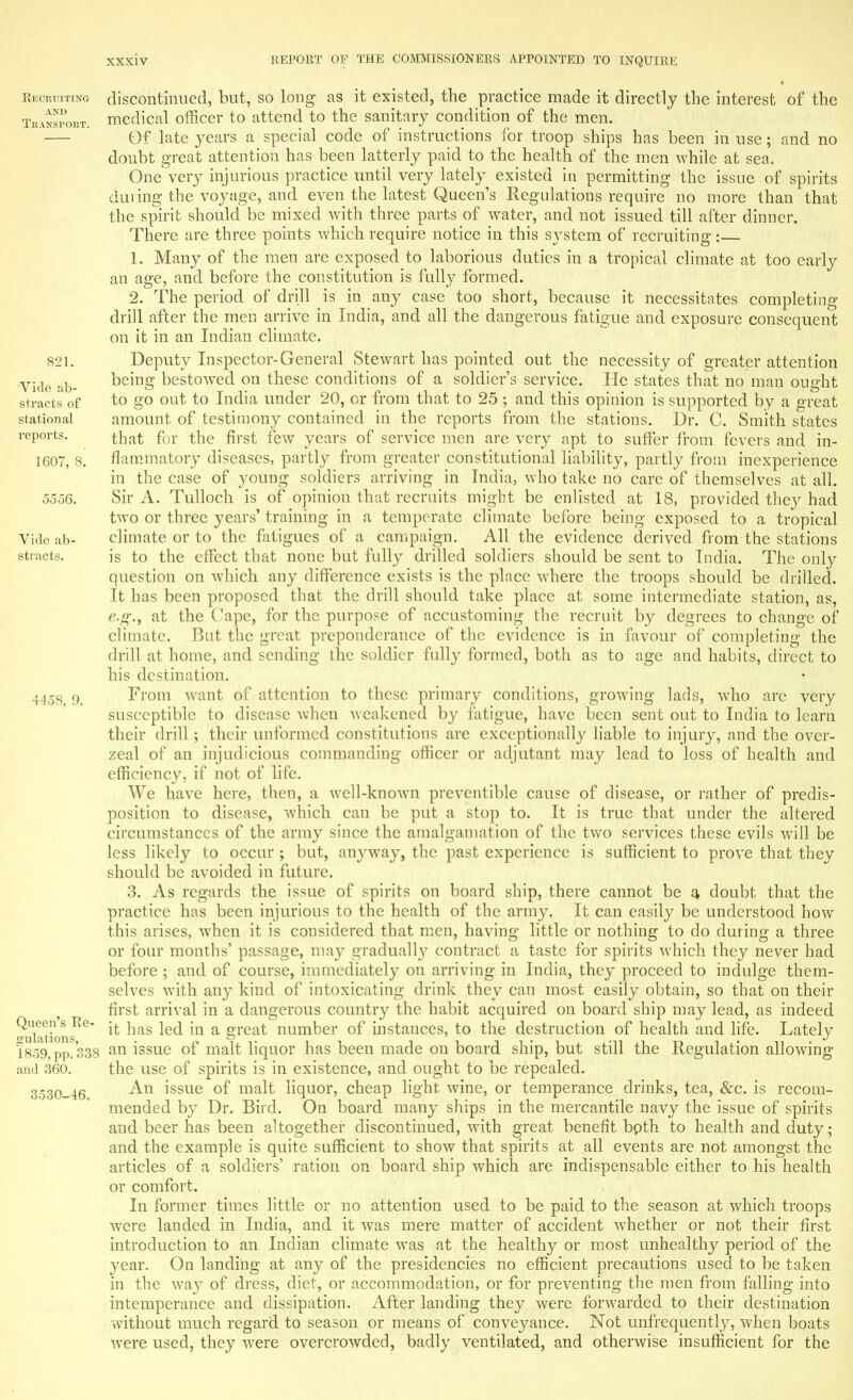 Recruiting and Transport. 821. Vide ab- stracts of station al reports. 1607, 8. 5556. Vide ab- stracts. 4458, 9. Queen's Ee- gulations, 1859, pp. 338 and 360. 3530-46. discontinued, but, so long as it existed, the practice made it directly the interest of the medical officer to attend to the sanitary condition of the men. Of late years a special code of instructions for troop ships has been in use; and no doubt great attention has been latterly paid to the health of the men while at sea. One very injurious practice until very lately existed in permitting the issue of spirits dining the voyage, and even the latest Queen's Regulations require no more than that the spirit should be mixed with three parts of water, and not issued till after dinner. There are three points which require notice in this system of recruiting:— 1. Many of the men are exposed to laborious duties in a tropical climate at too early an age, and before the constitution is fully formed. 2. The period of drill is in any case too short, because it necessitates completing drill after the men arrive in India, and all the dangerous fatigue and exposure consequent on it in an Indian climate. Deputy Inspector-General Stewart has pointed out the necessity of greater attention being bestowed on these conditions of a soldier's service. He states that no man ought to go out to India under 20, or from that to 25 ; and this opinion is supported by a great amount of testimony contained in the reports from the stations. Dr. C. Smith states that for the first few years of service men are very apt to suffer from fevers and in- flammatory diseases, partly from greater constitutional liability, partly from inexperience in the case of young soldiers arriving in India, who take no care of themselves at all. Sir A. Tulloch is of opinion that recruits might be enlisted at 18, provided they had two or three years' training in a temperate climate before being exposed to a tropical climate or to the fatigues of a campaign. All the evidence derived from the stations is to the effect that none but fully drilled soldiers should be sent to India. The only question on which any difference exists is the place where the troops should be drilled. It has been proposed that the drill should take place at some intermediate station, as, e.g., at the Cape, for the purpose of accustoming the recruit by degrees to change of climate. But the great preponderance of the evidence is in favour of completing the drill at home, and sending the soldier fully formed, both as to age and habits, direct to his destination. From want of attention to these primary conditions, growing lads, who arc very susceptible to disease when weakened by fatigue, have been sent out to India to learn their drill ; their unformed constitutions are exceptionally liable to injury, and the over- zeal of an injudicious commanding officer or adjutant may lead to loss of health and efficiency, if not of life. We have here, then, a well-known preventible cause of disease, or rather of predis- position to disease, which can be put a stop to. It is true that under the altered circumstances of the army since the amalgamation of the two services these evils will be less likely to occur ; but, anyway, the past experience is sufficient to prove that they should be avoided in future. 3. As regards the issue of spirits on board ship, there cannot be a. doubt that the practice has been injurious to the health of the army. It can easily be understood how this arises, when it is considered that men, having little or nothing to do during a three or four months' passage, may gradually contract a taste for spirits which they never had before ; and of course, immediately on arriving in India, they proceed to indulge them- selves with any kind of intoxicating drink they can most easily obtain, so that on their first arrival in a dangerous country the habit acquired on board ship may lead, as indeed it has led in a great number of instances, to the destruction of health and life. Lately an issue of malt liquor has been made on board ship, but still the Regulation allowing the use of spirits is in existence, and ought to be repealed. An issue of malt liquor, cheap light wine, or temperance drinks, tea, &c. is recom- mended by Dr. Bird. On board many ships in the mercantile navy the issue of spirits and beer has been altogether discontinued, with great benefit bpth to health and duty; and the example is quite sufficient to show that spirits at all events are not amongst the articles of a soldiers' ration on board ship which are indispensable either to his health or comfort. In former times little or no attention used to be paid to the season at which troops were landed in India, and it was mere matter of accident whether or not their first introduction to an Indian climate was at the healthy or most unhealthy period of the year. On landing at any of the presidencies no efficient precautions used to be taken in the way of dress, diet, or accommodation, or for preventing the men from falling into intemperance and dissipation. After landing they were forwarded to their destination without much regard to season or means of conveyance. Not unfrequently, when boats were used, they were overcrowded, badly ventilated, and otherwise insufficient for the