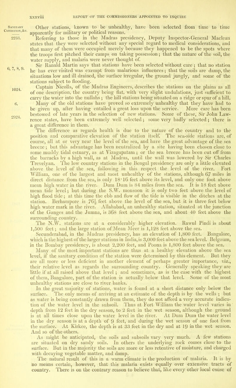 1024. 2924. Sanitary Other stations, known to be unhealthy, have been selected from time to time Condition,&c. apparently for military or political reasons. 2233. Referring to those in the Madras presidency, Deputy Inspector-General Maclean states that they were selected without any special regard to medical considerations, and that many of them were occupied merely because they happened to be the spots where the troops first pitched their camps on taking possession; that the nature of the soil, the water supply, and malaria were never thought of. Sir Ranald Martin says that stations have been selected without care ; that no station 6' 7' 8' 9' he has ever visited was exempt from malarious influences; that the soils are damp, the situations low and ill drained, the surface irregular, the ground jungly, and some of the stations subject to flooding. Captain Nicolls, of the Madras Engineers, describes the stations on the plains as all of one description, the country being flat, with very slight undulations, just sufficient to carrv the water into the nullahs ; the hill stations being situated on a ridge or spur of a hill. Many of the old stations have proved so extremely unhealthy that they have had to be given up, after having entailed a great loss upon the service. More care has been bestowed of late years in the selection of new stations. Some of these, Sir John Law- rence states, have been extremely well selected; some Very badly selected; there is a great difference in them. The difference as regards health is due to the nature of the country and to the position and comparative elevation of the station itself. The sea-side stations are, of course, all at or very near the level of the sea, and have the great advantage of the sea breeze; but this advantage has been neutralized by a site having been chosen close to some muddy tidal estuary, as at Vizagapatam ; or the sea breeze has been cut off from the barracks by a high wall, as at Madras, until the wall was lowered by Sir Charles Trevelyau. The low country stations in the Bengal presidency are only a little elevated above the level of the sea, following in this respect the level of the river. Fort William, one of the largest and most unhealthy of the stations, although 67 miles in direct distance from the sea, is only 18 * 16 feet above its level, and only one foot above mean high water in the river. Dum Dum is 84 miles from the sea. It is 18 feet above mean tide level; but during the S.W. monsoon it is only two feet above the level of high flood tide; at this time the ebb and flow of the tide is visible in the ditches at the station. Berhampore is 76i feet above the level of the sea, but it is three feet below high water mark in the river. Allahabad, an unhealthy station, situated at the junction of the Ganges and the Jumna, is 368 feet above the sea, and about 40 feet above the surrounding country. The N.W. stations are at a considerably higher elevation. Rawul Pindi is about 1,500 feet; and the large station of Mean Meer is 1,128 feet above the sea. Secunderabad, in the Madras presidency, has an elevation of 1,800 feet. Bangalore, which is the highest of the larger stations in India, is 3,000 feet above the sea level. Belgaum, in the Bombay presidency, is about 2,200 feet, and Poona is 1,800 feet above the sea. Many of the most important stations are thus at a healthy elevation above the sea level, if the sanitary condition of the station were determined by this element. But they are all more or less deficient in another element of perhaps greater importance, viz., their relative level as regards the surrounding country. Generally speaking they are little if at all raised above that level ; and sometimes, as is the case with the highest of them, Bangalore, part of the station -is actually below that level. Some of the most unhealthy stations are close to river banks. In the great majority of stations, water is found at a short distance only below the surface. The only means of arriving at an estimate of the depth is by the wells ; but as water is being constantly drawn from them, they do not afford a very accurate indica- tion of the water level in the subsoil. Thus at Fort William the water level varies in' depth from 12 feet in the dry season, to 2 feet in the wet season, although the ground is at all times close upon the water level in the river. At Dum Dum the water level in the dry season is at a depth of 9 feet, and during the wet season of one foot from the surface. At Kirkee, the depth is at 33 feet in the dry and at 19 in the wet season. And so of the others. As might be anticipated, the soils and subsoils vary very much. A few stations are situated on dry sandy soils. In others the underlying rock comes close to the surface. But in the majority the soils are more or less retentive of moisture, and charged with decaying vegetable matter, and damp. The natural result of this in a warm climate is the production of malaria. It is by no means certain, however, that this malaria exists equally over extensive tracts of country. There is on the contrary reason to believe that, like every other local cause of