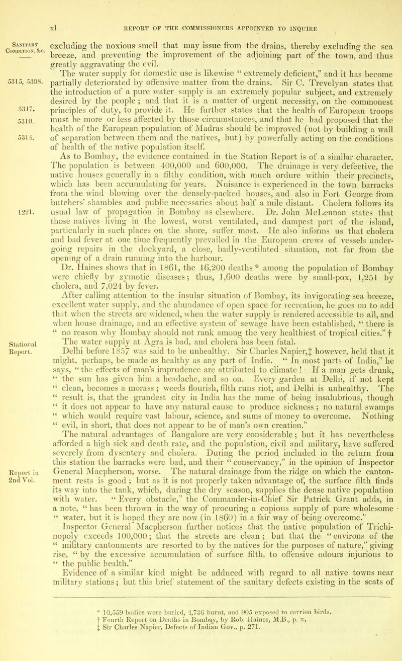 5317. 5310. 5314. Condition &c exclualing the noxious smell that may issue from the drains, thereby excluding the sea ondition^ c. |3reeze^ an(j preventing the improvement of the adjoining part of the town, and thus greatly aggravating the evil. The water supply for domestic use is likewise  extremely deficient, and it has become 5315, 5308. partially deteriorated by offensive matter from the drains. Sir C. Trevelyan states that the introduction of a pure water supply is an extremely popular subject, and extremely desired by the people ; and that it is a matter of urgent necessity, on the commonest principles of duty, to provide it. He further states that the health of European troops must be more or less affected by those circumstances, and that he had proposed that the health of the European population of Madras should be improved (not by building a wall of separation between them and the natives, but) by powerfully acting on the conditions of health of the native population itself. As to Bombay, the evidence contained in the Station Report is of a similar character. The population is between 400,000 and 600,000. The drainage is very defective, the native houses generally in a filthy condition, with much ordure within their precincts, which has been accumulating for years. Nuisance is experienced in the town barracks from the wind blowing over the densely-packed houses, and also in Fort George from butchers' shambles and public necessaries about half a mile distant. Cholera follows its 1221. usual law of propagation in Bombay as elsewhere. Dr. John McLennan states that those natives living in the lowest, worst ventilated, and dampest part of the island, particularly in such places on the shore, suffer most. He also informs us that cholera and bad fever at one time frequently prevailed in the European crews of vessels under- going repairs in the dockyard, a close, badly-ventilated situation, not far from the opening of a drain running into the harbour. Dr. Haines shows that in 1861, the 16,200 deaths * among the population of Bombay were chiefly by zymotic diseases; thus, 1,600 deaths were by small-pox, 1,251 by cholera, and 7,024 by fever. After calling attention to the insular situation of Bombay, its invigorating sea breeze, excellent water supply, and the abundance of open space for recreation, he goes on to add that when the streets are widened, when the water supply is rendered accessible to all, and when house drainage, and an effective system of sewage have been established,  there is  no reason why Bombay should not rank among the very healthiest of tropical cities. f Stational ne water supply at Agra is bad, and cholera has been fatal. Report. Delhi before 1857 was said to be unhealthy. Sir Charles Napier,% however, held that it might, perhaps, be made as healthy as any part of India.  In most parts of India, he says,  the effects of man's imprudence are attributed to climate ! • If a man gets drunk,  the sun has given him a headache, and so on. Every garden at Delhi, if not kept  clean, becomes a morass ; weeds flourish, filth runs riot, and Delhi is unhealthy. The  result is, that the grandest city in India has the name of being insalubrious, though  it does not appear to have any natural cause to produce sickness ; no natural swamps  which would require vast labour, science, and sums of money to overcome. Nothing  evil, in short, that does not appear to be of man's own creation. The natural advantages of Bangalore are very considerable; but it has nevertheless afforded a high sick and death rate, and the population, civil and military, have suffered severely from dysentery and cholera. During the period included in the return from this station the barracks were bad, and their  conservancy, in the opinion of Inspector Report in General Macpherson, worse. The natural drainage from the ridge on which the canton- 2nd Yol. ment rests is good ; but as it is not properly taken advantage of, the surface filth finds its way into the tank, which, during the dry season, supplies the dense native population with water.  Every obstacle, the Commander-in-Chief Sir Patrick Grant adds, in a note,  has been thrown in the way of procuring a copious supply of pure wholesome  water, but it is hoped they are now (in I860) in a fair way of being overcome. Inspector General Macpherson further notices that the native population of Trichi- nopoly exceeds 100,000; that the streets are clean; but that the environs of the  military cantonments are resorted to by the natives for the purposes of nature, giving rise,  by the excessive accumulation of surface filth, to offensive odours injurious to  the public health. Evidence of a similar kind might be adduced with regard to all native towns near military stations; but this brief statement of the sanitary defects existing in the seats of * 10,559 bodies were buried, 4,736 burnt, and 905 exposed to carrion birds, f Fourth Report on Deaths in Bombay, by Rob. Haines, M.B., p. x. % Sir Charles Napier, Defects of Indian Gov., p. 271.