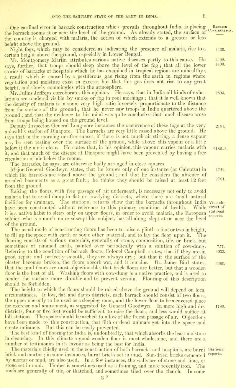 One cardinal error in barrack construction which prevails throughout India, is placing barrack the barrack rooms at or near the level of the ground. As already stated, the surface of °^S^TI0W- the country is charged with malaria, the action of which extends to a greater or less height above the ground. Night fogs, which may be considered as indicating the presence of malaria, rise to a 4400. certain height above the ground, especially in Lower Bengal. Mr. Montgomery Martin attributes various native diseases partly to this cause. He 4402. says, further, that troops should sleep above the level of the fog ; that all the lower 4403- stones of barracks or hospitals which he has examined in tropical regions are unhealthy; a result which is caused by a pestiferous gas rising from the earth in regions where vegetation and moisture exist in excess; but that this gas does not rise to any great height, and slowly commingles with the atmosphere. Mr. Julius Jeffreys corroborates this opinion. He says, that in India all kinds of exha- 2803. lations are rendered visible by smoke or fog in cool mornings ; that it is well known that the density of malaria is in some very high ratio inversely proportionate to the distance from the surface of the ground ; that he never saw troops in India quartered above the ground ; and that the evidence to his mind was quite conclusive that much disease arose from troops being housed on the ground level. Deputy Inspector-General Longmore instances the occurrence of these fogs at the very 2181. unhealthy station of Dinapore. The barracks are very little raised above the ground. He says that in the morning or after sunset, if there is not much air stirring, a dense vapour may be seen resting over the surface of the ground, while above this vapour or a little below it the air is clear. He states that, in his opinion, this vapour carries malaria with 2182-3. it, and that much of the disease at Dinapore might have been prevented by having a free circulation of air below the rooms. The barracks, he says, are otherwise badly arranged in close squares. Major-General Goodwyn states, that he knows only of one instance (at Calcutta) in 1743. which the barracks are raised above the ground ; and that he considers the absence of arcaded basements as a great fault; he thinks they should be raised at least 12 feet 181- from the ground. Raising the floors, with free passage of air underneath, is necessary not only to avoid malaria but to avoid damp in flat or low-lying districts, where there are small natural facilities for drainage. The stational returns show that the barracks throughout India Vide ab- have been constructed without reference to this primary condition of health. While stract of it is a native habit to sleep only on upper floors, in order to avoid malaria, the European ^tat^ soldier, who is a much more susceptible subject, has all along slept at or near the level 1 p01 S' of the ground. The usual mode of constructing floors has been to raise a plinth a foot or two in height, to fill up the space with earth or some other material, and to lay the floor upon it. The flooring consists of various materials, generally of stone, composition, tile, or brick, but sometimes of rammed earth, painted over periodically with a solution of cow-dung. 757. Referring to the condition of barrack floors, Colonel Campbell states, that if they are in 4033. good repair and perfectly smooth, they are always dry ; but that if the surface of the plaster becomes broken, the floors absorb wet, and it remains. Dr. James Bird states, 3460. that the mud floors are most objectionable, that brick floors are better, but that a wooden floor is the best of all. Washing floors with cow-dung is a native practice, and is used to render the surface more durable and to prevent vermin. Flooring of this description should be forbidden. The height to which the floors should be raised above the ground will depend on local circumstances. In low, flat, and damp districts, each barrack should consist of two floors, the upper one only to be used as a sleeping room, and the lower floor to be a covered place for exercise and amusement, as suggested by General Goodwyn. In more high and dry 1780. districts, four or five feet would be sufficient to raise the floor; and less would suffice at hill stations. The space should be arched to allow of the freest passage of air. Objections have been made to this construction, that filth or dead animals get into the space and create nuisance. But this can be easily prevented. The best kind of flooring for India is, undoubtedly, that which absorbs the least moisture in cleansing. In this climate a good wooden floor is most wholesome, and there are a number of testimonies in its favour as being the best for India. The materials chiefly used in the construction of both barracks and hospitals, are burnt Stational brick and mortar ; in some instances, burnt bricks set in mud. Sun-dried bricks cemented rcPorts- by mortar or mud, are also used. In a few instances, the walls are of stone and lime, or stone set in mud. Timber is sometimes used as a, framing, and more recently iron. The roofs are generally of tile, or thatched, and sometimes tiled over the thatch. In some g2