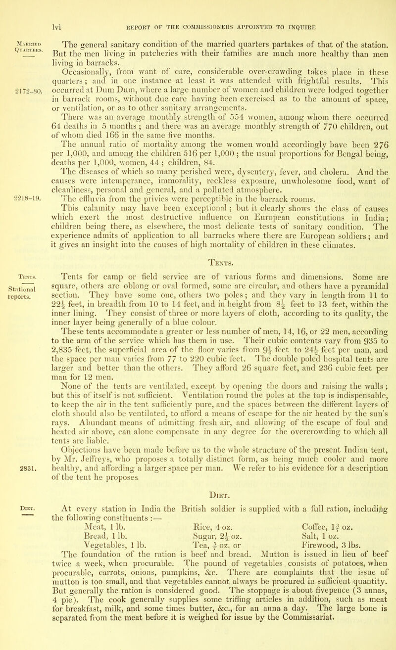 Married The general sanitary condition of the married quarters partakes of that of the station. quarters, ^ men nvjng in patcheries with their families are much more healthy than men living in barracks. Occasionally, from want of care, considerable over-crowding takes place in these quarters ; and in one instance at least it was attended with frightful results. This 2172-80. occurred at Dum Dum, where a large number of women and children were lodged together in barrack rooms, without due care having been exercised as to the amount of space, or ventilation, or as to other sanitary arrangements. There was an average monthly strength of 554 women, among whom there occurred 64 deaths in 5 months ; and there was an average monthly strength of 770 children, out of whom died 166 in the same five months. The annual ratio of mortality among the women would accordingly have been 276 per 1,000, and among the children 516 per 1,000 ; the usual proportions for Bengal being, deaths per 1,000, women, 44 ; children, 84. The diseases of which so many perished were, dysentery, fever, and cholera. And the causes were intemperance, immorality, reckless exposure, unwholesome food, want of cleanliness, personal and general, and a polluted atmosphere. 2218-19. The effluvia from the privies were perceptible in the barrack rooms. This calamity may have been exceptional ; but it clearly shows the class of causes which exert the most destructive influence on European constitutions in India; children being there, as elsewhere, the most delicate tests of sanitary condition. The experience admits of application to all barracks where there are European soldiers; and it gives an insight into the causes of high mortality of children in these climates. Tents. Tents. Tents for camp or field service are of various forms and dimensions. Some are tlonal square, others are oblong or oval formed, some are circular, and others have a pyramidal orts. section. They have some one, others two poles ; and they vary in length from 11 to 22^ feet, in breadth from 10 to 14 feet, and in height from 8| feet to 13 feet, within the inner lining. They consist of three or more layers of cloth, according to its quality, the inner layer being generally of a blue colour. These tents accommodate a greater or less number of men, 14, 16, or 22 men, according to the arm of the service which has them in use. Their cubic contents vary from 935 to 2,835 feet, the superficial area of the floor varies from 9J ffct to 24-h feet per man, and the space per man varies from 77 to 220 cubic feet. The double poled hospital tents are larger and better than the others. They afford 26 square feet, and 236 cubic feet per man for 12 men. None of the tents are ventilated, except by opening the doors and raising the walls; but this of itself is not sufficient. Ventilation round the poles at the top is indispensable, to keep the air in the tent sufficiently pure, and the spaces between the different layers of cloth should also be ventilated, to afford a means of escape for the air heated by the sun's rays. Abundant means of admitting fresh air, and allowing of the escape of foul and heated air above, can alone compensate in any degree for the overcrowding to which all tents are liable. Objections have been made before us to the whole structure of the present Indian tent, by Mr. Jeffre}7s, who proposes a totally distinct form, as being much cooler and more 2831. healthy, and affording a larger space per man. We refer to his evidence ibr a description of the tent he proposes. Diet. At every station in India the British soldier is supplied with a full ration, including the following constituents :— Meat, lib. Rice, 4 oz. Coffee, If oz. Bread, 1 lb. Sugar, 2^ oz. Salt, 1 oz. Vegetables, 1 lb. Tea, f- oz. or Eirewood, 3 lbs. The foundation of the ration is beef and bread. Mutton is issued in lieu of beef twice a week, when procurable. The pound of vegetables consists of potatoes, when procurable, carrots, onions, pumpkins, &c. There are complaints that the issue of mutton is too small, and that vegetables cannot always be procured in sufficient quantity. But generally the ration is considered good. The stoppage is about fivepence (3 annas, 4 pie). The cook generally supplies some trifling articles in addition, such as meat for breakfast, milk, and some times butter, &c, for an anna a day. The large bone is separated from the meat before it is weighed for issue by the Commissariat.