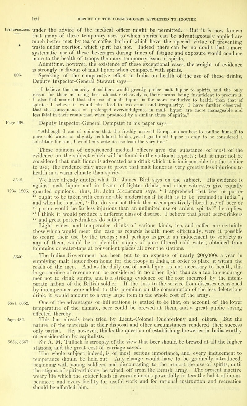 Intemperance, under the advice of the medical officer might be permitted. But it is now known that many of these temporary uses to which spirits can be advantageously applied are much better met by tea or coffee, both of which have the special virtue of preventing waste under exertion, which spirit has not. Indeed there can be no doubt that a more systematic use of these beverages during times of fatigue and exposure would conduce more to the health of troops than any temporary issue of spirits. Admitting, however, the existence of these exceptional cases, the weight of evidence is strongly in favour of malt liquor when compared with spirits. 803. Speaking of the comparative effect in India on health of the use of these drinks, Deputv Inspector-General Stewart says—  I believe the majority of soldiers would greatly prefer malt liquor to spirits, and the only reason for their not using beer almost exclusively is, their means being insufficient to procure it. I also feel assured that the use of malt liquor is far more conducive to health than that of spirits: I believe it would also lead to less crime and irregularity. I have further observed, that the consequences of prolonged over-indulgence in malt liquor are more manageable and ■ less fatal in their result than when produced by a similar abuse of spirits. Page 466. Deputy Inspector-General Dempster in his paper says— Although I am of opinion that the freshly arrived European does best to confine himself to pure cold water or slightly acidulated drinks, yet if good malt liquor is only to be considered a substitute for rum, I would advocate its use from the very first. These opinions of experienced medical officers give the substance of most of the evidence on the subject which will be found in the stational reports; but it must not be considered that malt liquor is advocated as a drink which it is indispensable for the soldier to use; the evidence only goes to prove that malt liquor is very greatty less injurious to health in a warm climate than spirits. 3516. We have already quoted what Dr. James Bird says on the subject. His evidence is against malt liquor and in favour of lighter drinks, and other witnesses give equally 1205, 1206. guarded opinions : thus, Dr. John McLennan says,  I apprehend that beer or porter  ought to be taken with considerable moderation if health is to be retained in India  ; and when he is asked,  But do you not think that a comparatively liberal use of beer or  porter would be far less injurious than an unlimited use of ardent spirits ? he replies,  I think it would produce a different class of disease. I believe that great beer-drinkers  and great porter-drinkers do suffer. Light wines, and temperance drinks of various kinds, tea, and coffee are certainly those which would meet the case as regards health most effectually, were it possible to secure their use by the troops ; and perhaps as great an inducement to sobriety as any of them, would be a plentiful supply of pure filtered cold water, obtained from fountains or water-taps at convenient places all over the stations. 5650. The Indian Government has been put to an expense of nearly 200,000/. a year in supplying malt liquor from home for the troops in India, in order to place it within the reach of the men. And as the daily use of malt liquor is not necessary to health, this large sacrifice of revenue can be considered in no other light than as a tax to encourage men not to drink spirits, and is a striking evidence of the cost incurred by the intem- perate habits of the British soldier. If the loss to the service from diseases occasioned by intemperance were added to this premium on the consumption of the less deleterious drink, it would amount to a very large item in the whole cost of the army. 5651, 5652. One of the advantages of hill stations is stated to -be that, on account of the lower temperature of the climate, beer could be brewed at them, and a great public saving effected thereby. Page 482. This has already been tried by Lieut.-Colonel Ouchterlony and others. But the nature of the materials at their disposal and other circumstances rendered their success only partial. He, however, thinks the question of establishing breweries in India worthy of consideration by capitalists. 5654, 5657. Sir A. M. Tulloch is strongly of the view that beer should be brewed at all the higher stations, and the great cost of carriage saved. The whole subject, indeed, is of most serious importance, and every inducement to temperance should be held out. Any change would have to be gradually introduced, beginning with young soldiers, and discouraging to the utmost the use of spirits, until the stigma of spirit-drinking be wiped off from the British army. The present inactive weary life which the soldier leads in warm climates powerfully fosters the habit of intem- perance ; and every facility for useful work and for rational instruction and recreation should be afforded him.