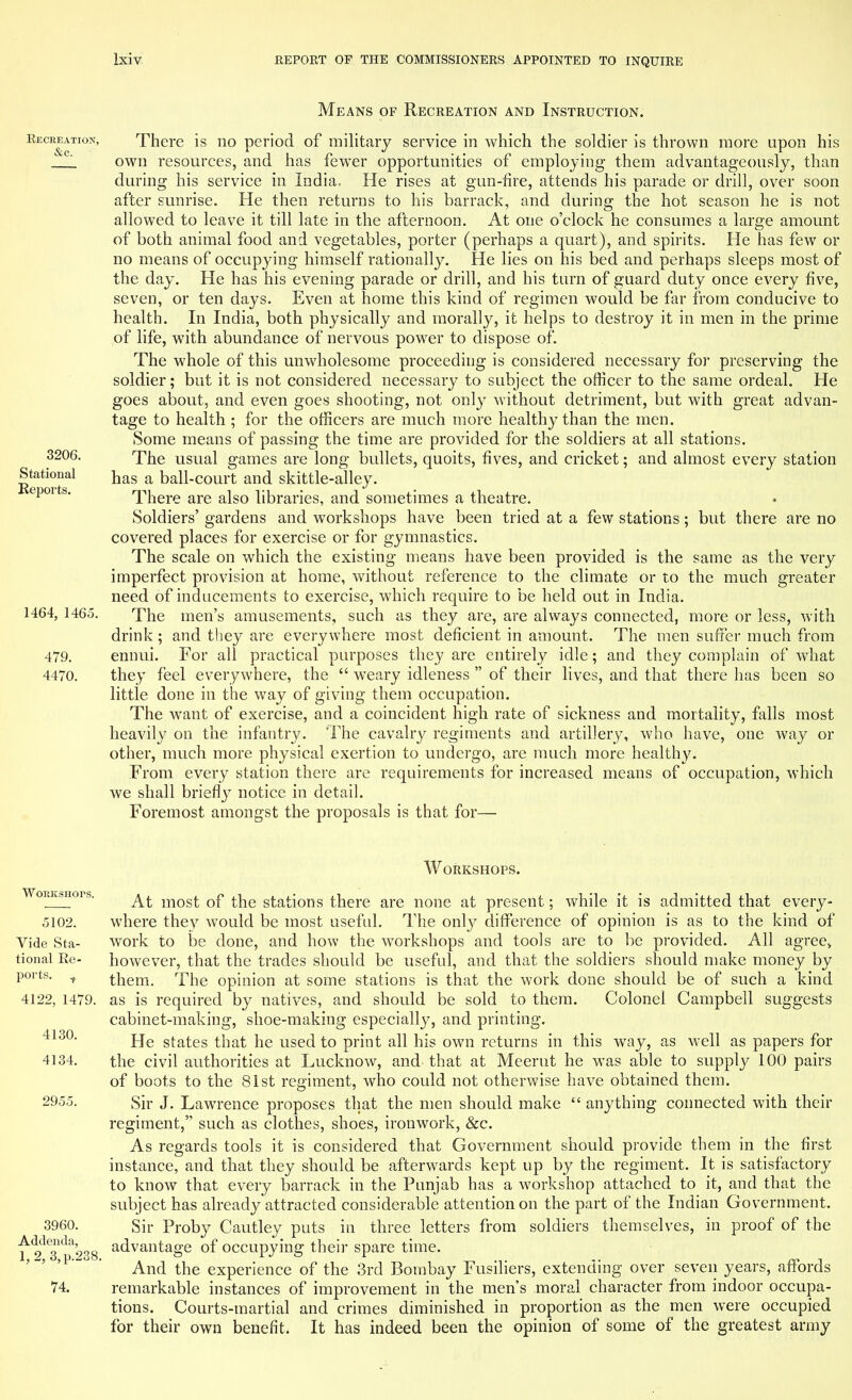 Means of Recreation and Instruction. Recreation, &c. 3206. Stational Reports. 1464, 1465. 479. 4470. There is no period of military service in which the soldier is thrown more upon his own resources, and has fewer opportunities of employing them advantageously, than during his service in India. He rises at gun-tire, attends his parade or drill, over soon after sunrise. He then returns to his barrack, and during the hot season he is not allowed to leave it till late in the afternoon. At one o'clock he consumes a large amount of both animal food and vegetables, porter (perhaps a quart), and spirits. He has few or no means of occupying himself rationally. He lies on his bed and perhaps sleeps most of the day. He has his evening parade or drill, and his turn of guard duty once every five, seven, or ten days. Even at home this kind of regimen would be far from conducive to health. In India, both physically and morally, it helps to destroy it in men in the prime of life, with abundance of nervous powrer to dispose of. The whole of this unwholesome proceeding is considered necessary for preserving the soldier; but it is not considered necessary to subject the officer to the same ordeal. He goes about, and even goes shooting, not only without detriment, but with great advan- tage to health ; for the officers are much more healthy than the men. Some means of passing the time are provided for the soldiers at all stations. The usual games are long bullets, quoits, fives, and cricket; and almost every station has a ball-court and skittle-alley. There are also libraries, and sometimes a theatre. Soldiers' gardens and workshops have been tried at a few stations; but there are no covered places for exercise or for gymnastics. The scale on which the existing means have been provided is the same as the very imperfect provision at home, without reference to the climate or to the much greater need of inducements to exercise, which require to be held out in India. The men's amusements, such as they are, are always connected, more or less, with drink ; and they are everywhere most deficient in amount. The men suffer much from ennui. For all practical purposes they are entirely idle; and they complain of what they feel everywhere, the  weary idleness  of their lives, and that there has been so little done in the way of giving them occupation. The want of exercise, and a coincident high rate of sickness and mortality, falls most heavily on the infantry. The cavalry regiments and artillery, who have, one way or other, much more physical exertion to undergo, are much more healthy. From every station there are requirements for increased means of occupation, which we shall briefly notice in detail. Foremost amongst the proposals is that for— WoracsHors. 5102. Vide Sta- tional Re- ports. f 4122, 1479. 4130. 4134. 2955. 3960. Addenda, 1,2, 3,p.238. 74. Workshops. At most of the stations there are none at present; while it is admitted that every- where they would be most useful. The only difference of opinion is as to the kind of work to be done, and how the workshops and tools are to be provided. All agree* however, that the trades should be useful, and that the soldiers should make money by them. The opinion at some stations is that the work done should be of such a kind as is required by natives, and should be sold to them. Colonel Campbell suggests cabinet-making, shoe-making especially, and printing. He states that he used to print all his own returns in this way, as well as papers for the civil authorities at Lucknow, and that at Meerut he was able to supply 100 pairs of boots to the 81st regiment, who could not otherwise have obtained them. Sir J. Lawrence proposes that the men should make  anything connected with their regiment, such as clothes, shoes, ironwork, &c. As regards tools it is considered that Government should provide them in the first instance, and that they should be afterwards kept up by the regiment. It is satisfactory to know that every barrack in the Punjab has a workshop attached to it, and that the subject has already attracted considerable attention on the part of the Indian Government. Sir Proby Cautley puts in three letters from soldiers themselves, in proof of the advantage of occupying their spare time. And the experience of the 3rd Bombay Fusiliers, extending over seven years, affords remarkable instances of improvement in the men's moral character from indoor occupa- tions. Courts-martial and crimes diminished in proportion as the men were occupied for their own benefit. It has indeed been the opinion of some of the greatest army