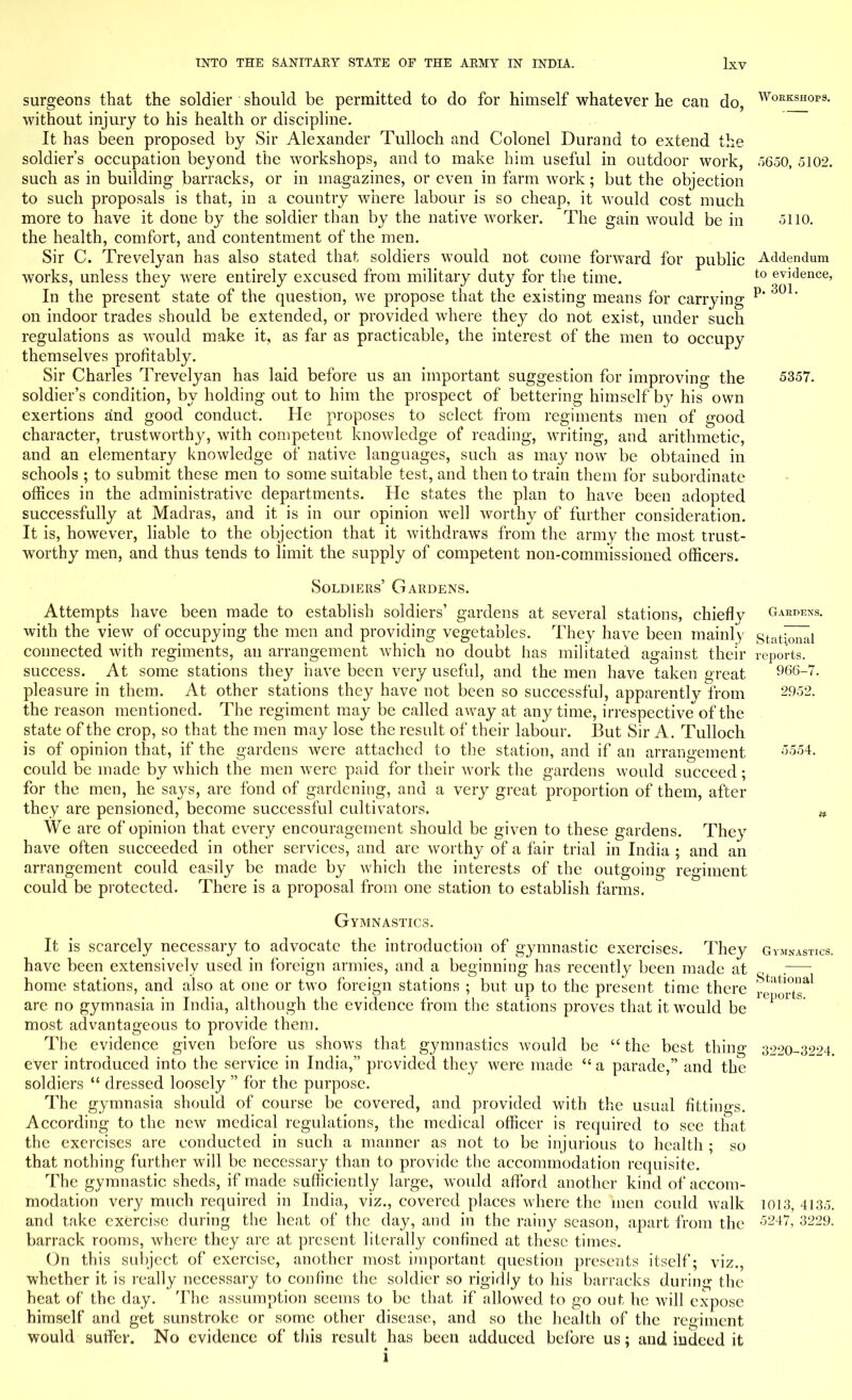 surgeons that the soldier should be permitted to do for himself whatever he can do, WoKKSHOps- without injury to his health or discipline. It has been proposed by Sir Alexander Tulloch and Colonel Durand to extend the soldier's occupation beyond the workshops, and to make him useful in outdoor work, 5650, 5102. such as in building barracks, or in magazines, or even in farm work; but the objection to such proposals is that, in a country where labour is so cheap, it would cost much more to have it done by the soldier than by the native worker. The gain would be in .3110. the health, comfort, and contentment of the men. Sir C. Trevelyan has also stated that soldiers would not come forward for public Addendum works, unless they were entirely excused from military duty for the time. t0 evidence, In the present state of the question, we propose that the existing means for carrying p* 301' on indoor trades should be extended, or provided where they do not exist, under such regulations as would make it, as far as practicable, the interest of the men to occupy themselves profitably. Sir Charles Trevelyan has laid before us an important suggestion for improving the 5357. soldier's condition, by holding out to him the prospect of bettering himself by his own exertions and good conduct. He proposes to select from regiments men of good character, trustworthy, with competent knowledge of reading, writing, and arithmetic, and an elementary knowledge of native languages, such as may now be obtained in schools ; to submit these men to some suitable test, and then to train them for subordinate offices in the administrative departments. He states the plan to have been adopted successfully at Madras, and it is in our opinion well worthy of further consideration. It is, however, liable to the objection that it withdraws from the army the most trust- worthy men, and thus tends to limit the supply of competent non-commissioned officers. Soldiers' Gardens. Attempts have been made to establish soldiers' gardens at several stations, chiefly Gardens. with the view of occupying the men and providing vegetables. They have been mainly stational connected with regiments, an arrangement which no doubt has militated against their reports, success. At some stations they have been very useful, and the men have taken great 966-7. pleasure in them. At other stations they have not been so successful, apparently from 2952. the reason mentioned. The regiment may be called away at any time, irrespective of the state of the crop, so that the men may lose the result of their labour. But Sir A. Tulloch is of opinion that, if the gardens were attached to the station, and if an arrangement i-;554- could be made by which the men were paid for their work the gardens would succeed • for the men, he says, are fond of gardening, and a very great proportion of them, after they are pensioned, become successful cultivators. w We are of opinion that every encouragement should be given to these gardens. They have often succeeded in other services, and are worthy of a fair trial in India ; and an arrangement could easily be made by which the interests of the outgoing regiment could be protected. There is a proposal from one station to establish farms. Gymnastics. It is scarcely necessary to advocate the introduction of gymnastic exercises. They Gvmnj have been extensively used in foreign armies, and a beginning has recently been made at home stations, and also at one or two foreign stations ; but up to the present time there are no gymnasia in India, although the evidence from the stations proves that it would be most advantageous to provide them. The evidence given before us shows that gymnastics would be  the best thing 3220-3224. ever introduced into the service in India, provided they were made  a parade, and the soldiers  dressed loosely  for the purpose. The gymnasia should of course be covered, and provided with the usual fittings. According to the new medical regulations, the medical officer is required to see that the exercises are conducted in such a manner as not to be injurious to health ; so that nothing further will be necessary than to provide the accommodation requisite. The gymnastic sheds, if made sufficiently large, would afford another kind of accom- modation very much required in India, viz., covered places where the men could walk 1013, 4135. and take exercise during the heat of the day, and in the rainy season, apart from the 5247> 3229- barrack rooms, where they are at present literally confined at these times. On this subject of exercise, another most important question presents itself; viz., whether it is really necessary to confine the soldier so rigidly to his barracks during the heat of the day. The assumption seems to be that if allowed to go out he will expose himself and get sunstroke or some other disease, and so the health of the regiment would suffer. No evidence of this result has been adduced before us; and indeed it i MASTICS. Stational reports.