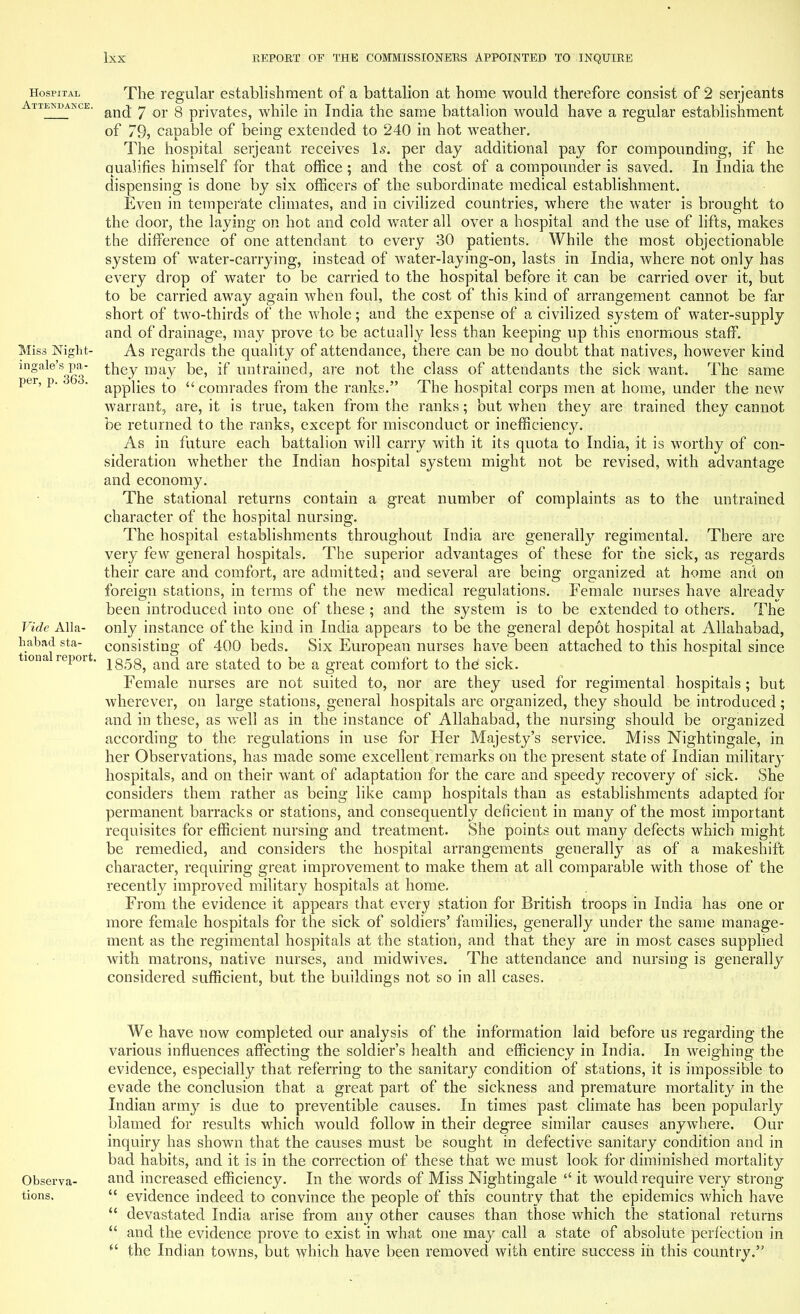 Hospital Attendance. Miss Night- ingale's pa- per, p. 363. Vide Alla- habad sta- tion al report. The regular establishment of a battalion at home would therefore consist of 2 Serjeants and 7 or 8 privates, while in India the same battalion would have a regular establishment of 79j capable of being extended to 240 in hot weather. The hospital serjeant receives Is. per day additional pay for compounding, if he qualifies himself for that office; and the cost of a compounder is saved. In India the dispensing is done by six officers of the subordinate medical establishment. Even in temperate climates, and in civilized countries, where the water is brought to the door, the laying on hot and cold water all over a hospital and the use of lifts, makes the difference of one attendant to every 30 patients. While the most objectionable system of water-carrying, instead of water-laying-on, lasts in India, where not only has every drop of water to be carried to the hospital before it can be carried over it, but to be carried away again when foul, the cost of this kind of arrangement cannot be far short of two-thirds of the whole; and the expense of a civilized system of water-supply and of drainage, may prove to be actually less than keeping up this enormous staff. As regards the quality of attendance, there can be no doubt that natives, however kind they may be, if untrained, are not the class of attendants the sick want. The same applies to  comrades from the ranks. The hospital corps men at home, under the new warrant, are, it is true, taken from the ranks; but when they are trained they cannot be returned to the ranks, except for misconduct or inefficiency. As in future each battalion will carry with it its quota to India, it is worthy of con- sideration whether the Indian hospital system might not be revised, with advantage and economy. The stational returns contain a great number of complaints as to the untrained character of the hospital nursing. The hospital establishments throughout India are generally regimental. There are very few general hospitals. The superior advantages of these for the sick, as regards their care and comfort, are admitted; and several are being organized at home and on foreign stations, in terms of the new medical regulations. Female nurses have alreadv been introduced into one of these ; and the system is to be extended to others. The only instance of the kind in India appears to be the general depot hospital at Allahabad, consisting of 400 beds. Six European nurses have been attached to this hospital since 1858, and are stated to be a great comfort to the sick. Female nurses are not suited to, nor are they used for regimental hospitals ; but wherever, on large stations, general hospitals are organized, they should be introduced; and in these, as well as in the instance of Allahabad, the nursing should be organized according to the regulations in use for Her Majesty's service. Miss Nightingale, in her Observations, has made some excellent remarks on the present state of Indian military hospitals, and on their want of adaptation for the care and speedy recovery of sick. She considers them rather as being like camp hospitals than as establishments adapted for permanent barracks or stations, and consequently deficient in many of the most important requisites for efficient nursing and treatment. She points out many defects which might be remedied, and considers the hospital arrangements generally as of a makeshift character, requiring great improvement to make them at all comparable with those of the recently improved military hospitals at home. From the evidence it appears that every station for British troops in India has one or more female hospitals for the sick of soldiers' families, generally under the same manage- ment as the regimental hospitals at the station, and that they are in most cases supplied with matrons, native nurses, and midwives. The attendance and nursing is generally considered sufficient, but the buildings not so in all cases. We have now completed our analysis of the information laid before us regarding the various influences affecting the soldier's health and efficiency in India. In weighing the evidence, especially that referring to the sanitary condition of stations, it is impossible to evade the conclusion that a great part of the sickness and premature mortality in the Indian army is due to preventible causes. In times past climate has been popularly blamed for results which would follow in their degree similar causes anywhere. Our inquiry has shown that the causes must be sought in defective sanitary condition and in bad habits, and it is in the correction of these that we must look for diminished mortality Observa- and increased efficiency. In the words of Miss Nightingale  it would require very strong tions.  evidence indeed to convince the people of this country that the epidemics which have  devastated India arise from any other causes than those which the stational returns  and the evidence prove to exist in what one may call a state of absolute perfection in  the Indian towns, but which have been removed with entire success in this country.