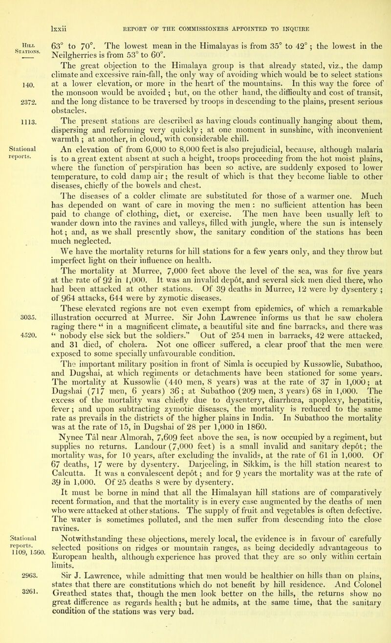 Hill Stations. 140. 2372. 1113. Stational reports. 3035. 4520. Stational reports. 1109, 1560. 2963. 3261. 63° to 70°. The lowest mean in the Himalayas is from 35° to 42° ; the lowest in the Neilgherries is from 53° to 60°. The great objection to the Himalaya group is that already stated, viz., the damp climate and excessive rain-fall, the only way of avoiding which would be to select stations at a lower elevation, or more in the heart of the mountains. In this way the force of the monsoon would be avoided ; but, on the other hand, the difficulty and cost of transit, and the long distance to be traversed by troops in descending to the plains, present serious obstacles. The present stations are described as having clouds continually hanging about them, dispersing and reforming very quickly; at one moment in sunshine, with inconvenient warmth ; at another, in cloud, with considerable chill. An elevation of from 6,000 to 8,000 feet is also prejudicial, because, although malaria is to a great extent absent at such a height, troops proceeding from the hot moist plains, where the function of perspiration has been so active, are suddenly exposed to lower temperature, to cold damp air; the result of which is that they become liable to other diseases, chiefly of the bowels and chest. The diseases of a colder climate are substituted for those of a warmer one. Much has depended on want of care in moving the men : no sufficient attention has been paid to change of clothing, diet, or exercise. The men have been usually left to wander down into the ravines and valleys, filled with jungle, where the sun is intensely hot; and, as we shall presently show, the sanitary condition of the stations has been much neglected. We have the mortality returns for hill stations for a few years only, and they throw but imperfect light on their influence on health. The mortality at Murree, 7,000 feet above the level of the sea, was for five years at the rate of 92 in 1,000. It was an invalid depot, and several sick men died there, who had been attacked at other stations. Of 39 deaths in Murree, 12 were by dysentery ; of 964 attacks, 644 were by zymotic diseases. These elevated regions are not even exempt from epidemics, of which a remarkable illustration occurred at Murree. Sir John Lawrence informs us that he saw cholera raging there  in a magnificent climate, a beautiful site and fine barracks, and there was  nobody else sick but the soldiers. Out of 254 men in barracks, 42 were attacked, and 31 died, of cholera. Not one officer suffered, a clear proof that the men were, exposed to some specially unfavourable condition. The important military position in front of Simla is occupied by Kussowlie, Subathoo, and Dugshai, at which regiments or detachments have been stationed for some years. The mortality at Kussowlie (440 men, 8 years) was at the rate of 37 in 1,000; at Dugshai (717 men, 6 years) 36; at Subathoo (209 men, 3 years) 68 in 1,000. The excess of the mortality was chiefly due to dysentery, diarrhoea, apoplexy, hepatitis, fever; and upon subtracting zymotic diseases, the mortality is reduced to the same rate as prevails in the districts of the higher plains in India. In Subathoo the mortality was at the rate of 15, in Dugshai of 28 per 1,000 in I860. Nynee Tal near Almorah, 7>609 feet above the sea, is now occupied by a regiment, but supplies no returns. Landour (7,000 feet) is a small invalid and sanitary depot; the mortality was, for 10 years, after excluding the invalids, at the rate of 6l in 1,000. Of 67 deaths, 17 were by dysentery. Darjeeling, in Sikkim, is the hill station nearest to Calcutta. It was a convalescent depot; and for 9 years the mortality was at the rate of 39 in 1,000. Of 25 deaths 8 were by dysentery. It must be borne in mind that all the Himalayan hill stations are of comparatively recent formation, and that the mortality is in every case augmented by the deaths of men who were attacked at other stations. The supply of fruit and vegetables is often defective. The water is sometimes polluted, and the men suffer from descending into the close ravines. Notwithstanding these objections, merely local, the evidence is in favour of carefully selected positions on ridges or mountain ranges, as being decidedly advantageous to European health, although experience has proved that they are so only within certain limits. Sir J. Lawrence, while admitting that men would be healthier on hills than on plains, states that there are constitutions which do not benefit by hill residence. And Colonel Greathed states that, though the men look better on the hills, the returns show no great difference as regards health; but he admits, at the same time, that the sanitary condition of the stations was very bad.