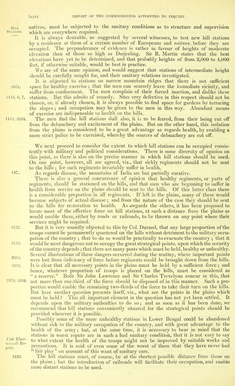 Hill natives, must be subjected to the sanitary conditions as to structure and supervision Stations. which are everywhere required. It is always desirable, as suggested by several witnesses, to test new hill stations by a residence at them of a certain number of Europeans and natives, before they are occupied. The preponderance of evidence is rather in favour of heights of moderate elevation than of those so high as Darjeeling. Sir R. Martin states that the best elevations have yet to be determined, and that probably heights of from 2,000 to 4,000 feet, if otherwise suitable, would be best in practice. We are of the same opinion, and would suggest that stations of intermediate height should be carefully sought for, and their sanitary relations investigated. It is objected to stations on narrow mountain ridges that there is not sufficient 3051. space for healthy exercise ; that the men can scarcely leave the immediate vicinity, and suffer from confinement. The men complain of their forced inaction, and dislike these ] 143, 6, 7. stations. But this admits of remedy. Sites very defective in this respect should not be chosen, or, if already chosen, it is always possible to find space for gardens by terracing the slopes ; and occupation may be given to the men in this wTay. Abundant means of exercise are indispensable to health on the hills. 1144, 5324. The men find the hill stations dull also, it is to be feared, from their being Cut off from the debauchery and excitement of the plains. But on the other hand, this isolation from the plains is considered to be a great advantage as regards health, by enabling a more strict police to be exercised, whereby the sources of debauchery are cut off. We next proceed to consider the extent to which hill stations can be occupied consis- tently with military and political considerations. There is some diversity of opinion on this point, as there is also on the precise manner in which hill stations should be used. On one point, however, all are agreed, viz., that sickly regiments should not be sent to the hills ; for such regiments invariably suffer in health. 14?. As regards disease, the mountains of India are but partially curative. There is also a general concurrence of opinion that healthy regiments, or parts of regiments, should be stationed on the hills, and that men who are beginning to suffer in health from service on the plains should be sent to the hills. Of this latter class there is a considerable proportion in all regiments. If left in the plains, many of these would become subjects of actual disease ; and from the nature of the case they should be sent to the hills for restoration to health. As .regards the others, it has been proposed to locate most of the effective force on hill stations, at such a distance from the plains as would enable them, either by roads or railroads, to be thrown on any point where their services might be required. 5122. But it is very soundly objected to this by Col. Durand, that any large proportion of the troops cannot be permanently quartered on the hills without detriment to the military occu- pation of the country ; that to do so would be practically to evacuate the country ; that it 5135. would be most dangerous not to occupy the great strategical points, upon which the security of the country depends ; that there are many posts which must be held, healthy or unhealthy. { Several illustrations of these dangers occurred during the mutiny, where important points were lost from deficiency of force before regiments could be brought down from the hills. 5319. It is clear that all necessary points in the plains must be held by a sufficient force ; and hence, whatever proportion of troops is placed on the hills, must be considered as  a reserve. Both Sir John Lawrence and Sir Charles Trevelyan concur in this, that 2970, 5319. not more than one-third of the force should be disposed of in this manner. Such a pro- portion would enable the remaining two-thirds of the force to take their turn on the hills. But here another question presents itself, viz., what are the points in the plains which must be held ? This all important element in the question has not yet been settled. It depends upon the military authorities to do so ; and as soon as it has been done, we recommend that hill stations conveniently situated for the strategical points should be provided wherever it is possible. Possibly some of the more unhealthy stations in Lower Bengal could be abandoned without risk to the military occupation of the country, and with great advantage to the health of the army; but, at the same time, it is necessary to bear in mind that the stations in worst repute are in such a bad sanitary condition, that it is not easy to say to what extent the health of the troops might not be improved by suitable works and precautions. It is said of even some of the worst of them that they have never had  fair play  on account of this want of sanitary care. 5123. The hill stations must, of course, be at the shortest possible distance from those on the plains; but the introduction of railroads will facilitate their occupation, and enable more distant stations to be used. Vide Kher- warrah Re- port.