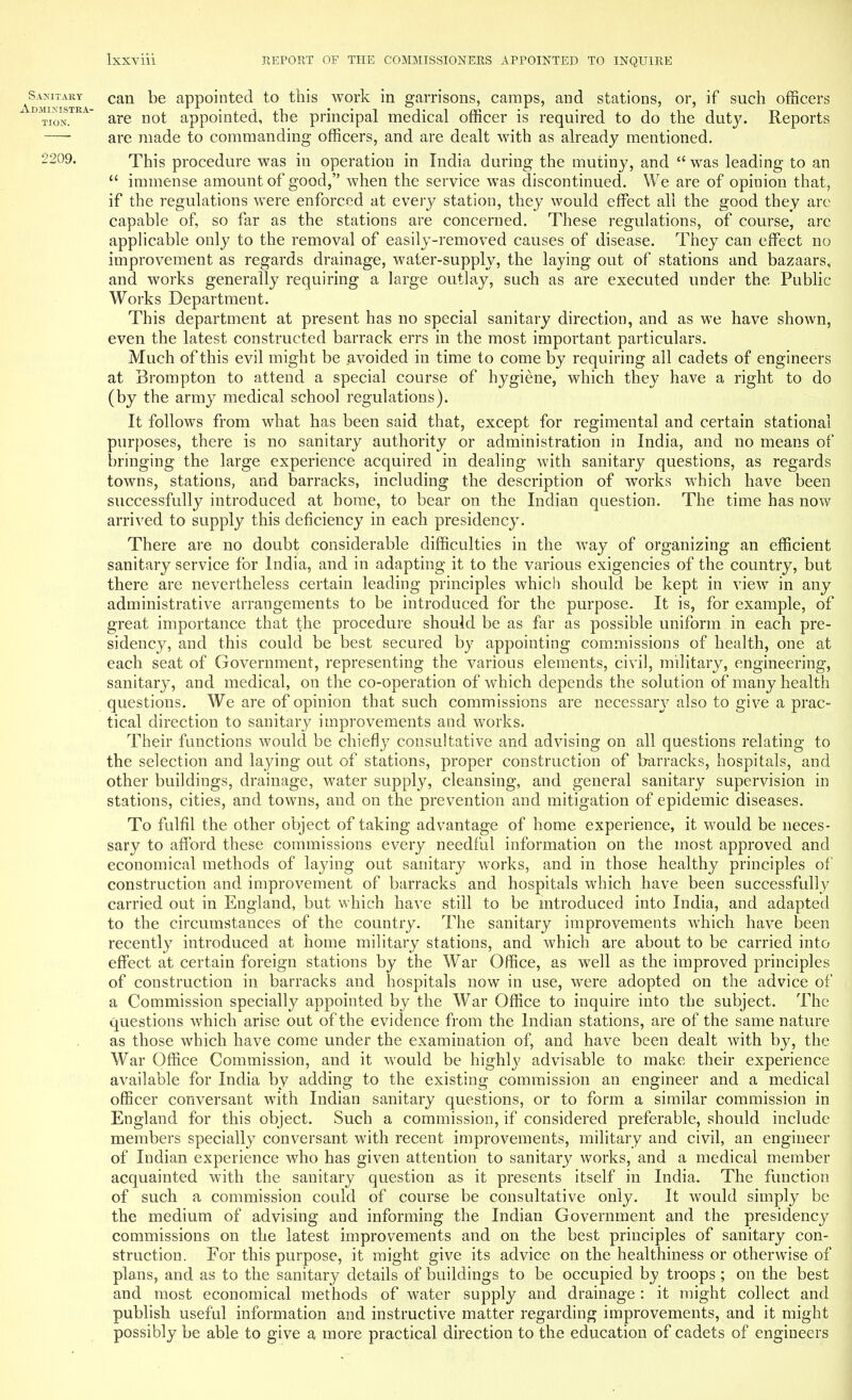 Sanitary can be appointed to this work in garrisons, camps, and stations, or, if such officers Tion.  are not appointed, the principal medical officer is required to do the duty. Reports are made to commanding officers, and are dealt with as already mentioned. 2209. This procedure was in operation in India during the mutiny, and was leading to an  immense amount of good, when the service was discontinued. We are of opinion that, if the regulations were enforced at every station, they would effect all the good they are capable of, so far as the stations are concerned. These regulations, of course, are applicable only to the removal of easily-removed causes of disease. They can effect no improvement as regards drainage, water-supply, the laying out of stations and bazaars, and works generally requiring a large outlay, such as are executed under the Public Works Department. This department at present has no special sanitary direction, and as we have shown, even the latest constructed barrack errs in the most important particulars. Much of this evil might be avoided in time to come by requiring all cadets of engineers at Brompton to attend a special course of hygiene, which they have a right to do (by the army medical school regulations). It follows from what has been said that, except for regimental and certain stational purposes, there is no sanitary authority or administration in India, and no means of bringing the large experience acquired in dealing with sanitary questions, as regards towns, stations, and barracks, including the description of works which have been successfully introduced at home, to bear on the Indian question. The time has now arrived to supply this deficiency in each presidency. There are no doubt considerable difficulties in the way of organizing an efficient sanitary service for India, and in adapting it to the various exigencies of the country, but there are nevertheless certain leading principles which should be kept in view in any administrative arrangements to be introduced for the purpose. It is, for example, of great importance that the procedure should be as far as possible uniform in each pre- sidency, and this could be best secured by appointing commissions of health, one at each seat of Government, representing the various elements, civil, military, engineering, sanitary, and medical, on the co-operation of which depends the solution of many health questions. We are of opinion that such commissions are necessary also to give a prac- tical direction to sanitary improvements and works. Their functions would be chiefly consultative and advising on all questions relating to the selection and laying out of stations, proper construction of barracks, hospitals, and other buildings, drainage, water supply, cleansing, and general sanitary supervision in stations, cities, and towns, and on the prevention and mitigation of epidemic diseases. To fulfil the other object of taking advantage of home experience, it would be neces- sary to afford these commissions every needful information on the most approved and economical methods of laying out sanitary works, and in those healthy principles of construction and improvement of barracks and hospitals which have been successfully carried out in England, but which have still to be introduced into India, and adapted to the circumstances of the country. The sanitary improvements which have been recently introduced at home military stations, and which are about to be carried into effect at certain foreign stations by the War Office, as well as the improved principles of construction in barracks and hospitals now in use, were adopted on the advice of a Commission specially appointed by the War Office to inquire into the subject. The questions which arise out of the evidence from the Indian stations, are of the same nature as those which have come under the examination of, and have been dealt with by, the War Office Commission, and it would be highly advisable to make their experience available for India by adding to the existing commission an engineer and a medical officer conversant with Indian sanitary questions, or to form a similar commission in England for this object. Such a commission, if considered preferable, should include members specially conversant with recent improvements, military and civil, an engineer of Indian experience who has given attention to sanitary works, and a medical member acquainted with the sanitary question as it presents itself in India. The function of such a commission could of course be consultative only. It would simply be the medium of advising and informing the Indian Government and the presidency commissions on the latest improvements and on the best principles of sanitary con- struction. For this purpose, it might give its advice on the healthiness or otherwise of plans, and as to the sanitary details of buildings to be occupied by troops; on the best and most economical methods of water supply and drainage: it might collect and publish useful information and instructive matter regarding improvements, and it might possibly be able to give a more practical direction to the education of cadets of engineers