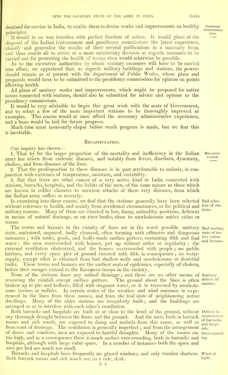 destined for service in India, to enable them to devise works and improvements on healthy principles. It would in no way interfere with perfect freedom of action. It would place at the disposal of the Indian Government and presidency commissions the latest experience, classify and generalise the results of their several publications in a summary form, and thus enable all to arrive at a more satisfactory decision as regards measures to be carried out for protecting the health of troops than would otherwise be possible. As to the executive authorities by whom sanitary measures will have to be carried into effect, we apprehend that, as regards military buildings and stations, the powers should remain as at present with the department of Public Works, whose plans and proposals would have to be submitted to the presidency commissions for opinion on points affecting health. . All plans of sanitary works and improvements, which might be proposed for native towns connected with stations, should also be submitted for advice and opinion to the presidency commissions. It would be very advisable to begin this great work with the seats of Government, and to select a few of the more important stations to be thoroughly improved as examples. This course would at once afford the necessary administrative experience, and a basis would be laid for future progress. Much time must necessarily elapse before much progress is made, but we fear this is inevitable. Recapitulation. Our inquiry has shown— 1. That by far the larger proportion of the mortality and inefficiency in the Indian army has arisen from endemic diseases, and notably from fevers, diarrhoea, dysentery, cholera, and from diseases of the liver. 2. That the predisposition to these diseases is in part attributable to malaria, in con- junction with extremes of temperature, moisture, and variability. 3. But that there are other causes of a very active kind in India connected with stations, barracks, hospitals, and the habits of the men, of the same nature as those which are known in colder climates to occasion attacks of these very diseases, from which the Indian army suffers so severely. In examining into these causes, we find that the stations generally have been selected without reference to health, and mainly from accidental circumstances, or for political and military reasons. Many of them are situated in low, damp, unhealthy positions, deficient in means of natural drainage, or on river banks, close to unwholesome native cities or towns. The towns and bazaars in the vicinity of lines are in the worst possible sanitary state, undrained, unpaved, badly cleansed, often teeming with offensive and dangerous nuisances ; with tanks, pools, and badly-made surface gutters, containing filth and foul water ; the area overcrowded with houses, put up without order or regularity ; the external ventilation obstructed, and the houses overcrowded with people ; no public latrines, and every spare plot of ground covered with filth in consequence ; no water- supply, except what is obtained from bad shallow wells and unwholesome or doubtful tanks. These towns and bazaars are the earliest seats of epidemics, especially of cholera, before their ravages extend to the European troops in the vicinity. None of the stations have any subsoil drainage ; and there are no other means of removing the rainfall except surface gutters. The ground about the lines is often broken up in pits and hollows, filled with stagnant water, or it is traversed by unwhole- some ravines or nullahs. In certain states of the weather and wind nuisance is expe- rienced in the lines from these causes, and from the foul state of neighbouring native dwellings. Many of the older stations are irregularly built; and the buildings are arranged so as to interfere with each other's ventilation. Both barracks and hospitals are built at or close to the level of the ground, without any thorough draught between the floors and the ground. And the men, both in barrack rooms and sick wards, are exposed to damp and malaria from this cause, as well as from want of drainage. The ventilation is generally imperfect; and from the arrangement of doors and windows, men are exposed to hurtful draughts. Many of the rooms are too high, and as a consequence there is much surface over-crowding, both in barracks and hospitals, although with large cubic space. In a number of instances both the space and area per bed are much too small. Barracks and hospitals have frequently no glazed windows, and only wroodeu shutters. Both barrack rooms and sick wards are, as a rule, dark. k 4 Sanitary Administra- tion. Recapitu- lation. Bad selec- tion of sta- tions. Bad sanitai')- state of na- tive towns and bazaars. Sanitary defects of stations. Defects in construction of barracks and hospi- tals. Over-crowd- ing. Want of light.