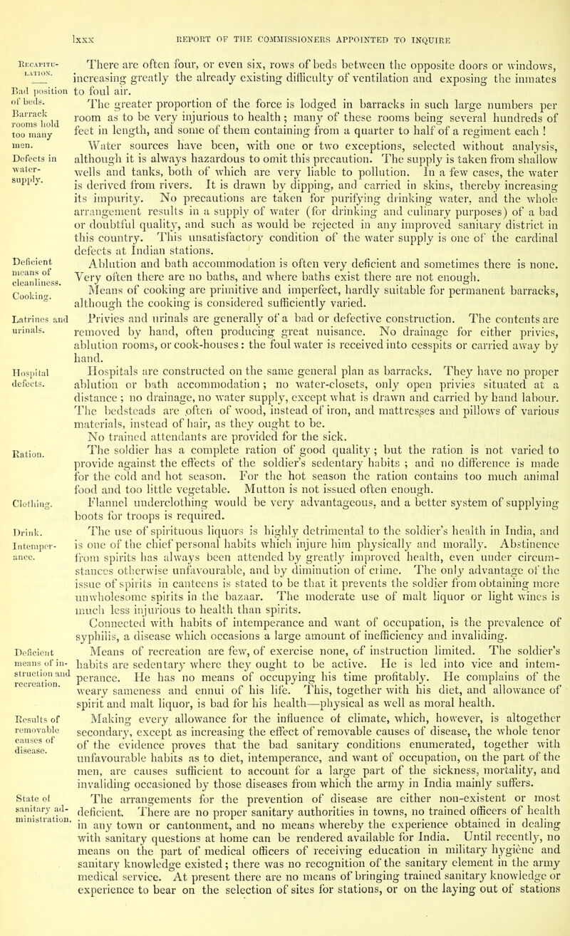 Recapitu- lation. Bad position of beds. Barrack rooms hold too many men. Defects in water- supply. Deficient means of cleanliness. Cooking. Latrines and urinals. Hospital defects. Ration. Clothing. Drink. Intemper Deficient means of in- struction and recreation. Results of removable causes of disease. State of sanitary ad- ministration There are often four, or even six, rows of beds between the opposite doors or windows, increasing greatly the already existing difficulty of ventilation and exposing the inmates to foul air. The greater proportion of the force is lodged in barracks in such large numbers per room as to be very injurious to health; many of these rooms being several hundreds of feet in length, and some of them containing from a quarter to half of a regiment each ! Water sources have been, with one or two exceptions, selected without analysis, although it is always hazardous to omit this precaution. The supply is taken from shallow wells and tanks, both of which are very liable to pollution. In a few cases, the water is derived from rivers. It is drawn by dipping, and carried in skins, thereby increasing- its impurity. No precautions are taken for purifying drinking water, and the whole arrangement results in a supply of water (for drinking and culinary purposes) of a bad or doubtful quality, and such as would be rejected in any improved sanitary district in this country. This unsatisfactory condition of the water supply is one of the cardinal defects at Indian stations. Ablution and bath accommodation is often very deficient and sometimes there is none. Very often there are no baths, and where baths exist there are not enough. Means of cooking are primitive and imperfect, hardly suitable for permanent barracks, although the cooking is considered sufficiently varied. Privies and urinals are generally of a bad or defective construction. The contents are removed by hand, often producing great nuisance. No drainage for either privies, ablution rooms, or cook-houses : the foul water is received into cesspits or carried away by hand. Hospitals are constructed on the same general plan as barracks. They have no proper ablution or bath accommodation; no water-closets, only open privies situated at a distance ; no drainage, no water supply, except what is drawn and carried by hand labour. The bedsteads are .often of wood, instead of iron, and mattresses and pillows of various materials, instead of hair, as they ought to be. No trained attendants are provided for the sick. The soldier has a complete ration of good quality ; but the ration is not varied to provide against the effects of the soldier's sedentary habits ; and no difference is made for the cold and hot season. For the hot season the ration contains too much animal food and too little vegetable. Mutton is not issued often enough. Flannel underclothing would be very advantageous, and a better system of supplying boots for troops is required. The use of spirituous liquors is highly detrimental to the soldier's health in India, and is one of the chief personal habits which injure him physically and morally. Abstinence from spirits has always been attended by greatty improved health, even under circum- stances otherwise unfavourable, and by diminution of crime. The only advantage of the issue of spirits in canteens is stated to be that it prevents the soldier from obtaining more unwholesome spirits in the bazaar. The moderate use of malt liquor or light wines is much less injurious to health than spirits. Connected with habits of intemperance and want of occupation, is the prevalence of syphilis, a disease which occasions a large amount of inefficiency and invaliding. Means of recreation are few, of exercise none, of instruction limited. The soldier's habits are sedentary where they ought to be active. He is led into vice and intem- perance. He has no means of occupying his time profitably. He complains of the weary sameness and ennui of his life. This, together with his diet, and allowance of spirit and malt liquor, is bad for his health—physical as well as moral health. Making every allowance for the influence of climate, which, however, is altogether secondary, except as increasing the effect of removable causes of disease, the whole tenor of the evidence proves that the bad sanitary conditions enumerated, together with unfavourable habits as to diet, intemperance, and want of occupation, on the part of the men, are causes sufficient to account for a large part of the sickness, mortality, and invaliding occasioned by those diseases from which the army in India mainly suffers. The arrangements for the prevention of disease are either non-existent or most deficient. There are no proper sanitary authorities in towns, no trained officers of health in any town or cantonment, and no means whereby the experience obtained in dealing with sanitary questions at home can be rendered available for India. Until recently, no means on the part of medical officers of receiving education in military hygiene and sanitary knowledge existed; there was no recognition of the sanitary element in the army medical service. At present there are no means of bringing trained sanitary knowledge or experience to bear on the selection of sites for stations, or on the laying out of stations