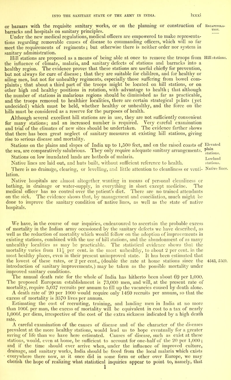 or bazaars with the requisite sanitary works, or on the planning or construction of Recapitula- barracks and hospitals on sanitary principles. Under the new medical regulations, medical officers are empowered to make representa- tions regarding removable causes of disease to commanding officers, which will so far meet the requirements of regiments ; but otherwise there is neither order nor system in sanitary administration. Hill stations are proposed as a means of being able at once to remove the troops from Hill stations, the influence of climate, malaria, and sanitary defects of stations and barracks into a healthy region. The evidence proves that these stations are useful chiefly for prevention, but not always for cure of disease; that they are suitable for children, and for healthy or ailing men, but not for unhealthy regiments, especially those suffering from bowel com- plaints ; that about a third part of the troops might be located on hill stations, or on other high and healthy positions in rotation, with advantage to health; that although the number of stations in malarious regions should be diminished as far as practicable, and the troops removed to healthier localities, there are certain strategical pcints (yet undecided) which must be held, whether healthy or unhealthy, and the force on the hills must be considered as a reserve for the purposes of health. Although several excellent hill stations are in use, they are not sufficiently convenient for many stations; and an increased number is required. Very careful examination and trial of the climates of new sites should be undertaken. The evidence farther shows that there has been great neglect of sanitary measures at existing hill stations, giving rise to serious disease and mortality. Stations on the plains and slopes of India up to 1,500 feet, and on the raised coasts of Elevated the sea, are comparatively salubrious. They only require adequate sanitary arrangements. p]^? Stations on low inundated lands are hotbeds of malaria. Lowland Native lines are laid out, and huts built, without sufficient reference to health. stations. There is no drainage, clearing, or levelling, and little attention to cleanliness or vcnti- Native lines, lation. Native hospitals are almost altogether, wanting in means of personal cleanliness or bathing, in drainage or water-supply, in everything in short except medicine. The medical officer has no control over the patient's diet. There are no trained attendants on the sick. The evidence shows that, by management and conciliation, much might be done to improve the sanitary condition of native lines, as well as the state of native hospitals. We have, in the course of our inquiries, endeavoured to ascertain the probable excess of mortality in the Indian army occasioned by the sanitary defects we have described, as well as the reduction of mortality which would follow on the adoption of improvements in existing stations, combined with the use of hill stations, and the abandonment of as many unhealthy localities as may be practicable. The statistical evidence shows that the mortality varies from 11^ per cent, in the most unhealthy, to about 2 per cent, in the most healthy places, even in their present unimproved state. It has been estimated that the lowest of these rates, or 2 per cent., (double the rate at home stations since the 4543, 5569. introduction of sanitary improvements,) may be taken as the possible mortality under improved sanitary conditions. The annual death rate for the whole of India has hitherto been about 69 per 1,000. The proposed European establishment is 73,000 men, and will, at the present rate of mortality, require 5,037 recruits per annum to fill up the vacancies caused by death alone. A death rate of 20 per 1000 would require only 1460 recruits per annum, so that the excess of mortality is 3570 lives per annum. Estimating the cost of recruiting, training, and landing men in India at no more than 100/. per man, the excess of mortality will be equivalent in cost to a tax of nearly 1,000/. per diem, irrespective of the cost of the extra sickness indicated by a high death rate. A careful examination of the causes of disease and of the character of the diseases prevalent at the more healthy stations, would lead us to hope eventually for a greater saving of life than we have here estimated. Causes of disease, such as exist at these stations, would, even at home, be sufficient to account for one-half of the 20 per 1,000; and if the time should ever arrive when, under the influence of improved culture, drainage, and sanitary works, India should be freed from the local malaria which exists ' everywhere there now, as it once did in some form or other over Europe, we may cherish the hope of realizing what statistical inquiries appear to point to, namely, that